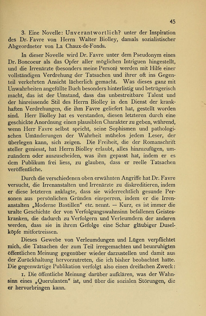 3. Eine Novelle: Unverantwortlich? unter der Inspiration des Dr. Favre von Herrn Walter Biolley, damals sozialistischer Abgeordneter von La Chaux-de-Fonds. In dieser Novelle wird Dr. Favre unter dem Pseudonym eines Dr. Boncoeur als das Opfer aller möglichen Intriguen hingestellt, und die Irrenärzte (besonders meine Person) werden mit Hilfe einer vollständigen Verdrehung der Tatsachen und ihrer oft ins Gegen- teil verkehrten Ansicht lächerlich gemacht. Was dieses ganz mit Unwahrheiten angefüllte Buch besonders hinterlistig und betrügerisch macht, das ist der Umstand, dass das unbestreitbare Talent und der hinreissende Stil des Herrn Biolley in den Dienst der krank- haften Verdrehungen, die ihm Favre geliefert hat, gestellt worden sind. Herr Biolley hat es verstanden, diesen letzteren durch eine geschickte Anordnung einen plausiblen Charakter zu geben, während, wenn Herr Favre selbst spricht, seine Sophismen und pathologi- schen Umänderungen der Wahrheit mühelos jedem Leser, der überlegen kann, sich zeigen. Die Freiheit, die der Romanschrift steller geniesst, hat Herrn Biolley erlaubt, alles hinzuzufügen, um- zuändern oder auszuscheiden, was ihm gepasst hat, indem er es dem Publikum frei Hess, zu glauben, dass er reelle Tatsachen veröffentliche. Durch die verschiedenen oben erwähnten Angriffe hat Dr. Favre versucht, die Irrenanstalten und Irrenärzte zu diskreditieren, indem er diese letzteren anklagte, dass sie widerrechtlich gesunde Per- sonen aus persönlichen Gründen einsperren, indem er die Irren- anstalten „Moderne Bastillen etc. neimt. — Kurz, es ist immer die uralte Geschichte der von Verfolgungswahnsinn befallenen Geistes- kranken, die dadurch zu Verfolgern und Verleumdern der anderen werden, dass sie in ihrem Gefolge eine Schar gläubiger Dusel- köpfe mitfortreissen. Dieses Gewebe von Verleumdungen und Lügen verpflichtet mich, die Tatsachen der zum Teil irregemachten und beunruhigten öffentlichen Meinung gegenüber wieder darzustellen und damit aus der Zurückhaltung hervorzutreten, die ich bisher beobachtet hatte. Die gegenwärtige Publikation verfolgt also einen dreifachen Zweck: I. Die öffentliche Meinung darüber aufldären, was der Wahn- sinn eines ,,Querulanten ist, und über die sozialen Störungen, die er hervorbringen kann.