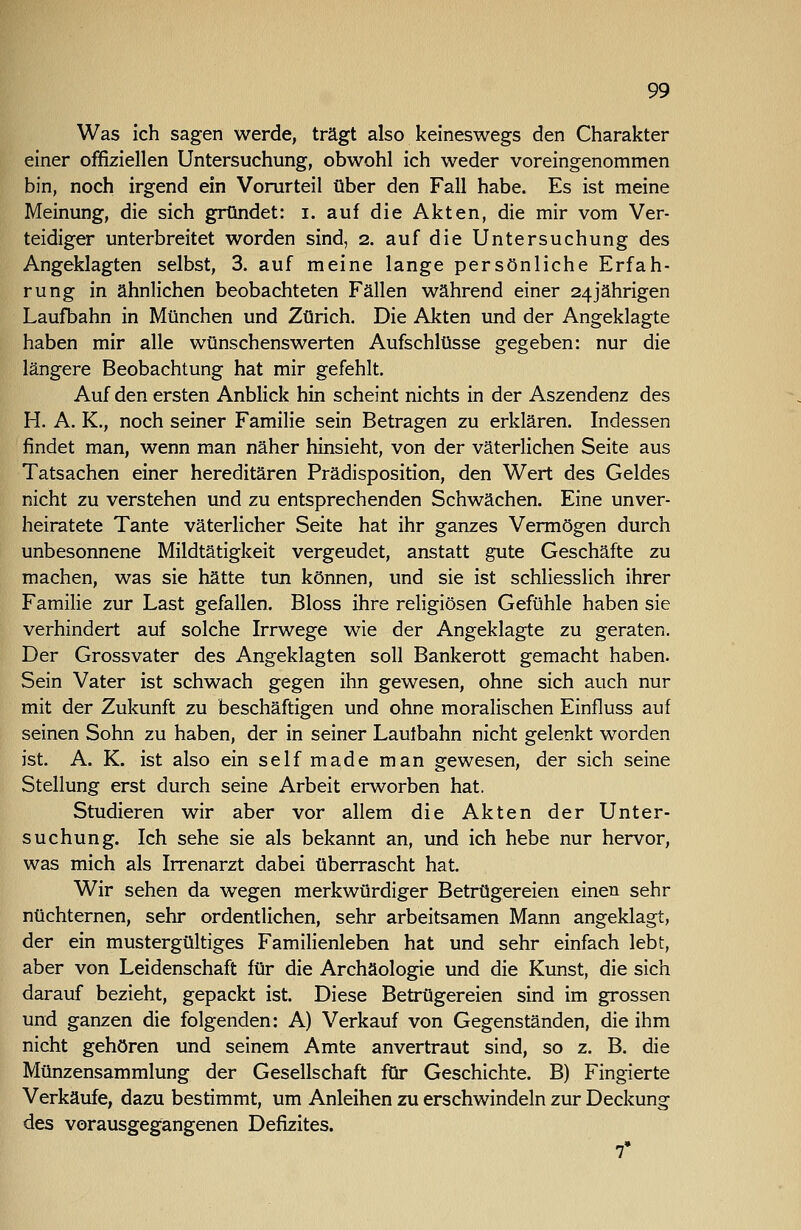 Was ich sagen werde, trägt also keineswegs den Charakter einer offiziellen Untersuchung, obwohl ich weder voreingenommen bin, noch irgend ein Vorurteil über den Fall habe. Es ist meine Meinung, die sich gründet: i. auf die Akten, die mir vom Ver- teidiger unterbreitet worden sind, 2. auf die Untersuchung des Angeklagten selbst, 3. auf meine lange persönliche Erfah- rung in ähnlichen beobachteten Fällen während einer 24jährigen Laufbahn in München und Zürich. Die Akten und der Angeklagte haben mir alle wünschenswerten Aufschlüsse gegeben: nur die längere Beobachtung hat mir gefehlt. Auf den ersten Anblick hin scheint nichts in der Aszendenz des H. A. K., noch seiner Familie sein Betragen zu erklären. Indessen findet man, wenn man näher hinsieht, von der väterlichen Seite aus Tatsachen einer hereditären Prädisposition, den Wert des Geldes nicht zu verstehen und zu entsprechenden Schwächen. Eine unver- heiratete Tante väterlicher Seite hat ihr ganzes Vermögen durch unbesonnene Mildtätigkeit vergeudet, anstatt gute Geschäfte zu machen, was sie hätte tun können, und sie ist schliesslich ihrer Familie zur Last gefallen. Bloss ihre religiösen Gefühle haben sie verhindert auf solche Irrwege wie der Angeklagte zu geraten. Der Grossvater des Angeklagten soll Bankerott gemacht haben. Sein Vater ist schwach gegen ihn gewesen, ohne sich auch nur mit der Zukunft zu beschäftigen und ohne moralischen Einfluss auf seinen Sohn zu haben, der in seiner Lautbahn nicht gelenkt worden ist. A. K. ist also ein selfmade man gewesen, der sich seine Stellung erst durch seine Arbeit erworben hat. Studieren wir aber vor allem die Akten der Unter- suchung. Ich sehe sie als bekannt an, und ich hebe nur hervor, was mich als Irrenarzt dabei überrascht hat. Wir sehen da wegen merkwürdiger Betrügereien einen sehr nüchternen, sehr ordentlichen, sehr arbeitsamen Mann angeklagt, der ein mustergültiges Familienleben hat und sehr einfach lebt, aber von Leidenschaft für die Archäologie und die Kunst, die sich darauf bezieht, gepackt ist. Diese Betrügereien sind im grossen und ganzen die folgenden: A) Verkauf von Gegenständen, die ihm nicht gehören und seinem Amte anvertraut sind, so z. B. die Münzensammlung der Gesellschaft für Geschichte. B) Fingierte Verkäufe, dazu bestimmt, um Anleihen zu erschwindeln zur Deckung des vorausgegangenen Defizites. r