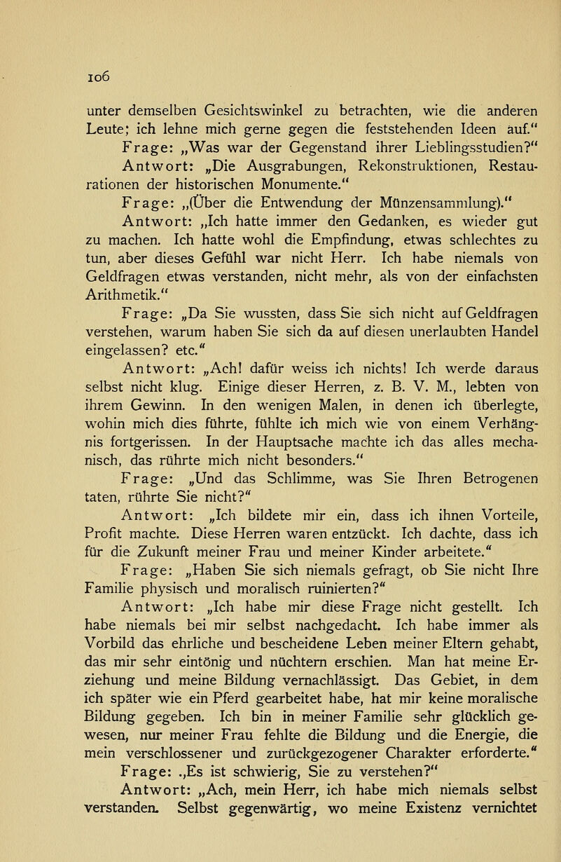 io6 unter demselben Gesichtswinkel zu betrachten, wie die anderen Leute; ich lehne mich gerne gegen die feststehenden Ideen auf. Frage: „Was war der Gegenstand ihrer Lieblingsstudien? Antwort: „Die Ausgrabungen, Rekonstruktionen, Restau- rationen der historischen Monumente. Frage: „(Über die Entwendung der Münzensammlung). Antwort: „Ich hatte immer den Gedanken, es wieder gut zu machen. Ich hatte wohl die Empfindung, etwas schlechtes zu tun, aber dieses Gefühl war nicht Herr. Ich habe niemals von Geldfragen etwas verstanden, nicht mehr, als von der einfachsten Arithmetik. Frage: „Da Sie wussten, dass Sie sich nicht auf Geldfragen verstehen, warum haben Sie sich da auf diesen unerlaubten Handel eingelassen? etc. Antwort: „Achl dafür weiss ich nichtsl Ich werde daraus selbst nicht klug. Einige dieser Herren, z. B. V. M., lebten von ihrem Gewinn. In den wenigen Malen, in denen ich überlegte, wohin mich dies führte, fühlte ich mich wie von einem Verhäng- nis fortgerissen. In der Hauptsache machte ich das alles mecha- nisch, das rührte mich nicht besonders. Frage: „Und das Schlimme, was Sie Ihren Betrogenen taten, rührte Sie nicht? Antwort: „Ich bildete mir ein, dass ich ihnen Vorteile, Profit machte. Diese Herren waren entzückt. Ich dachte, dass ich für die Zukunft meiner Frau und meiner Kinder arbeitete. Frage: „Haben Sie sich niemals gefragt, ob Sie nicht Ihre Familie physisch und moralisch ruinierten? Antwort: „Ich habe mir diese Frage nicht gestellt. Ich habe niemals bei mir selbst nachgedacht. Ich habe immer als Vorbild das ehrliche und bescheidene Leben meiner Eltern gehabt, das mir sehr eintönig und nüchtern erschien. Man hat meine Er- ziehung und meine Bildung vernachlässigt. Das Gebiet, in dem ich später wie ein Pferd gearbeitet habe, hat mir keine moralische Bildung gegeben. Ich bin in meiner Familie sehr glücklich ge- wesen, nur meiner Frau fehlte die Bildung und die Energie, die mein verschlossener und zurückgezogener Charakter erforderte. Frage: .,Es ist schwierig, Sie zu verstehen? Antwort: „Ach, mein Herr, ich habe mich niemals selbst verstanden. Selbst gegenwärtig, wo meine Existenz vernichtet