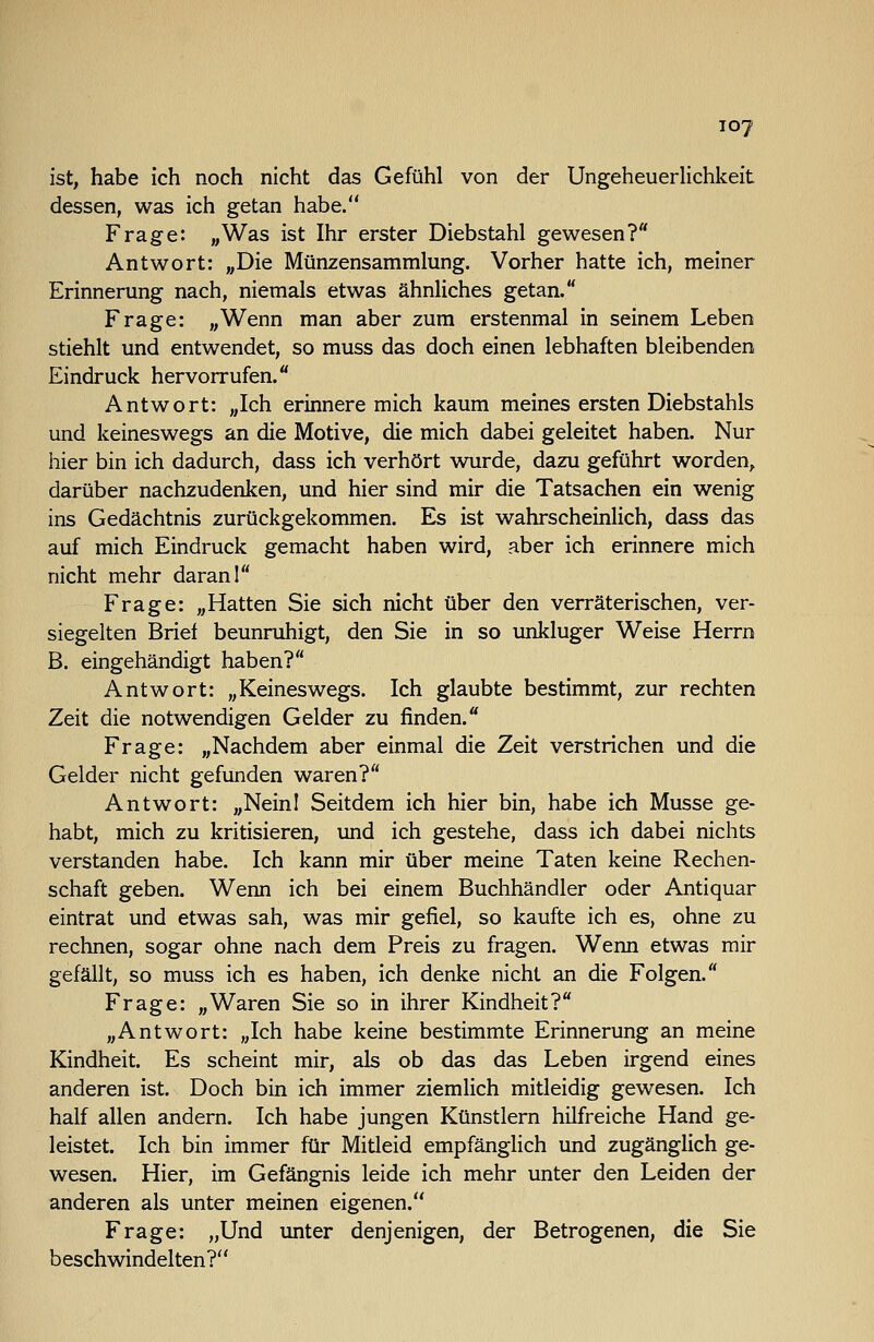 ist, habe ich noch nicht das Gefühl von der Ungeheuerlichkeit dessen, was ich getan habe. Frage: „Was ist Ihr erster Diebstahl gewesen? Antwort: „Die Münzensammlung. Vorher hatte ich, meiner Erinnerung nach, niemals etwas ähnliches getan. Frage: „Wenn man aber zum erstenmal in seinem Leben stiehlt und entwendet, so muss das doch einen lebhaften bleibenden Eindruck hervorrufen. Antwort: „Ich erinnere mich kaum meines ersten Diebstahls und keineswegs an die Motive, die mich dabei geleitet haben. Nur hier bin ich dadurch, dass ich verhört vmrde, dazu geführt worden, darüber nachzudenken, und hier sind mir die Tatsachen ein wenig ins Gedächtnis zurückgekommen. Es ist wahrscheinlich, dass das auf mich Eindruck gemacht haben wird, aber ich erinnere mich nicht mehr daran 1 Frage: „Hatten Sie sich nicht über den verräterischen, ver- siegelten Brief beunruhigt, den Sie in so unkluger Weise Herrn B. eingehändigt haben? Antwort: „Keineswegs. Ich glaubte bestimmt, zur rechten Zeit die notwendigen Gelder zu finden. Frage: „Nachdem aber einmal die Zeit verstrichen und die Gelder nicht gefunden waren? Antwort: „NeinI Seitdem ich hier bin, habe ich Müsse ge- habt, mich zu kritisieren, und ich gestehe, dass ich dabei nichts verstanden habe. Ich kann mir über meine Taten keine Rechen- schaft geben. Wenn ich bei einem Buchhändler oder Antiquar eintrat und etwas sah, was mir gefiel, so kaufte ich es, ohne zu rechnen, sogar ohne nach dem Preis zu fragen. Wenn etwas mir gefällt, so muss ich es haben, ich denke nicht an die Folgen. Frage: „Waren Sie so in ihrer Kindheit? „Antwort: „Ich habe keine bestimmte Erinnerung an meine Kindheit. Es scheint mir, als ob das das Leben irgend eines anderen ist. Doch bin ich immer ziemlich mitleidig gewesen. Ich half allen andern. Ich habe jungen Künstlern hilfreiche Hand ge- leistet. Ich bin immer für Mitleid empfänglich und zugänglich ge- wesen. Hier, im Gefängnis leide ich mehr unter den Leiden der anderen als unter meinen eigenen. Frage: „Und imter denjenigen, der Betrogenen, die Sie beschwindelten?