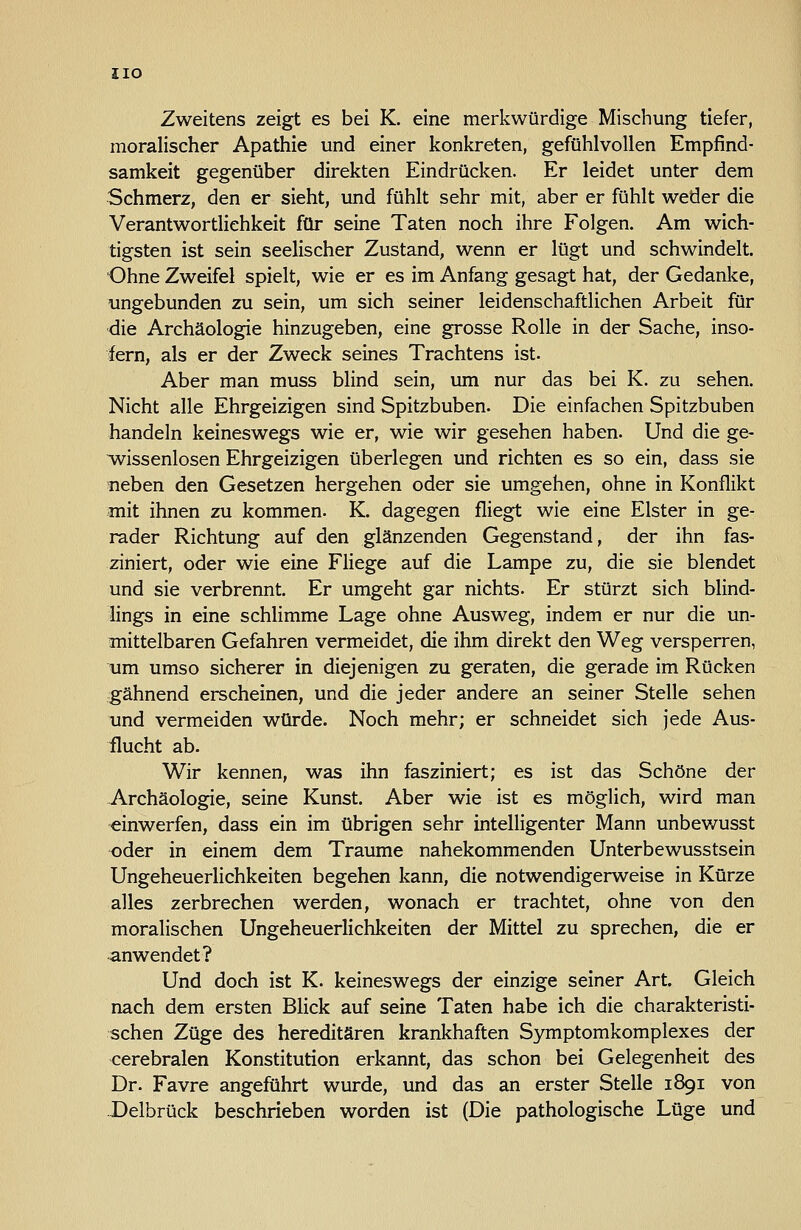 ZIO Zweitens zeigt es bei K. eine merkwürdige Mischung tiefer, moralischer Apathie und einer konkreten, gefühlvollen Empfind- samkeit gegenüber direkten Eindrücken. Er leidet unter dem Schmerz, den er sieht, und fühlt sehr mit, aber er fühlt weder die Verantwortlichkeit für seine Taten noch ihre Folgen. Am wich- tigsten ist sein seelischer Zustand, wenn er lügt und schwindelt. Ohne Zweifel spielt, wie er es im Anfang gesagt hat, der Gedanke, ungebunden zu sein, um sich seiner leidenschaftlichen Arbeit für die Archäologie hinzugeben, eine grosse Rolle in der Sache, inso- fern, als er der Zweck seines Trachtens ist. Aber man muss blind sein, um nur das bei K. zu sehen. Nicht alle Ehrgeizigen sind Spitzbuben. Die einfachen Spitzbuben handeln keineswegs wie er, wie wir gesehen haben. Und die ge- ^ssenlosen Ehrgeizigen überlegen und richten es so ein, dass sie neben den Gesetzen hergehen oder sie umgehen, ohne in Konflikt mit ihnen zu kommen. K. dagegen fliegt wie eine Elster in ge- rader Richtung auf den glänzenden Gegenstand, der ihn fas- ziniert, oder wie eine Fliege auf die Lampe zu, die sie blendet und sie verbrennt. Er umgeht gar nichts. Er stürzt sich blind- lings in eine schlimme Lage ohne Ausweg, indem er nur die un- mittelbaren Gefahren vermeidet, die ihm direkt den Weg versperren, um umso sicherer in diejenigen zu geraten, die gerade im Rücken gähnend erscheinen, und die jeder andere an seiner Stelle sehen und vermeiden würde. Noch mehr; er schneidet sich jede Aus- flucht ab. Wir kennen, was ihn fasziniert; es ist das Schöne der Archäologie, seine Kunst. Aber wie ist es möglich, wird man einwerfen, dass ein im übrigen sehr intelligenter Mann unbev/usst oder in einem dem Traume nahekommenden Unterbewusstsein Ungeheuerlichkeiten begehen kann, die notwendigerweise in Kürze alles zerbrechen werden, wonach er trachtet, ohne von den moralischen Ungeheuerlichkeiten der Mittel zu sprechen, die er anwendet? Und doch ist K. keineswegs der einzige seiner Art. Gleich nach dem ersten Blick auf seine Taten habe ich die charakteristi- schen Züge des hereditären krankhaften Symptomkomplexes der cerebralen Konstitution erkannt, das schon bei Gelegenheit des Dr. Favre angeführt wurde, und das an erster Stelle 1891 von Delbrück beschrieben worden ist (Die pathologische Lüge und