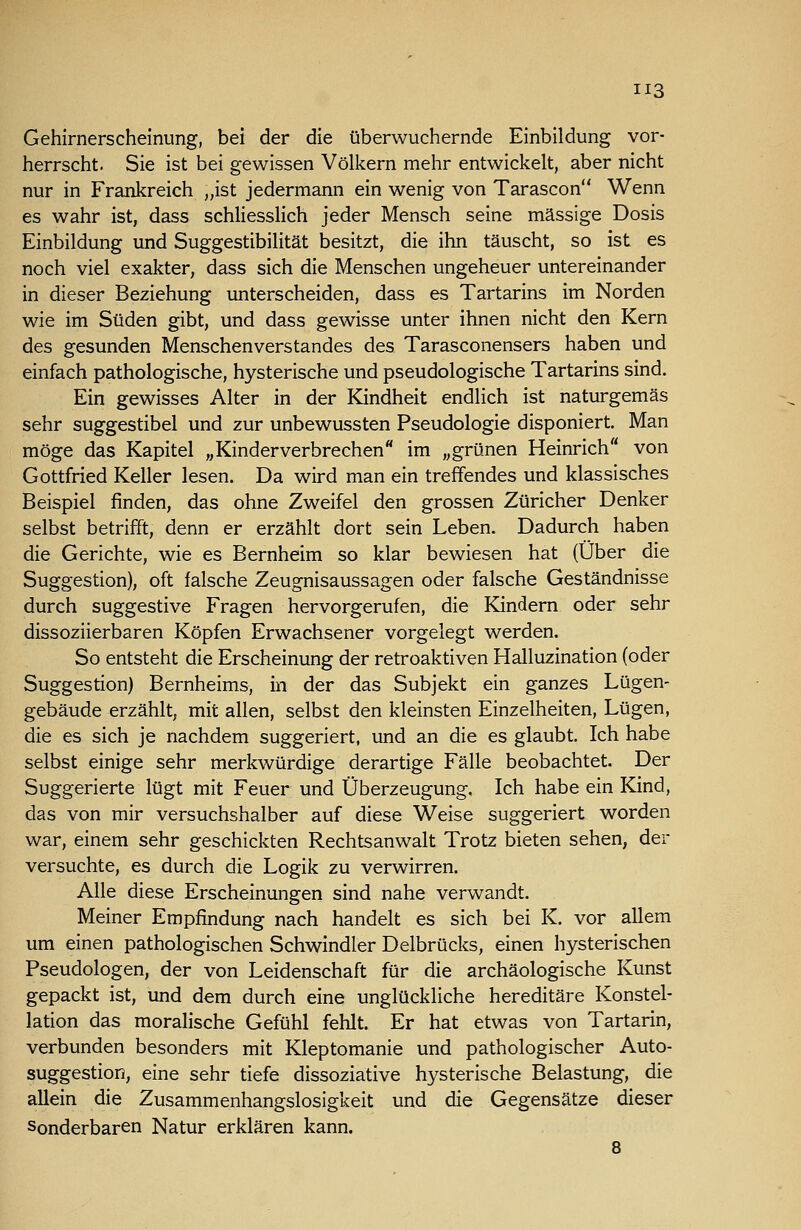 Gehirnerscheinung, bei der die überwuchernde Einbildung vor- herrscht. Sie ist bei gewissen Völkern mehr entwickelt, aber nicht nur in Frankreich „ist jedermann ein wenig von Tarascon Wenn es wahr ist, dass schliessHch jeder Mensch seine massige Dosis Einbildung und Suggestibilität besitzt, die ihn täuscht, so ist es noch viel exakter, dass sich die Menschen ungeheuer untereinander in dieser Beziehung unterscheiden, dass es Tartarins im Norden wie im Süden gibt, und dass gewisse unter ihnen nicht den Kern des gesunden Menschenverstandes des Tarasconensers haben und einfach pathologische, hysterische und pseudologische Tartarins sind. Ein gewisses Alter in der Kindheit endlich ist naturgemäs sehr suggestibel und zur unbewussten Pseudologia disponiert. Man möge das Kapitel „Kinderverbrechen im „grünen Heinrich von Gottfried Keller lesen. Da wird man ein treffendes und klassisches Beispiel finden, das ohne Zweifel den grossen Züricher Denker selbst betrifft, denn er erzählt dort sein Leben. Dadurch haben die Gerichte, wie es Bernheim so klar bewiesen hat (Über die Suggestion), oft falsche Zeugnisaussagen oder falsche Geständnisse durch suggestive Fragen hervorgerufen, die Kindern oder sehr dissoziierbaren Köpfen Erwachsener vorgelegt werden. So entsteht die Erscheinung der retroaktiven Halluzination (oder Suggestion) Bernheims, in der das Subjekt ein ganzes Lügen- gebäude erzählt, mit allen, selbst den kleinsten Einzelheiten, Lügen, die es sich je nachdem suggeriert, und an die es glaubt. Ich habe selbst einige sehr merkwürdige derartige Fälle beobachtet. Der Suggerierte lügt mit Feuer und Überzeugung. Ich habe ein Kind, das von mir versuchshalber auf diese Weise suggeriert worden war, einem sehr geschickten Rechtsanwalt Trotz bieten sehen, der versuchte, es durch die Logik zu verwirren. Alle diese Erscheinungen sind nahe verwandt. Meiner Empfindung nach handelt es sich bei K. vor allem um einen pathologischen Schwindler Delbrücks, einen hysterischen Pseudologen, der von Leidenschaft für die archäologische Kunst gepackt ist, und dem durch eine unglückliche hereditäre Konstel- lation das moralische Gefühl fehlt. Er hat etwas von Tartarin, verbunden besonders mit Kleptomanie und pathologischer Auto- suggestion, eine sehr tiefe dissoziative hysterische Belastung, die allein die Zusammenhangslosigkeit und die Gegensätze dieser Sonderbaren Natur erklären kann. 8