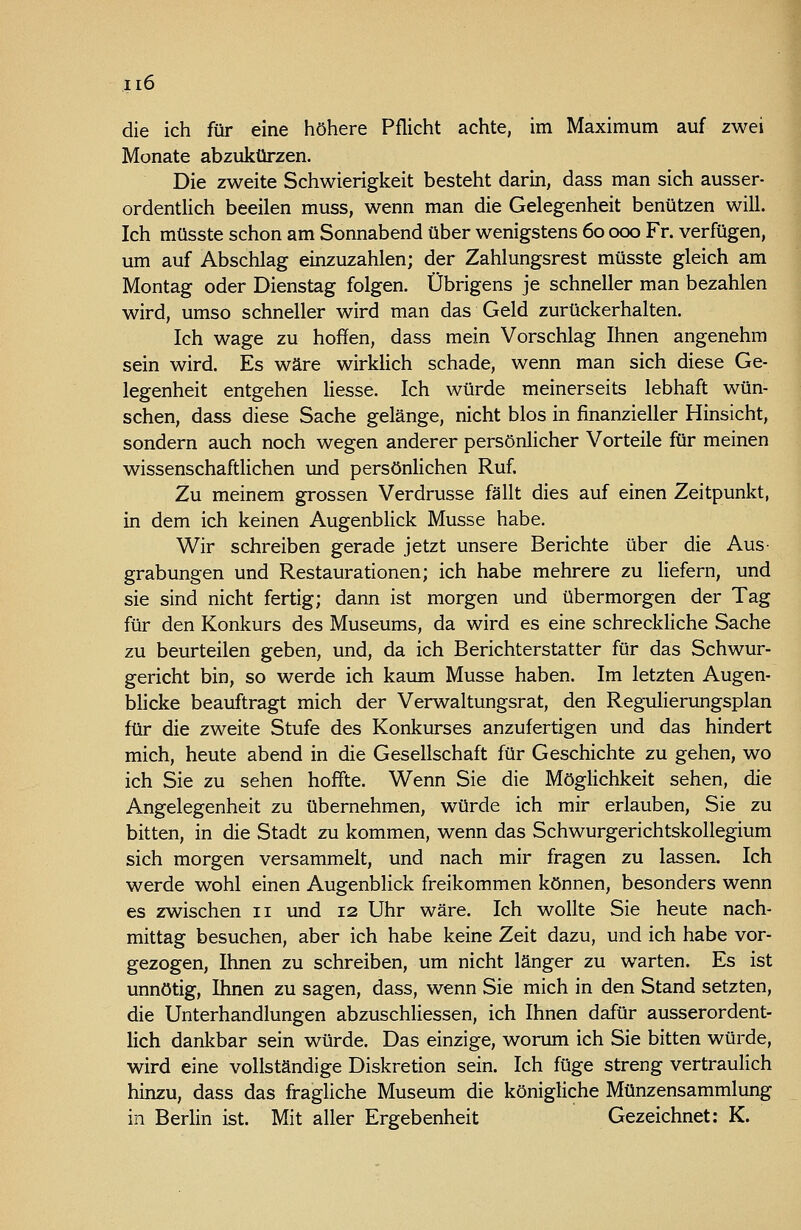 die ich für eine höhere Pflicht achte, im Maximum auf zwei Monate abzukürzen. Die zweite Schwierigkeit besteht darm, dass man sich ausser- ordentlich beeilen muss, wenn man die Gelegenheit benützen will. Ich müsste schon am Sonnabend über wenigstens 60 000 Fr. verfügen, um auf Abschlag einzuzahlen; der Zahlungsrest müsste gleich am Montag oder Dienstag folgen. Übrigens je schneller man bezahlen wird, umso schneller wird man das Geld zurückerhalten. Ich wage zu hoffen, dass mein Vorschlag Ihnen angenehm sein wird. Es wäre wirklich schade, wenn man sich diese Ge- legenheit entgehen Hesse. Ich würde meinerseits lebhaft wün- schen, dass diese Sache gelänge, nicht blos in finanzieller Hinsicht, sondern auch noch wegen anderer persönHcher Vorteile für meinen wissenschaftlichen und persönlichen Ruf. Zu meinem grossen Verdrusse fällt dies auf einen Zeitpunkt, in dem ich keinen Augenblick Müsse habe. Wir schreiben gerade jetzt unsere Berichte über die Aus- grabungen und Restaurationen; ich habe mehrere zu liefern, und sie sind nicht fertig; dann ist morgen und übermorgen der Tag für den Konkurs des Museums, da wird es eine schreckliche Sache zu beurteilen geben, und, da ich Berichterstatter für das Schwur- gericht bin, so werde ich kaum Müsse haben. Im letzten Augen- blicke beauftragt mich der Verwaltungsrat, den Regulierungsplan für die zweite Stufe des Konkurses anzufertigen und das hindert mich, heute abend in die Gesellschaft für Geschichte zu gehen, wo ich Sie zu sehen hoffte. Wenn Sie die MögHchkeit sehen, die Angelegenheit zu übernehmen, würde ich mir erlauben, Sie zu bitten, in die Stadt zu kommen, wenn das Schwurgerichtskollegium sich morgen versammelt, und nach mir fragen zu lassen. Ich werde wohl einen Augenblick freikommen können, besonders wenn es zwischen 11 und 12 Uhr wäre. Ich wollte Sie heute nach- mittag besuchen, aber ich habe keine Zeit dazu, und ich habe vor- gezogen, Ihnen zu schreiben, um nicht länger zu warten. Es ist unnötig, Ihnen zu sagen, dass, wenn Sie mich in den Stand setzten, die Unterhandlungen abzuschliessen, ich Ihnen dafür ausserordent- lich dankbar sein würde. Das einzige, worum ich Sie bitten würde, wird eine vollständige Diskretion sein. Ich füge streng vertraulich hinzu, dass das fragliche Museum die königliche Münzensammlung in Berlin ist. Mit aller Ergebenheit Gezeichnet: K.