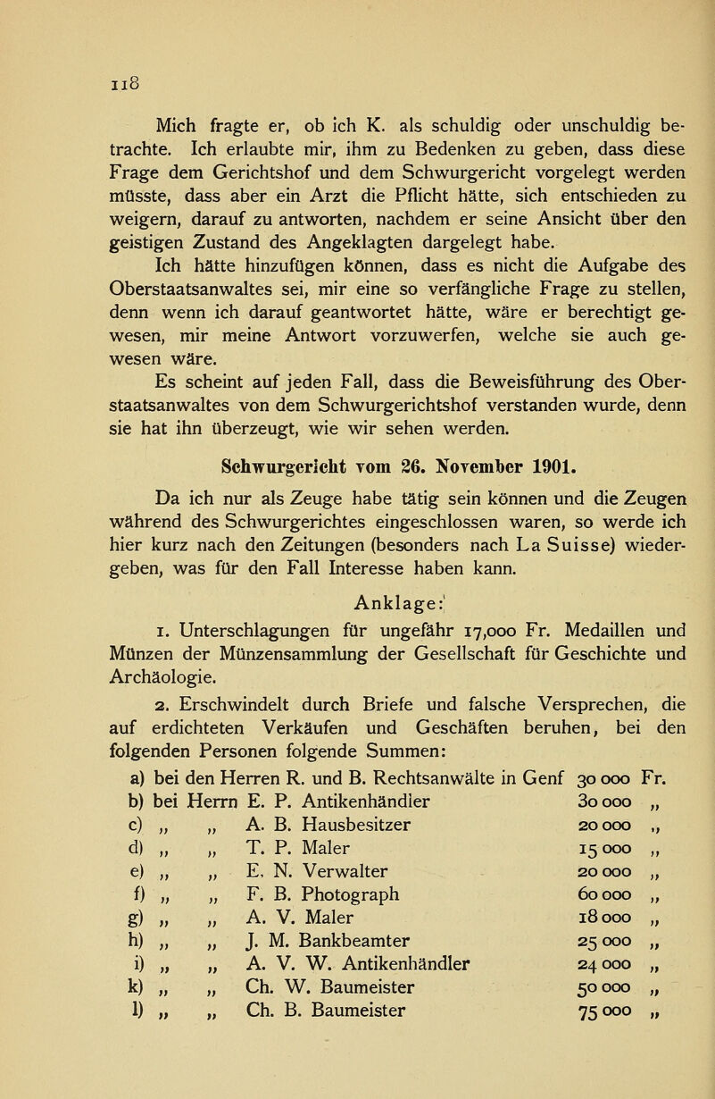 Mich fragte er, ob ich K. als schuldig oder unschuldig be- trachte. Ich erlaubte mir, ihm zu Bedenken zu geben, dass diese Frage dem Gerichtshof und dem Schwurgericht vorgelegt werden müsste, dass aber ein Arzt die Pflicht hätte, sich entschieden zu weigern, darauf zu antworten, nachdem er seine Ansicht über den geistigen Zustand des Angeklagten dargelegt habe. Ich hätte hinzufügen können, dass es nicht die Aufgabe des Oberstaatsanwaltes sei, mir eine so verfängliche Frage zu stellen, denn wenn ich darauf geantwortet hätte, wäre er berechtigt ge- wesen, mir meine Antwort vorzuwerfen, welche sie auch ge- wesen wäre. Es scheint auf jeden Fall, dass die Beweisführung des Ober- staatsanwaltes von dem Schwurgerichtshof verstanden wurde, denn sie hat ihn überzeugt, wie wir sehen werden. Schwurgericht Tom 26. NoYembcr 1901. Da ich nur als Zeuge habe tätig sein können und die Zeugen während des Schwurgerichtes eingeschlossen waren, so werde ich hier kurz nach den Zeitungen (besonders nach La Suisse) wieder- geben, was für den Fall Interesse haben kann. Anklage:! 1. Unterschlagungen für ungefähr 17,000 Fr. Medaillen und Münzen der Münzensammlung der Gesellschaft für Geschichte und Archäologie. 2. Erschwindelt durch Briefe und falsche Versprechen, die auf erdichteten Verkäufen und Geschäften beruhen, bei den folgenden Personen folgende Summen: a) bei den Herren R. und B. Rechtsanwälte in Genf 30 000 Fr. b) bei Herrn E. P. Antikenhändler 3oooo „ c) „ „ A. B. Hausbesitzer 20000 „ d) „ „ T. P. Maler 15000 ,, e) „ „ E, N. Verwalter 20000 „ f) „ „ F. B. Photograph 60000 „ g) „ „ A. V. Maler 18000 „ h) „ „ J. M. Bankbeamter 25 000 „ i) „ „ A. V. W. Antikenhändler 24000 „ k) „ „ Gh. W. Baumeister 50000 „ 1) „ „ Gh. B. Baumeister 75000 „