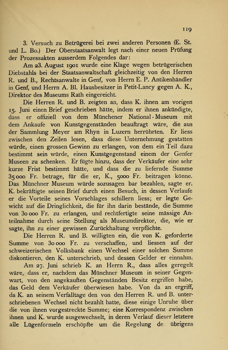 3. Versuch zu Betrügerei bei zwei anderen Personen (E. St. und L. Bo.) Der Oberstaatsanwalt legt nach einer neuen Prüfung der Prozessakten ausserdem Folgendes dar: Am 23. August 1901 wurde eine Klage wegen betrügerischen Diebstahls bei der Staatsanwaltschaft gleichzeitig von den Herren R. und B., Rechtsanwälte in Genf, von Herrn E. P. Antikenhändler in Genf, und Herrn A. Bl. Hausbesitzer in Petit-Lancy gegen A. K., Direktor des Museums Rath eingereicht. Die Herren R. und B. zeigten an, dass K. ihnen am vorigen 15. Juni einen Brief geschrieben hätte, indem er ihnen ankündigte, dass er offiziell von dem Münchener National - Museum mit dem Ankaufe von Kunstgegenständen beauftragt wäre, die aus der Sammlung Meyer am Rhyn in Luzem herrührten. Er liess zwischen den Zeilen lesen, dass diese Unternehmung gestatten würde, einen grossen Gewinn zu erlangen, von dem ein Teil dazu bestimmt sein würde, einen Kunstgegenstand einem der Genfer Museen zu schenken. Er fügte hinzu, dass der Verkäufer eine sehr kurze Frist bestimmt hätte, und dass die zu liefernde Summe 35000 Fr. betrage, für die er, K., 5000 Fr. beitragen könne. Das Münchner Museum würde sozusagen bar bezahlen, sagte er. K. bekräftigte seinen Brief durch einen Besuch, in dessen Verlaufe er die Vorteile seines Vorschlages schillern liess; er legte Ge- wicht auf die Dringlichkeit, die für ihn darin bestände, die Summe von 3oooo Fr. zu erlangen, und rechtfertigte seine massige An- teihiahme durch seine Stellung als Museumdirektor, die, wie er sagte, ihn zu einer gewissen Zurückhaltung verpflichte. Die Herren R. und B. willigten ein, die von K. geforderte Summe von 3oooo Fr. zu verschaffen, und Hessen auf der schweizerischen Volksbank einen Wechsel einer solchen Summe diskontieren, den K. unterschrieb, und dessen Gelder er einnahm. Am 27. Juni schrieb K. an Herrn R., dass alles geregelt wäre, dass er, nachdem das Münchner Museum in seiner Gegen- wart, von den angekauften Gegenständen Besitz ergriffen habe, das Geld dem Verkäufer überwiesen habe. Von da an ergriff, da K. an seinem Verfalltage den von den Herren R. und B. unter- schriebenen Wechsel nicht bezahlt hatte, diese einige Unruhe über die von ihnen vorgestreckte Summe; eine Korrespondenz zwischen ihnen und K. wurde ausgewechselt, in deren Verlauf dieser letztere alle Lügenformeln erschöpfte um die Regelung de übrigens