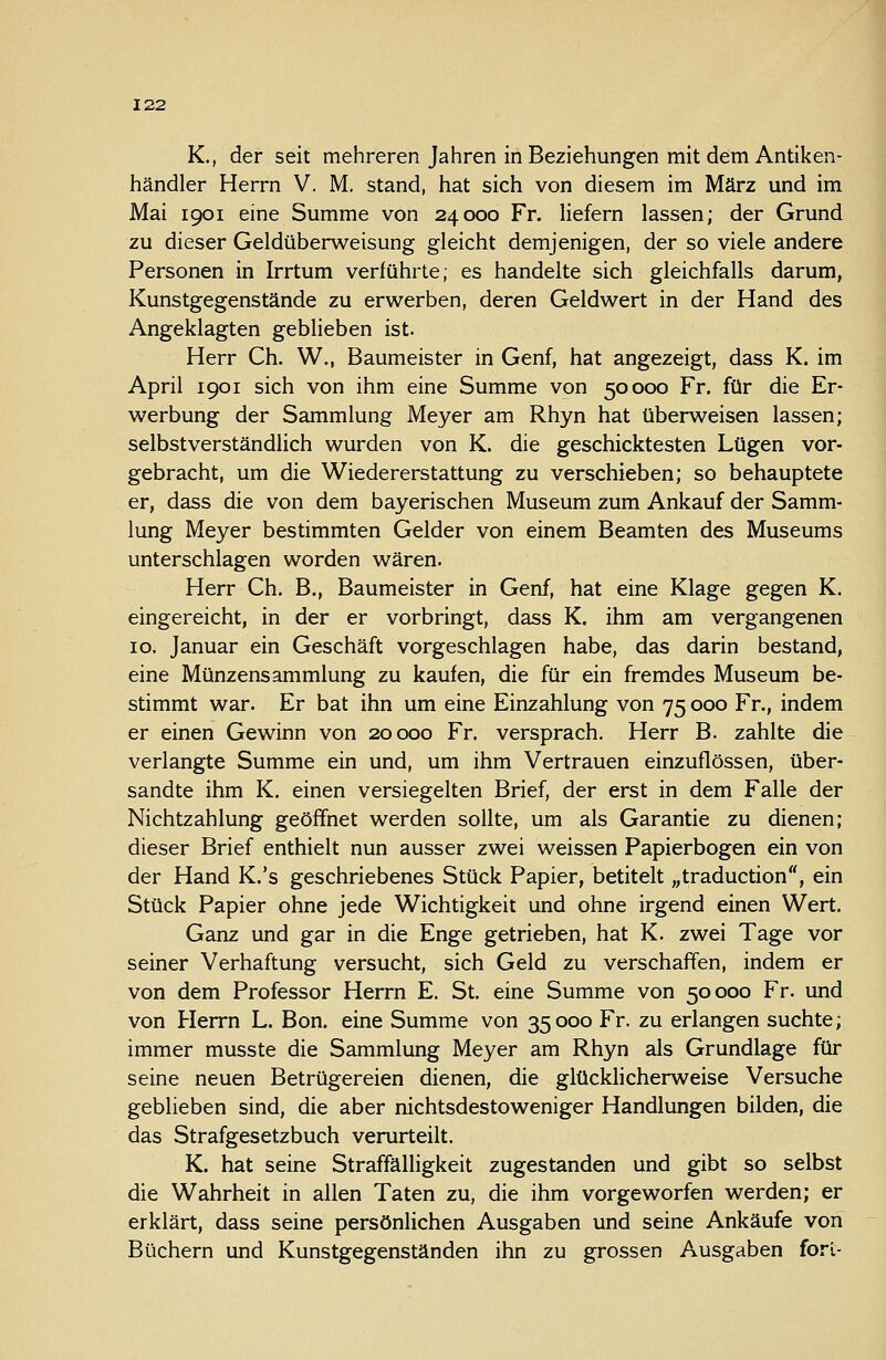 K., der seit mehreren Jahren in Beziehungen mit dem Antiken- händler Herrn V. M. stand, hat sich von diesem im März und im Mai 1901 eine Summe von 24000 Fr. liefern lassen; der Grund zu dieser Geldüberweisung gleicht demjenigen, der so viele andere Personen in Irrtum verführte; es handelte sich gleichfalls darum, Kunstgegenstände zu erwerben, deren Geldwert in der Hand des Angeklagten geblieben ist. Herr Gh. W., Baumeister in Genf, hat angezeigt, dass K. im April 1901 sich von ihm eine Summe von 50000 Fr. für die Er- werbung der Sammlung Meyer am Rhyn hat überweisen lassen; selbstverständlich wurden von K. die geschicktesten Lügen vor- gebracht, um die Wiedererstattung zu verschieben; so behauptete er, dass die von dem bayerischen Museum zum Ankauf der Samm- lung Meyer bestimmten Gelder von einem Beamten des Museums unterschlagen worden wären. Herr Ch. B., Baumeister in Genf, hat eine Klage gegen K. eingereicht, in der er vorbringt, dass K. ihm am vergangenen 10. Januar ein Geschäft vorgeschlagen habe, das darin bestand, eine Münzensammlung zu kaufen, die für ein fremdes Museum be- stimmt war. Er bat ihn um eine Einzahlung von 75 000 Fr., indem er einen Gewinn von 20000 Fr. versprach, Herr B. zahlte die verlangte Summe ein und, um ihm Vertrauen einzuflössen, über- sandte ihm K. einen versiegelten Brief, der erst in dem Falle der Nichtzahlung geöffnet werden sollte, um als Garantie zu dienen; dieser Brief enthielt nun ausser zwei weissen Papierbogen ein von der Hand K.'s geschriebenes Stück Papier, betitelt „traduction, ein Stück Papier ohne jede Wichtigkeit und ohne irgend einen Wert. Ganz und gar in die Enge getrieben, hat K. zwei Tage vor seiner Verhaftung versucht, sich Geld zu verschaffen, indem er von dem Professor Herrn E. St. eine Summe von 50000 Fr. und von Herrn L. Bon. eine Summe von 35000 Fr. zu erlangen suchte; immer musste die Sammlung Meyer am Rhyn als Grundlage für seine neuen Betrügereien dienen, die glücklicherweise Versuche geblieben sind, die aber nichtsdestoweniger Handlungen bilden, die das Strafgesetzbuch verurteilt. K. hat seine Straffälligkeit zugestanden und gibt so selbst die Wahrheit in allen Taten zu, die ihm vorgeworfen werden; er erklärt, dass seine persönlichen Ausgaben und seine Ankäufe von Büchern und Kunstgegenständen ihn zu grossen Ausgaben fori-