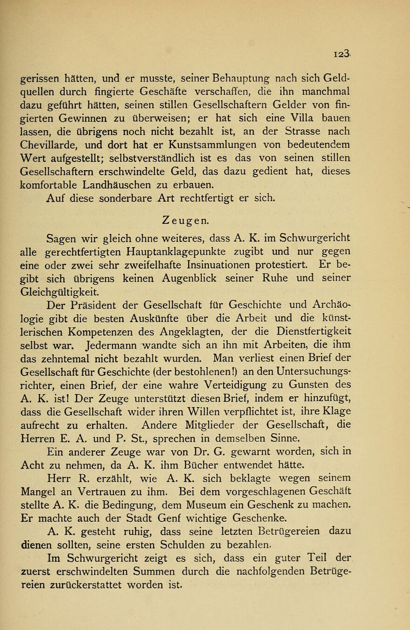gerissen hätten, und er musste, seiner Behauptung nach sich Geld- quellen durch fingierte Geschäfte verschaffen, die ihn manchmal dazu geführt hätten, seinen stillen Gesellschaftern Gelder von fin- gierten Gewinnen zu überweisen; er hat sich eine Villa bauen: lassen, die übrigens noch nicht bezahlt ist, an der Strasse nach Chevillarde, und dort hat er Kunstsammlungen von bedeutendem Wert aufgestellt; selbstverständlich ist es das von seinen stillen Gesellschaftern erschwindelte Geld, das dazu gedient hat, dieses komfortable Landhäuschen zu erbauen. Auf diese sonderbare .Art rechtfertigt er sich. Zeugen. Sagen wir gleich ohne weiteres, dass A. K. im Schwurgericht alle gerechtfertigten Hauptanklagepunkte zugibt und nur gegen eine oder zwei sehr zweifelhafte Insinuationen protestiert. Er be- gibt sich übrigens keinen Augenblick seiner Ruhe und seiner Gleichgültigkeit. Der Präsident der Gesellschaft für Geschichte und Archäo- logie gibt die besten Auskünfte über die Arbeit und die künst- lerischen Kompetenzen des Angeklagten, der die Dienstfertigkeit selbst war. Jedermann wandte sich an ihn mit Arbeiten, die ihm das zehntemal nicht bezahlt wurden. Man verliest einen Brief der Gesellschaft für Geschichte (der bestohlenen!) an den Untersuchungs- richter, einen Brief, der eine wahre Verteidigung zu Gunsten des A. K. istl Der Zeuge unterstützt diesen Brief, indem er hinzufügt, dass die Gesellschaft wider ihren Willen verpflichtet ist, ihre Klage aufrecht zu erhalten. Andere Mitglieder der Gesellschaft, die Herren E. A. und P. St., sprechen in demselben Sinne. Ein anderer Zeuge war von Dr. G. gewarnt worden, sich in Acht zu nehmen, da A. K. ihm Bücher entwendet hätte. Herr R. erzählt, wie A. K. sich beklagte wegen seinem Mangel an Vertrauen zu ihm. Bei dem vorgeschlagenen Geschäft stellte A. K. die Bedingung, dem Museum ein Geschenk zu machen. Er machte auch der Stadt Genf wichtige Geschenke. A. K. gesteht ruhig, dass seine letzten Betrügereien dazu dienen sollten, seine ersten Schulden zu bezahlen. Im Schwurgericht zeigt es sich, dass ein guter Teil der zuerst erschwindelten Summen durch die nachfolgenden Betrüge- reien zurückerstattet worden ist.