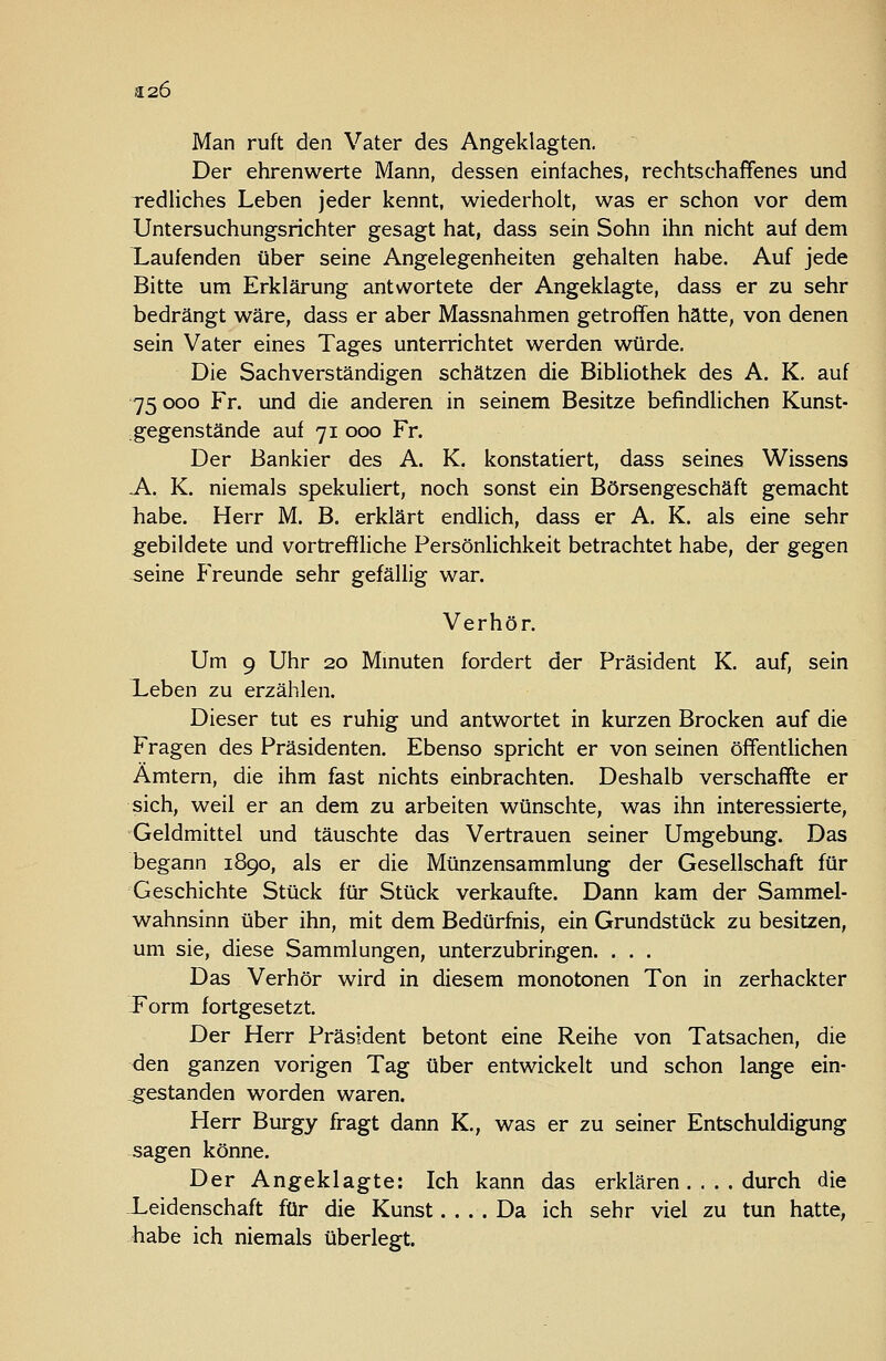 a.26 Man ruft den Vater des Angeklagten. Der ehrenwerte Mann, dessen einfaches, rechtschaffenes und redliches Leben jeder kennt, wiederholt, was er schon vor dem Untersuchungsrichter gesagt hat, dass sein Sohn ihn nicht auf dem kaufenden über seine Angelegenheiten gehalten habe. Auf jede Bitte um Erklärung antwortete der Angeklagte, dass er zu sehr bedrängt wäre, dass er aber Massnahmen getroffen hätte, von denen sein Vater eines Tages unterrichtet werden würde. Die Sachverständigen schätzen die Bibliothek des A. K. auf 75 ooo Fr. und die anderen in seinem Besitze befindlichen Kunst- ;gegenstände auf 71 000 Fr. Der Bankier des A. K. konstatiert, dass seines Wissens A. K. niemals spekuliert, noch sonst ein Börsengeschäft gemacht habe. Herr M. B. erklärt endlich, dass er A. K. als eine sehr g'ebildete und vortreffliche Persönlichkeit betrachtet habe, der gegen seine Freunde sehr gefällig war. Verhör. Um 9 Uhr 20 Mmuten fordert der Präsident K. auf, sein lieben zu erzählen. Dieser tut es ruhig und antwortet in kurzen Brocken auf die Fragen des Präsidenten. Ebenso spricht er von seinen öffentlichen Ämtern, die ihm fast nichts einbrachten. Deshalb verschaffte er sich, weil er an dem zu arbeiten wünschte, was ihn interessierte, Geldmittel und täuschte das Vertrauen seiner Umgebung. Das begann 1890, als er die Münzensammlung der Gesellschaft für Geschichte Stück für Stück verkaufte. Dann kam der Sammel- wahnsinn über ihn, mit dem Bedürfnis, ein Grundstück zu besitzen, um sie, diese Sammlungen, unterzubringen. . . . Das Verhör wird in diesem monotonen Ton in zerhackter -Form fortgesetzt. Der Herr Präsident betont eine Reihe von Tatsachen, die den ganzen vorigen Tag über entwickelt und schon lange ein- _gestanden worden waren. Herr Burgy fragt dann K., was er zu seiner Entschuldigung sagen könne. Der Angeklagte: Ich kann das erklären.... durch die ieidenschaft für die Kunst.... Da ich sehr viel zu tun hatte, habe ich niemals überlegt.