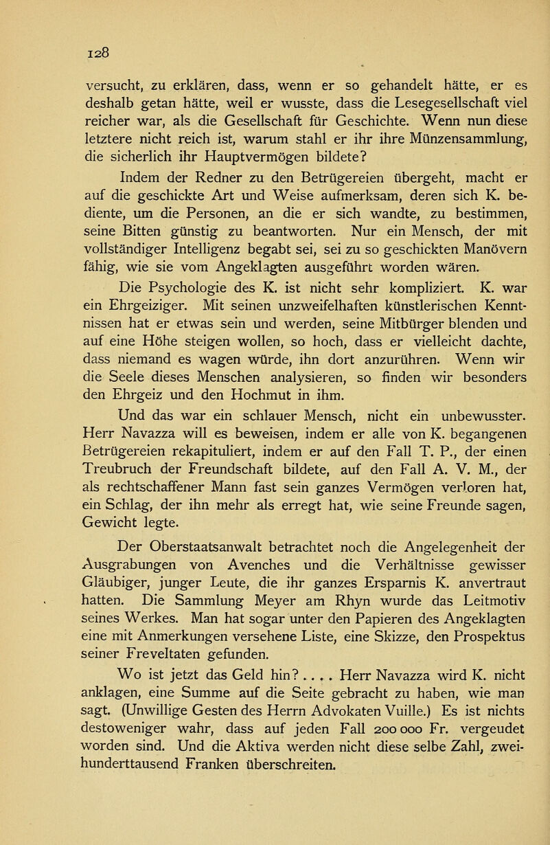 versucht, zu erklären, dass, wenn er so gehandelt hätte, er es deshalb getan hätte, weil er wusste, dass die Lesegesellschaft viel reicher war, als die Gesellschaft für Geschichte. Wenn nun diese letztere nicht reich ist, warum stahl er ihr ihre Münzensammlung, die sicherlich ihr Hauptvermögen bildete? Indem der Redner zu den Betrügereien übergeht, macht er auf die geschickte Art und Weise aufmerksam, deren sich K. be- diente, um die Personen, an die er sich wandte, zu bestimmen, seine Bitten günstig zu beantworten. Nur ein Mensch, der mit vollständiger Intelligenz begabt sei, sei zu so geschickten Manövern fähig, wie sie vom Angeklagten ausgeführt worden wären. Die Psychologie des K. ist nicht sehr kompliziert. K. war ein Ehrgeiziger. Mit seinen unzweifelhaften künstlerischen Kennt- nissen hat er etwas sein und werden, seine Mitbürger blenden und auf eine Höhe steigen wollen, so hoch, dass er vielleicht dachte, dass niemand es wagen würde, ihn dort anzurühren. Wenn wir die Seele dieses Menschen sinalysieren, so finden wir besonders den Ehrgeiz und den Hochmut in ihm. Und das war ein schlauer Mensch, nicht ein unbewusster. Herr Navazza will es beweisen, indem er alle von K. begangenen Betrügereien rekapituliert, indem er auf den Fall T. P., der einen Treubruch der Freundschaft bildete, auf den Fall A. V. M., der als rechtschaffener Mann fast sein ganzes Vermögen verloren hat, ein Schlag, der ihn mehr als erregt hat, wie seine Freunde sagen, Gewicht legte. Der Oberstaatsanwalt betrachtet noch die Angelegenheit der Ausgrabungen von Avenches und die Verhältnisse gewisser Gläubiger, junger Leute, die ihr ganzes Ersparnis K. anvertraut hatten. Die Sammlung Meyer am Rhyn wurde das Leitmotiv seines Werkes. Man hat sogar unter den Papieren des Angeklagten eine mit Anmerkungen versehene Liste, eine Skizze, den Prospektus seiner Freveltaten gefunden. Wo ist jetzt das Geld hin? .... Herr Navazza wird K. nicht anklagen, eine Summe auf die Seite gebracht zu haben, wie man sagt. (Unwillige Gesten des Herrn Advokaten Vuille.) Es ist nichts destoweniger wahr, dass auf jeden Fall 200000 Fr. vergeudet worden sind. Und die Aktiva werden nicht diese selbe Zahl, zwei- hunderttausend Franlcen überschreiten.