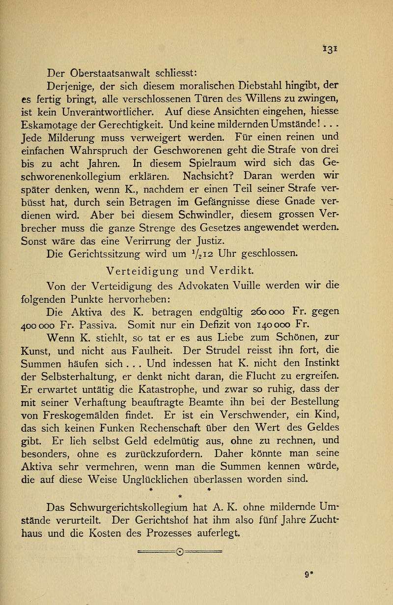 Der Oberstaatsanwalt schliesst: Derjenige, der sich diesem moralischen Diebstahl hingibt, der es fertig bringt, alle verschlossenen Türen des Willens zu zwingen, ist kein Unverantwortlicher. Auf diese Ansichten eingehen, hiesse Eskamotage der Gerechtigkeit. Und keine mildernden Umstände! . . . Jede Milderung muss verweigert werden. Für einen reinen und einfachen Wahrspruch der Geschworenen geht die Strafe von drei bis zu acht Jahren. In diesem Spielraum wird sich das Ge- schworenenkollegium erklären. Nachsicht? Daran werden wir später denken, wenn K., nachdem er einen Teil seiner Strafe ver- büsst hat, durch sein Betragen im Gefängnisse diese Gnade ver- dienen wird. Aber bei diesem Schwindler, diesem grossen Ver- brecher muss die ganze Strenge des Gesetzes angewendet werden. Sonst wäre das eine Verirrung der Justiz. Die Gerichtssitzung wird um V2I2 Uhr geschlossen. Verteidigung und Verdikt. Von der Verteidigung des Advokaten Vuille werden wir die folgenden Punkte hervorheben: Die Aktiva des K. betragen endgültig 260000 Fr. gegen 400 000 Fr. Passiva. Somit nur ein Defizit von 140 000 Fr. Wenn K. stiehlt, so tat er es aus Liebe zum Schönen, zur Kunst, und nicht aus Faulheit. Der Strudel reisst ihn fort, die Summen häufen sich . . . Und indessen hat K. nicht den Instinkt der Selbsterhaltung, er denkt nicht daran, die Flucht zu ergreifen. Er erwartet untätig die Katastrophe, und zwar so ruhig, dass der mit seiner Verhaftung beauftragte Beamte ihn bei der Bestellung von Freskogemälden findet. Er ist ein Verschwender, ein Kind, das sich keinen Funken Rechenschaft über den Wert des Geldes gibt. Er lieh selbst Geld edelmütig aus, ohne zu rechnen, und besonders, ohne es zurückzufordern. Daher könnte man seine Aktiva sehr vermehren, wenn man die Summen kennen würde, die auf diese Weise Unglücklichen überlassen worden sind. * * * Das Schwurgerichtskollegium hat A. K. ohne mildernde Um- stände verurteilt. Der Gerichtshof hat ihm also fünf Jahre Zucht- haus und die Kosten des Prozesses auferlegt, 0 9»
