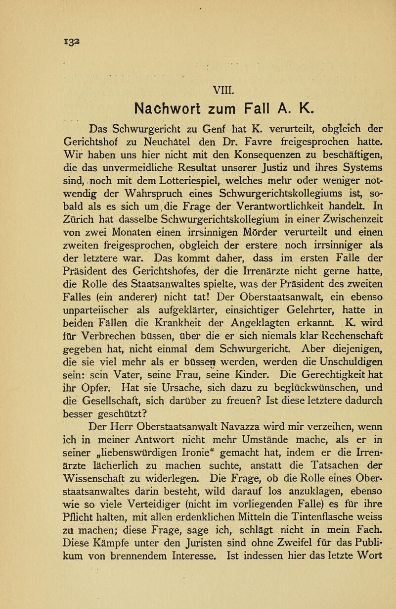 VIII. Nachwort zum Fall A. K. Das Schwurgericht zu Genf hat K. verurteilt, obgleich der Gerichtshof zu Neuchätel den Dr. Favre freigesprochen hatte. Wir haben uns hier nicht mit den Konsequenzen zu beschäftigen, die das unvermeidliche Resultat unserer Justiz und ihres Systems sind, noch mit dem Lotteriespiel, welches mehr oder weniger not- wendig der Wahrspruch eines Schwufgerichtskollegiums ist, so- bald als es sich um,die Frage der Verantwortlichkeit handelt. In Zürich hat dasselbe Schwurgerichtskollegium in einer Zwischenzeit von zwei Monaten einen irrsinnigen Mörder verurteilt und einen zweiten freigesprochen, obgleich der erstere noch irrsinniger als der letztere war. Das kommt daher, dass im ersten Falle der Präsident des Gerichtshofes, der die Irrenärzte nicht gerne hatte, die Rolle des Staatsanwaltes spielte, was der Präsident des zweiten Falles (ein anderer) nicht tat! Der Oberstaatsanwalt, ein ebenso unparteiischer als aufgeklärter, einsichtiger Gelehrter, hatte in beiden Fällen die Krankheit der Angeklagten erkannt. K. wird für Verbrechen büssen, über die er sich niemals klar Rechenschaft gegeben hat, nicht einmal dem Schwurgericht. Aber diejenigen, die sie viel mehr als er büssen werden, werden die Unschuldigen sein: sein Vater, seine Frau, seine Kinder. Die Gerechtigkeit hat ihr Opfer. Hat sie Ursache, sich dazu zu beglückwünschen, und die Gesellschaft, sich darüber zu freuen? Ist diese letztere dadurch besser geschützt? Der Herr Oberstaatsanwalt Navazza wird mir verzeihen, wenn ich in meiner Antwort nicht mehr Umstände mache, als er in seiner „Hebenswürdigen Ironie gemacht hat, indem er die Irren- ärzte lächerlich zu machen suchte, anstatt die Tatsachen der Wissenschaft zu widerlegen. Die Frage, ob die Rolle eines Ober- staatsanwaltes darin besteht, wild darauf los anzuklagen, ebenso wie so viele Verteidiger (nicht im vorliegenden Falle) es für ihre Pflicht halten, mit allen erdenkhchen Mitteln die Tintenflasche weiss zu machen; diese Frage, sage ich, schlägt nicht in mein Fach. Diese Kämpfe unter den Juristen sind ohne Zweifel für das Pubh- kum von brennendem Interesse. Ist indessen hier das letzte Wort