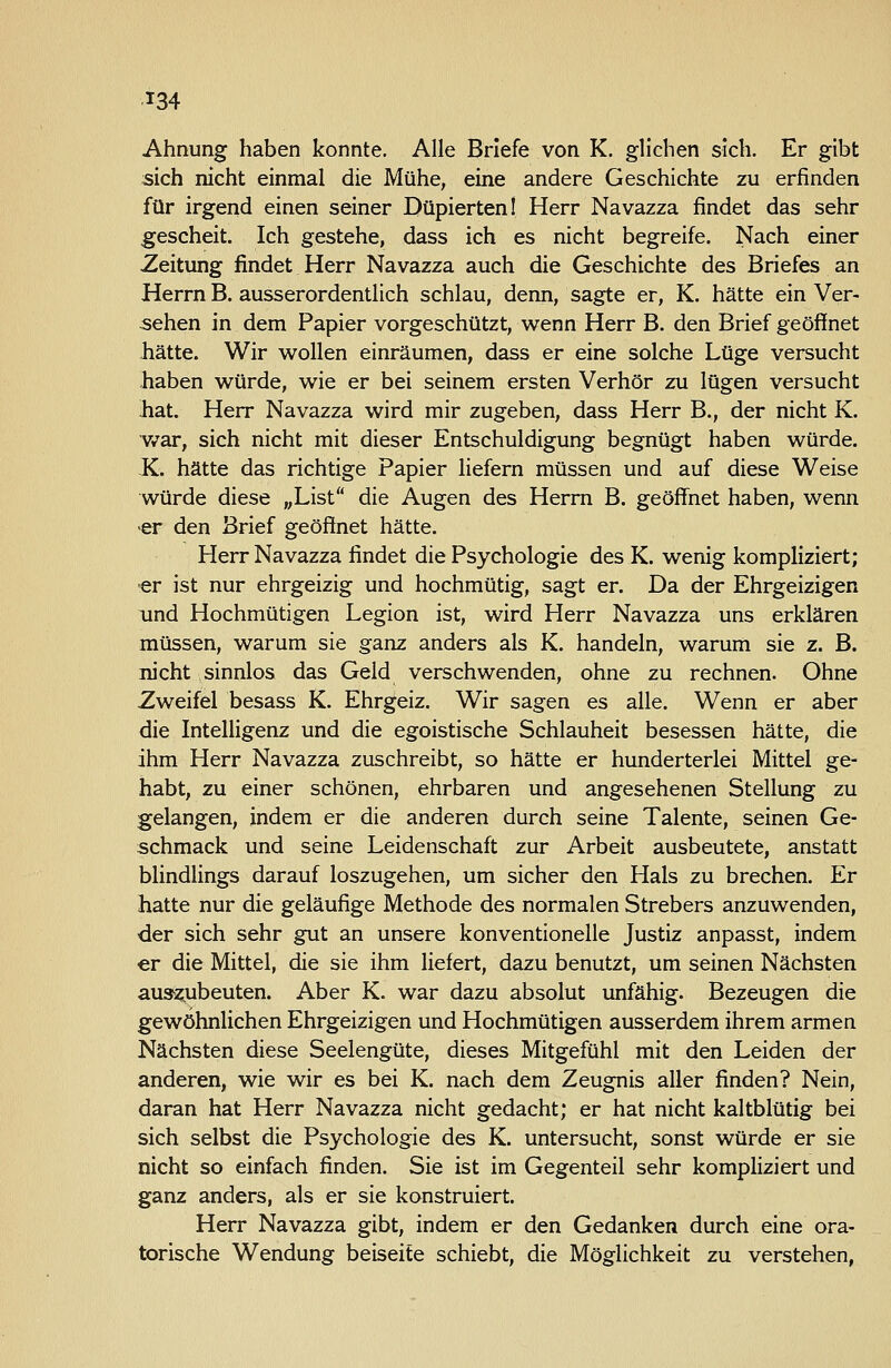 Ahnung haben konnte. Alle Briefe von K. glichen sich. Er gibt sich nicht einmal die Mühe, eine andere Geschichte zu erfinden für irgend einen seiner Düpierten! Herr Navazza findet das sehr gescheit. Ich gestehe, dass ich es nicht begreife. Nach einer Zeitung findet Herr Navazza auch die Geschichte des Briefes an Herrn B. ausserordentlich schlau, denn, sagte er, K. hätte ein Ver- sehen in dem Papier vorgeschützt, wenn Herr B. den Brief geöffnet hätte. Wir wollen einräumen, dass er eine solche Lüge versucht haben würde, wie er bei seinem ersten Verhör zu lügen versucht hat. Herr Navazza wird mir zugeben, dass Herr B., der nicht K. v/ar, sich nicht mit dieser Entschuldigung begnügt haben würde. K. hätte das richtige Papier liefern müssen und auf diese Weise würde diese „List die Augen des Herrn B. geöffnet haben, wenn •er den Brief geöffnet hätte. Herr Navazza findet die Psychologie des K. wenig kompliziert; -er ist nur ehrgeizig und hochmütig, sagt er. Da der Ehrgeizigen und Hochmütigen Legion ist, wird Herr Navazza uns erklären müssen, warum sie ganz anders als K. handeln, warum sie z. B. nicht sinnlos das Geld verschwenden, ohne zu rechnen. Ohne Zweifel besass K. Ehrgeiz. Wir sagen es alle. Wenn er aber die Intelligenz und die egoistische Schlauheit besessen hätte, die ihm Herr Navazza zuschreibt, so hätte er hunderterlei Mittel ge- habt, zu einer schönen, ehrbaren und angesehenen Stellung zu gelangen, indem er die anderen durch seine Talente, seinen Ge- schmack und seine Leidenschaft zur Arbeit ausbeutete, anstatt blindlings darauf loszugehen, um sicher den Hals zu brechen. Er hatte nur die geläufige Methode des normalen Strebers anzuwenden, der sich sehr gut an unsere konventionelle Justiz anpasst, indem er die Mittel, die sie ihm liefert, dazu benutzt, um seinen Nächsten au3z,ubeuten. Aber K. war dazu absolut unfähig. Bezeugen die gewöhnlichen Ehrgeizigen und Hochmütigen ausserdem ihrem armen Nächsten diese Seelengüte, dieses Mitgefühl mit den Leiden der anderen, wie wir es bei K. nach dem Zeugnis aller finden? Nein, daran hat Herr Navazza nicht gedacht; er hat nicht kaltblütig bei sich selbst die Psychologie des K. untersucht, sonst würde er sie nicht so einfach finden. Sie ist im Gegenteil sehr kompliziert und ganz anders, als er sie konstruiert. Herr Navazza gibt, indem er den Gedanken durch eine ora- torische Wendung beiseite schiebt, die Möglichkeit zu verstehen,