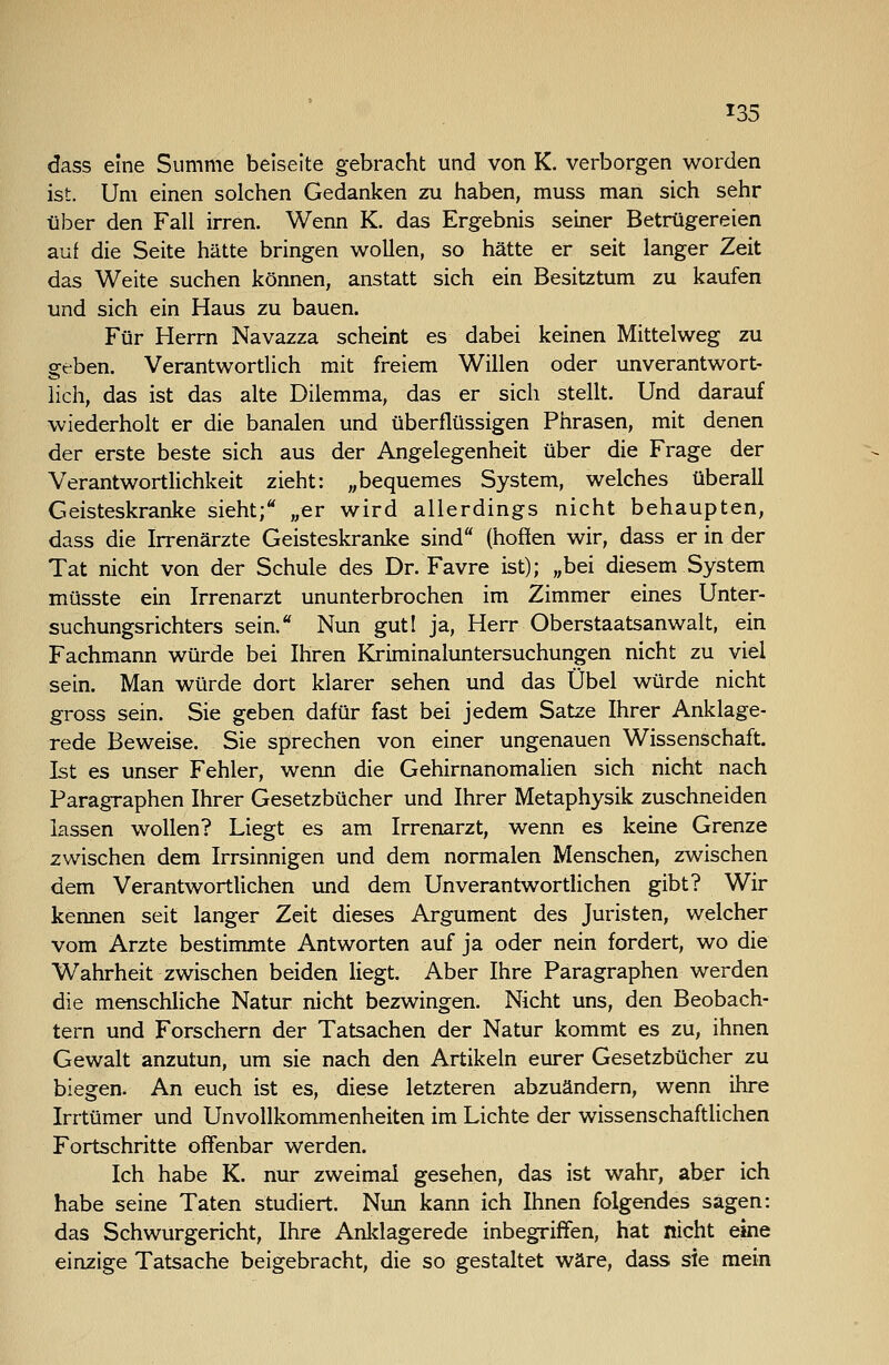 dass eine Summe beiseite gebracht und von K. verborgen worden ist. Um einen solchen Gedanken zu haben, muss man sich sehr über den Fall irren. Wenn K. das Ergebnis seiner Betrügereien auf die Seite hätte bringen wollen, so hätte er seit langer Zeit das Weite suchen können, anstatt sich ein Besitztum zu kaufen und sich ein Haus zu bauen. Für Herrn Navazza scheint es dabei keinen Mittelweg zu geben. Verantwortlich mit freiem Willen oder unverantwort- lich, das ist das alte Dilemma, das er sich stellt. Und darauf wiederholt er die banalen und überflüssigen Phrasen, mit denen der erste beste sich aus der Angelegenheit über die Frage der Verantwortlichkeit zieht: „bequemes System, welches überall Geisteskranke sieht;*' „er wird allerdings nicht behaupten, dass die Irrenärzte Geisteskranke sind (hoffen wir, dass er in der Tat nicht von der Schule des Dr. Favre ist); „bei diesem System müsste ein Irrenarzt ununterbrochen im Zimmer eines Unter- suchungsrichters sein. Nun guti ja, Herr Oberstaatsanwalt, ein Fachmann würde bei Ihren Kriminaluntersuchungen nicht zu viel sein. Man würde dort klarer sehen und das Übel würde nicht gross sein. Sie geben dafür fast bei jedem Satze Ihrer Anklage- rede Beweise. Sie sprechen von einer ungenauen Wissenschaft. Ist es unser Fehler, wenn die Gehirnanomalien sich nicht nach Paragraphen Ihrer Gesetzbücher und Ihrer Metaphysik zuschneiden lassen wollen? Liegt es am Irrenarzt, wenn es keine Grenze zwischen dem Irrsinnigen und dem normalen Menschen, zwischen dem Verantwortlichen und dem Unverantwortlichen gibt? Wir kennen seit langer Zeit dieses Argument des Juristen, welcher vom Arzte bestimmte Antworten auf ja oder nein fordert, wo die Wahrheit zwischen beiden liegt. Aber Ihre Paragraphen werden die menschliche Natur nicht bezwingen. Nicht uns, den Beobach- tern und Forschern der Tatsachen der Natur kommt es zu, ihnen Gewalt anzutun, um sie nach den Artikeln eurer Gesetzbücher zu biegen. An euch ist es, diese letzteren abzuändern, wenn ihre Irrtümer und Unvollkommenheiten im Lichte der wissenschaftlichen Fortschritte offenbar werden. Ich habe K. nur zweimal gesehen, das ist wahr, aber ich habe seine Taten studiert. Nun kann ich Ihnen folgendes sagen: das Schwurgericht, Ihre Anklagerede inbegriffen, hat nicht eine einzige Tatsache beigebracht, die so gestaltet wäre, dass sie mein