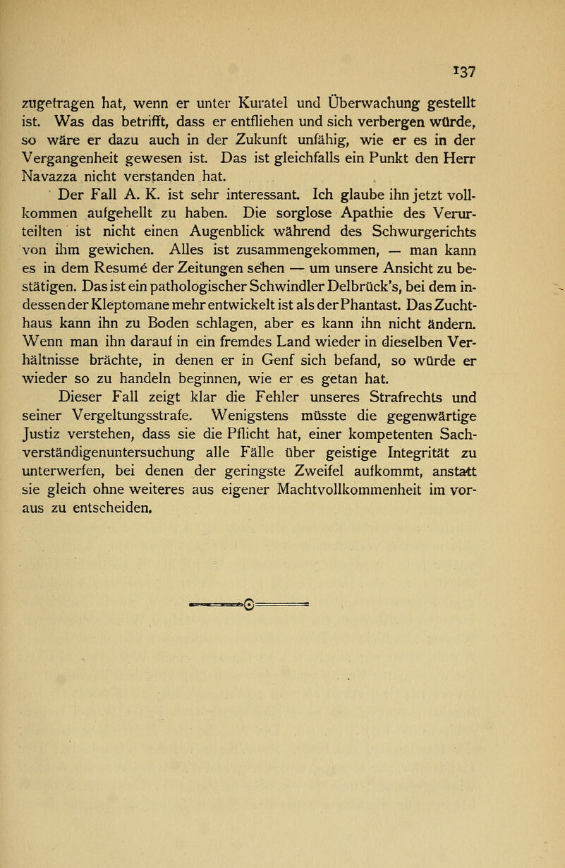 zugetragen hat, wenn er unter Kuratel und Überwachung gestellt ist. Was das betrifft, dass er entfliehen und sich verbergen würde, so wäre er dazu auch in der Zukunft unfähig, wie er es in der Vergangenheit gewesen ist. Das ist gleichfalls ein Punkt den Herr Navazza nicht verstanden hat. Der Fall A. K. ist sehr interessant Ich glaube ihn jetzt voll- kommen aufgehellt zu haben. Die sorglose Apathie des Verur- teilten ist nicht einen Augenblick während des Schwurgerichts von ilim gewichen. Alles ist zusammengekommen, — man kann es in dem Resume der Zeitungen sehen — um unsere Ansicht zu be- stätigen. Das ist ein pathologischer Schwindler Delbrück's, bei dem in- dessen der Kleptomane mehr entwickelt ist als der Phantast. Das Zucht- haus kann ihn zu Boden schlagen, aber es kann ihn nicht ändern. Wenn man ihn darauf in ein fremdes Land wieder in dieselben Ver- hältnisse brächte, in denen er in Genf sich befand, so würde er wieder so zu handeln beginnen, wie er es getan hat. Dieser Fall zeigt klar die Fehler unseres Strafrechts und seiner Vergeltungsstrafe. Wenigstens müsste die gegenwärtige Justiz verstehen, dass sie die Pflicht hat, einer kompetenten Sach- verständigenuntersuchung alle Fälle über geistige Integrität zu unterwerfen, bei denen der geringste Zweifel aufkommt, anstatt sie gleich ohne weiteres aus eigener Machtvollkommenheit im vor- aus zu entscheiden.