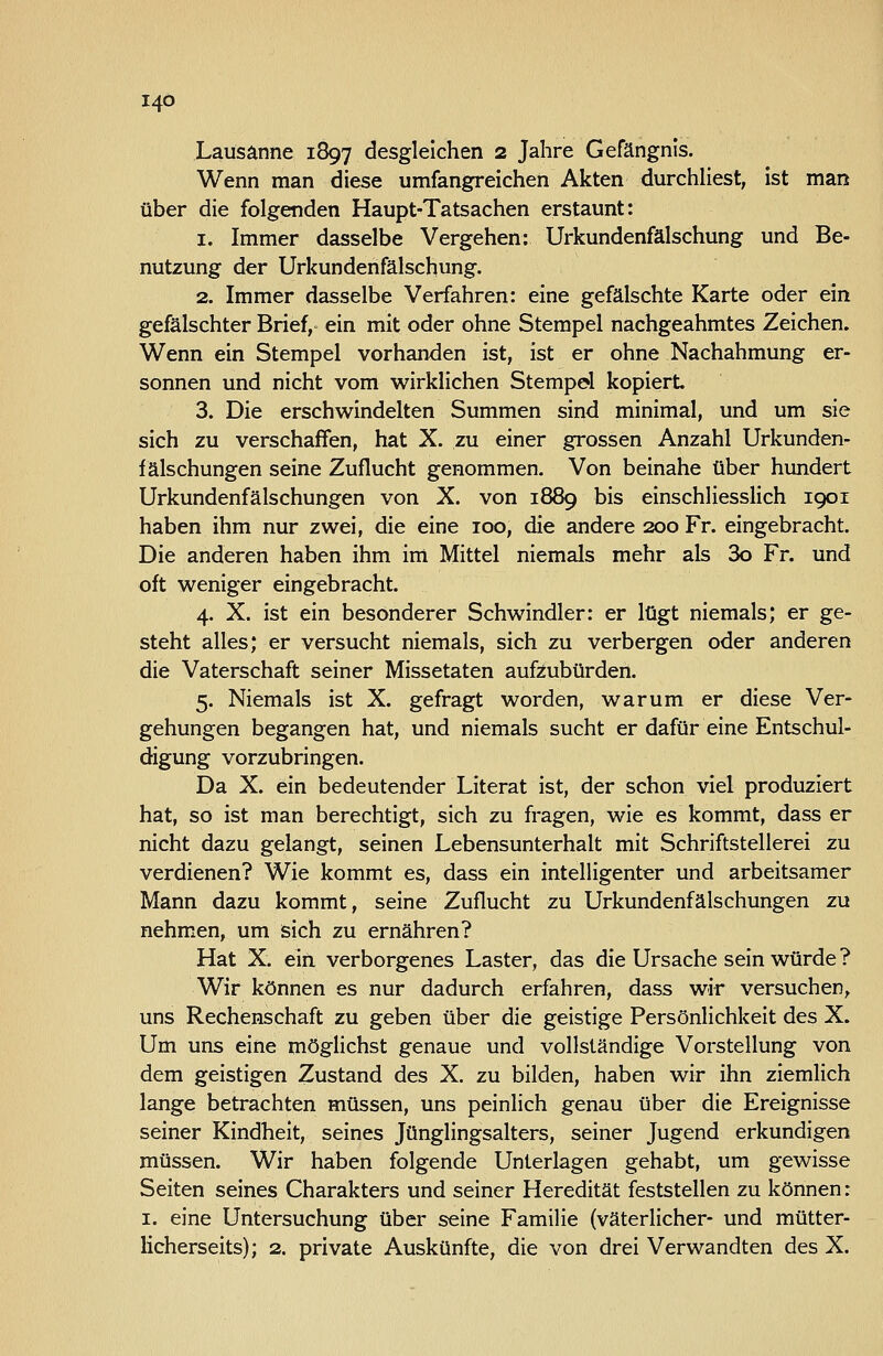 I4Ö Lausanne 1897 «desgleichen 2 Jahre Gefängnis. Wenn man diese umfangreichen Akten durchhest, ist man über die folgenden Haupt-Tatsachen erstaunt: 1. Immer dasselbe Vergehen: Urkundenfälschung und Be- nutzung der Urkundenfälschung. 2. Immer dasselbe Verfahren: eine gefälschte Karte oder ein gefälschter Brief, ein mit oder ohne Stempel nachgeahmtes Zeichen. Wenn ein Stempel vorhanden ist, ist er ohne Nachahmung er- sonnen und nicht vom wirklichen Stempel kopiert 3. Die erschwindelten Summen sind minimal, und um sie sich zu verschaffen, hat X. zu einer grossen Anzahl Urkunden- fälschungen seine Zuflucht genommen. Von beinahe über hundert Urkundenfälschungen von X. von 1889 bis einschliesslich 1901 haben ihm nur zwei, die eine 100, die andere 200 Fr. eingebracht. Die anderen haben ihm im Mittel niemals mehr als 3o Fr. und oft weniger eingebracht. 4. X. ist ein besonderer Schwindler: er lügt niemals; er ge- steht alles; er versucht niemals, sich zu verbergen oder anderen die Vaterschaft seiner Missetaten aufzubürden. 5. Niemals ist X. gefragt worden, warum er diese Ver- gehungen begangen hat, und niemals sucht er dafür eine Entschul- digung vorzubringen. Da X. ein bedeutender Literat ist, der schon viel produziert hat, so ist man berechtigt, sich zu fragen, wie es kommt, dass er nicht dazu gelangt, seinen Lebensunterhalt mit Schriftstellerei zu verdienen? Wie kommt es, dass ein intelligenter und arbeitsamer Mann dazu kommt, seine Zuflucht zu Urkundenfälschungen zu nehmen, um sich zu ernähren? Hat X. ein verborgenes Laster, das die Ursache sein würde ? Wir können es nur dadurch erfahren, dass wir versuchen, uns Rechenschaft zu geben über die geistige Persönlichkeit des X. Um uns eine möglichst genaue und vollständige Vorstellung von dem geistigen Zustand des X. zu bilden, haben wir ihn ziemlich lange betrachten müssen, uns peinlich genau über die Ereignisse seiner Kindheit, seines Jünglingsalters, seiner Jugend erkundigen müssen. Wir haben folgende Unterlagen gehabt, um gewisse Seiten seines Charakters und seiner Heredität feststellen zu können: I. eine Untersuchung über seine Familie (väterlicher- und mütter- licherseits); 2. private Auskünfte, die von drei Verwandten des X.