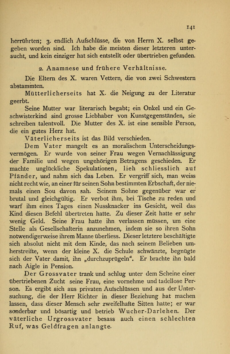 herrührten; 3. endlich Aufschlüsse, dib von Herrn X. selbst ge- geben worden sind. Ich habe die meisten dieser letzteren unter- sucht, und kein einziger hat sich entstellt oder übertrieben gefunden. 2. Anamnese und frühere Verhältnisse. Die Eitern des X. waren Vettern, die von zwei Schwestern abstammten. Mütterlicherseits hat X. die Neigung zu der Literatur geerbt. Seine Mutter war literarisch begabt; ein Onkel und ein Ge- schwisterkind sind grosse Liebhaber von Kunstgegenständen, sie schreiben talentvoll. Die Mutter des X. ist eine sensible Person, die ein gutes Herz hat. Väterlicherseits ist das Bild verschieden. Dem Vater mangelt es an moralischem Unterscheidungs- vermögen. Er wurde von seiner Frau wegen Vernachlässigung der Famihe und wegen ungehörigen Betragens geschieden. Er machte unglückliche Spekulationen, lieh schliesslich auf Pfänder, und nahm sich das Leben. Er vergriff sich, man weiss nicht recht wie, an einer für seinen Sohn bestimmten Erbschaft, der nie- mals einen Sou davon sah. Seinem Sohne gegenüber war er brutal und gleichgültig. Er verbot ihm, bei Tische zu reden und warf ihm eines Tages einen Nussknacker ins Gesicht, weil das Kind diesen Befehl übertreten hatte. Zu dieser Zeit hatte er sehr wenig Geld. Seine Frau hatte ihn verlassen müssen, um eine Stelle als Gesellschafterin anzunehmen, indem sie so ihren Sohn notwendigerweise ihrem Manne überliess. Dieser letztere beschäftigte sich absolut nicht mit dem Kinde, das nach seinem Belieben um- herstreifte, wenn der kleine X. die Schule schwänzte, begnügte sich der Vater,damit, ihn „durchzuprügehi. Er brachte ihn bald nach Aigle in Pension. Der Grossvater trank und schlug unter dem Scheine einer übertriebenen Zucht seine Frau, eine vornehme und tadellose Per- son. Es ergibt sich aus privaten Aufschlüssen und aus der Unter- suchung, die der Herr Richter in dieser Beziehung hat machen lassen, dass dieser Mensch sehr zweifelhafte Sitten hatte; er war scmderbaf und bösartig und betrieb Wucher-Darlehen. Der väterliche Urgrossvater besass auch einen schlechten Ruf, was Geldfragen anlangte-