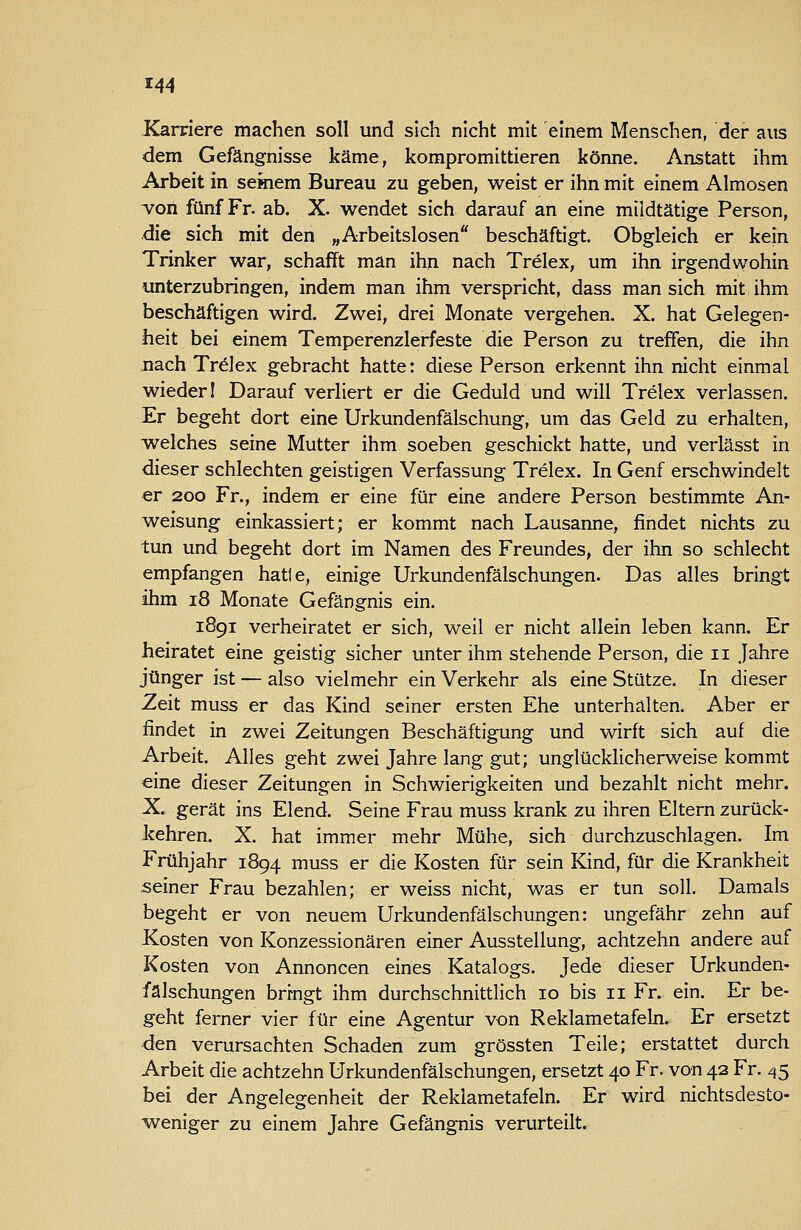 Karriere machen soll und sich nicht mit einem Menschen, der aus dem Gefängnisse käme, kompromittieren könne. Anstatt ihm Arbeit in semem Bureau zu geben, weist er ihn mit einem Almosen ^on fünf Fr. ab. X. wendet sich darauf an eine mildtätige Person, die sich mit den „Arbeitslosen beschäftigt. Obgleich er kein Trinker war, schafft man ihn nach Trelex, um ihn irgendwohin unterzubringen, indem man ihm verspricht, dass man sich mit ihm beschäftigen wird. Zwei, drei Monate vergehen. X. hat Gelegen- heit bei einem Temperenzlerfeste die Person zu treffen, die ihn nach Trelex gebracht hatte: diese Person erkennt ihn nicht einmal wieder 1 Darauf verliert er die Geduld und will Trelex verlassen. Er begeht dort eine Urkundenfälschung, um das Geld zu erhalten, welches seine Mutter ihm soeben geschickt hatte, und verlässt in dieser schlechten geistigen Verfassung Trelex. In Genf erschwindelt er 200 Fr., indem er eine für eine andere Person bestimmte An- weisung einkassiert; er kommt nach Lausanne, findet nichts zu tun und begeht dort im Namen des Freundes, der ihn so schlecht empfangen hatte, einige Urkundenfälschungen. Das alles bringt ihm 18 Monate Gefängnis ein. 1891 verheiratet er sich, weil er nicht allein leben kann. Er heiratet eine geistig sicher unter ihm stehende Person, die 11 Jahre jünger ist — also vielmehr ein Verkehr als eine Stütze. In dieser Zeit muss er das Kind seiner ersten Ehe unterhalten. Aber er findet in zwei Zeitungen Beschäftigung und wirft sich auf die Arbeit. Alles geht zwei Jahre lang gut; unglücklicherweise kommt «ine dieser Zeitungen in Schwierigkeiten und bezahlt nicht mehr. X. gerät ins Elend. Seine Frau muss krank zu ihren Eltern zurück- kehren. X. hat immer mehr Mühe, sich durchzuschlagen. Im Frühjahr 1894 muss er die Kosten für sein Kind, für die Krankheit seiner Frau bezahlen; er weiss nicht, was er tun soll. Damals begeht er von neuem Urkundenfälschungen: ungefähr zehn auf Kosten von Konzessionären einer Ausstellung, achtzehn andere auf Kosten von Annoncen eines Katalogs. Jede dieser Urkunden- fälschungen bringt ihm durchschnittlich 10 bis 11 Fr. ein. Er be- geht ferner vier für eine Agentur von Reklametafeki. Er ersetzt den verursachten Schaden zum grössten Teile; erstattet durch Arbeit die achtzehn Urkundenfälschungen, ersetzt 40 Fr. von 42 Fr. 45 bei der Angelegenheit der Reklametafeln. Er wird nichtsdesto- 'weniger zu einem Jahre Gefängnis verurteilt.