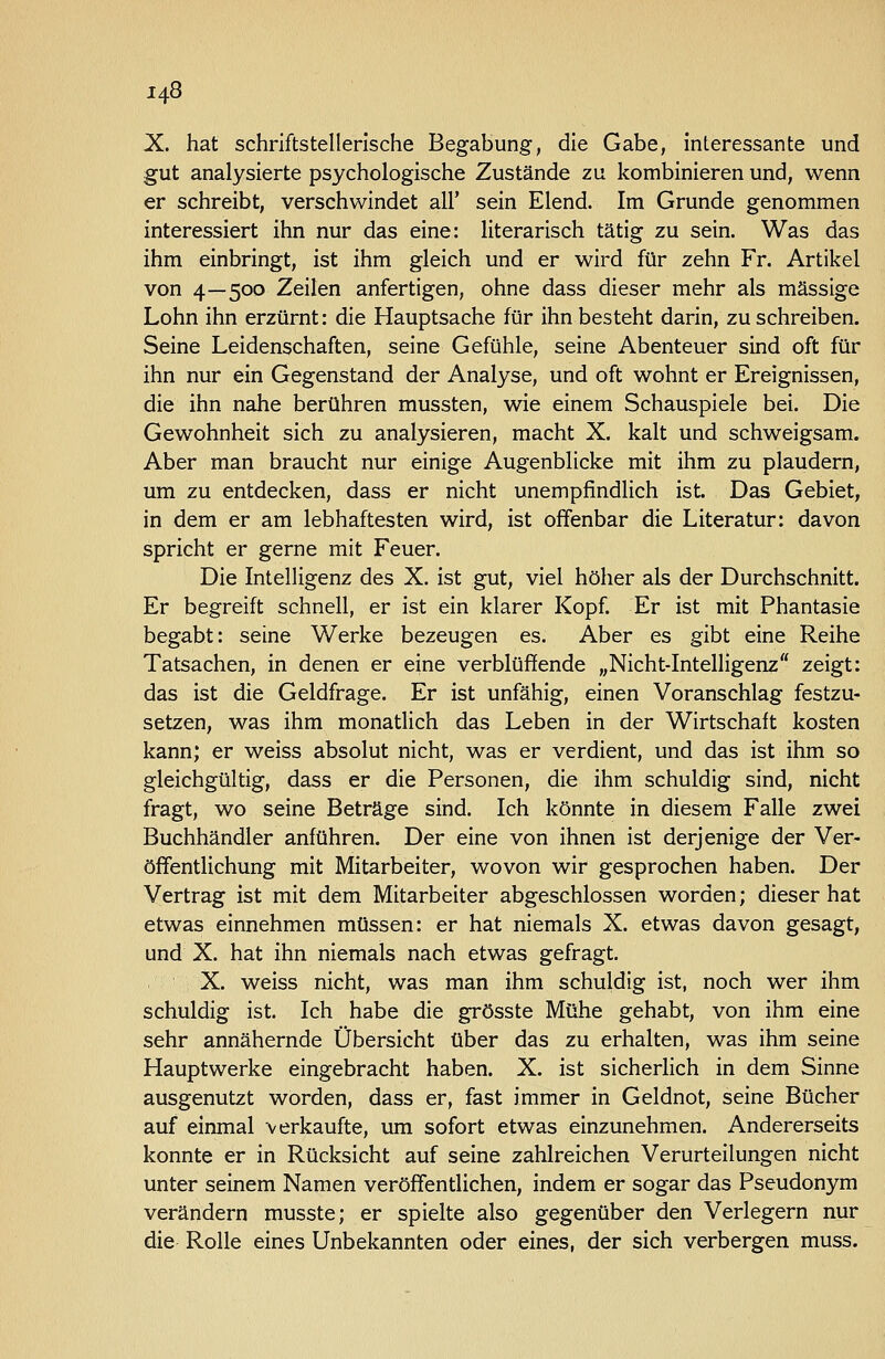 X. hat schriftstellerische Begabung, die Gabe, interessante und gut analysierte psychologische Zustände zu kombinieren und, wenn er schreibt, verschwindet all' sein Elend. Im Grunde genommen interessiert ihn nur das eine: literarisch tätig zu sein. Was das ihm einbringt, ist ihm gleich und er wird für zehn Fr. Artikel von 4—500 Zeilen anfertigen, ohne dass dieser mehr als massige Lohn ihn erzürnt: die Hauptsache für ihn besteht darin, zuschreiben. Seine Leidenschaften, seine Gefühle, seine Abenteuer sind oft für ihn nur ein Gegenstand der Analyse, und oft wohnt er Ereignissen, die ihn nahe berühren mussten, wie einem Schauspiele bei. Die Gewohnheit sich zu analysieren, macht X. kalt und schweigsam. Aber man braucht nur einige Augenblicke mit ihm zu plaudern, um zu entdecken, dass er nicht unempfindlich ist. Das Gebiet, in dem er am lebhaftesten wird, ist offenbar die Literatur: davon spricht er gerne mit Feuer. Die Intelligenz des X. ist gut, viel höher als der Durchschnitt. Er begreift schnell, er ist ein klarer Kopf. Er ist mit Phantasie begabt: seine Werke bezeugen es. Aber es gibt eine Reihe Tatsachen, in denen er eine verblüffende „Nicht-Intelligenz zeigt: das ist die Geldfrage. Er ist unfähig, einen Voranschlag festzu- setzen, was ihm monatlich das Leben in der Wirtschaft kosten kann; er weiss absolut nicht, was er verdient, und das ist ihm so gleichgültig, dass er die Personen, die ihm schuldig sind, nicht fragt, wo seine Beträge sind. Ich könnte in diesem Falle zwei Buchhändler anführen. Der eine von ihnen ist derjenige der Ver- öffentlichung mit Mitarbeiter, wovon wir gesprochen haben. Der Vertrag ist mit dem Mitarbeiter abgeschlossen worden; dieser hat etwas einnehmen müssen: er hat niemals X. etwas davon gesagt, und X. hat ihn niemals nach etwas gefragt. X. weiss nicht, was man ihm schuldig ist, noch wer ihm schuldig ist. Ich habe die grösste Mühe gehabt, von ihm eine sehr annähernde Übersicht über das zu erhalten, was ihm seine Hauptwerke eingebracht haben. X. ist sicherlich in dem Sinne ausgenutzt worden, dass er, fast immer in Geldnot, seine Bücher auf einmal verkaufte, um sofort etwas einzunehmen. Andererseits konnte er in Rücksicht auf seine zahlreichen Verurteilungen nicht unter seinem Namen veröffentlichen, indem er sogar das Pseudonym verändern musste; er spielte also gegenüber den Verlegern nur die Rolle eines Unbekannten oder eines, der sich verbergen muss.