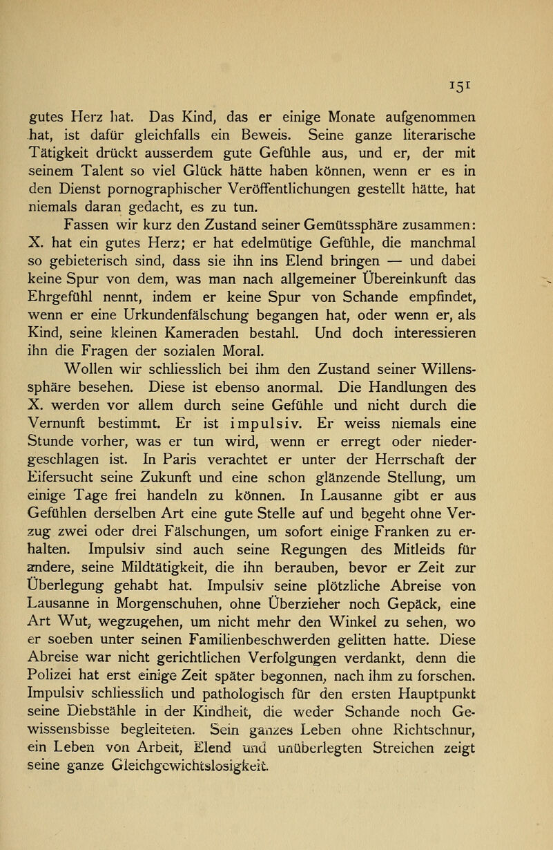 gutes Herz hat. Das Kind, das er einige Monate aufgenommen hat, ist dafür gleichfalls ein Beweis. Seine ganze literarische Tätigkeit drückt ausserdem gute Gefühle aus, und er, der mit seinem Talent so viel Glück hätte haben können, wenn er es in den Dienst pornographischer Veröffentlichungen gestellt hätte, hat niemals daran gedacht, es zu tun. Fassen wir kurz den Zustand seiner Gemütssphäre zusammen: X. hat ein gutes Herz; er hat edelmütige Gefühle, die manchmal so gebieterisch sind, dass sie ihn ins Elend bringen — und dabei keine Spur von dem, was man nach allgemeiner Übereinkunft das Ehrgefühl nennt, indem er keine Spur von Schande empfindet, wenn er eine Urkundenfälschung begangen hat, oder wenn er, als Kind, seine kleinen Kameraden bestahl. Und doch interessieren ihn die Fragen der sozialen Moral. Wollen wir schliesslich bei ihm den Zustand seiner Willens- sphäre besehen. Diese ist ebenso anormal. Die Handlungen des X. werden vor allem durch seine Gefühle imd nicht durch die Vernunft bestimmt. Er ist impulsiv. Er weiss niemals eine Stunde vorher, was er tun wird, wenn er erregt oder nieder- geschlagen ist. In Paris verachtet er unter der Herrschaft der Eifersucht seine Zukunft und eine schon glänzende Stellung, um einige Tage frei handeln zu können. In Lausanne gibt er aus Gefühlen derselben Art eine gute Stelle auf und begeht ohne Ver- zug zwei oder drei Fälschungen, um sofort einige Franken zu er- halten. Impulsiv sind auch seine Regungen des Mitleids für amdere, seine Mildtätigkeit, die ihn berauben, bevor er Zeit zur Überlegung gehabt hat. Impulsiv seine plötzliche Abreise von Lausanne in Morgenschuhen, ohne Überzieher noch Gepäck, eine Art Wut, wegzugehen, um nicht mehr den Winkel zu sehen, wo er soeben unter seinen Familienbeschwerden gelitten hatte. Diese Abreise war nicht gerichtlichen Verfolgungen verdankt, denn die Polizei hat erst einige Zeit später begonnen;, nach ihm zu forschen. Impulsiv schliesslich und pathologisch für den ersten Hauptpunkt seine Diebstähle in der Kindheit, die weder Schande noch Ge- wissensbisse begleiteten. Sein ganzes Leben ohne Richtschnur, ein Leben von Arbeit, Elend und unüberlegten Streichen zeigt seine ganze Gleichgewichtslosigkeit