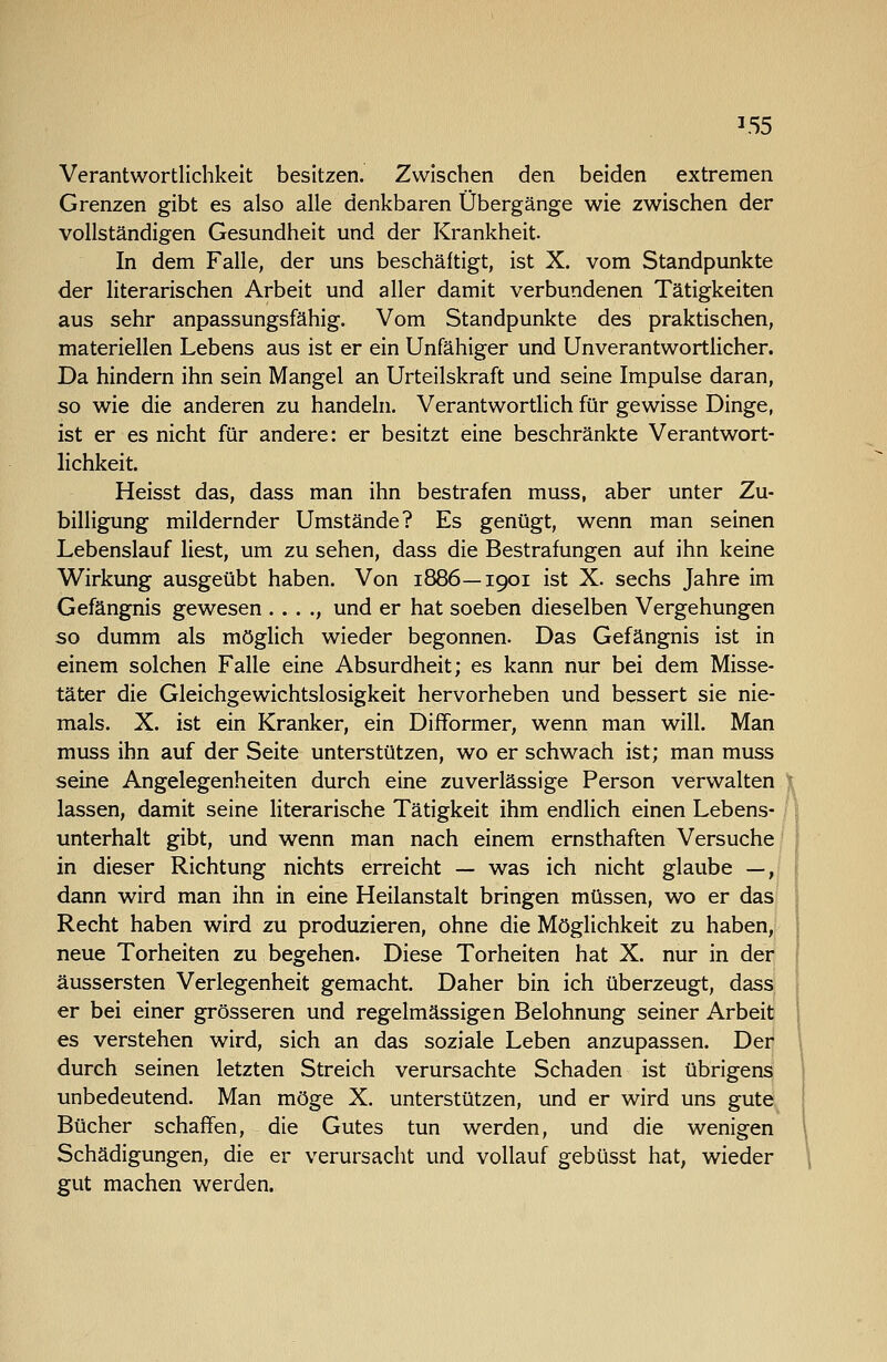 '55 Verantwortlichkeit besitzen. Zwischen den beiden extremen Grenzen gibt es also alle denkbaren Übergänge wie zwischen der vollständigen Gesundheit und der Krankheit. In dem Falle, der uns beschäftigt, ist X. vom Standpunkte der literarischen Arbeit und aller damit verbundenen Tätigkeiten aus sehr anpassungsfähig. Vom Standpunkte des praktischen, materiellen Lebens aus ist er ein Unfähiger und Unverantwortlicher. Da hindern ihn sein Mangel an Urteilskraft und seine Impulse daran, so wie die anderen zu handeln. Verantwortlich für gewisse Dinge, ist er es nicht für andere: er besitzt eine beschränkte Verantwort- lichkeit. Heisst das, dass man ihn bestrafen muss, aber unter Zu- billigung mildernder Umstände? Es genügt, wenn man seinen Lebenslauf liest, um zu sehen, dass die Bestrafungen auf ihn keine Wirkung ausgeübt haben. Von 1886—1901 ist X. sechs Jahre im Gefängnis gewesen . . . ., und er hat soeben dieselben Vergehungen so dumm als möglich wieder begonnen. Das Gefängnis ist in einem solchen Falle eine Absurdheit; es kann nur bei dem Misse- täter die Gleichgewichtslosigkeit hervorheben und bessert sie nie- mals. X. ist ein Kranker, ein Difformer, wenn man will. Man muss ihn auf der Seite unterstützen, wo er schwach ist; man muss seine Angelegenheiten durch eine zuverlässige Person verwalten lassen, damit seine Hterarische Tätigkeit ihm endlich einen Lebens- unterhalt gibt, und wenn man nach einem ernsthaften Versuche' in dieser Richtung nichts erreicht — was ich nicht glaube —J dann wird man ihn in eine Heilanstalt bringen müssen, wo er dasj Recht haben wird zu produzieren, ohne die Möglichkeit zu haben,! neue Torheiten zu begehen. Diese Torheiten hat X. nur in der; äussersten Verlegenheit gemacht. Daher bin ich überzeugt, dass: er bei einer grösseren und regelmässigen Belohnung seiner Arbeit! es verstehen wird, sich an das soziale Leben anzupassen. Derj durch seinen letzten Streich verursachte Schaden ist übrigensi unbedeutend. Man möge X. unterstützen, und er wird uns gute Bücher schaffen, die Gutes tun werden, und die wenigen Schädigungen, die er verursacht und vollauf gebüsst hat, wieder gut machen werden.