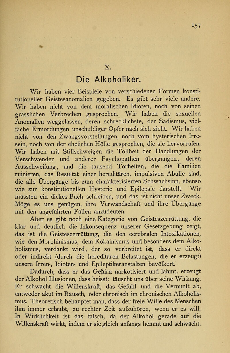 X. Die Alkoholiker. Wir haben vier Beispiele von verschiedenen Formen konsti- tutioneller Geistesanomalien gegeben. Es gibt sehr viele andere. Wir haben nicht von dem moralischen Idioten, noch von seinen grässlichen Verbrechen gesprochen. Wir haben die sexuellen Anomalien weggelassen, deren schrecklichste, der Sadismus, viel- fache Ermordungen unschuldiger Opfer nach sich zieht. Wir haben nicht von den Zwangsvorstellungen, noch vom hysterischen Irre- sein, noch von der ehelichen Hölle gesprochen, die sie hervorrufen. Wir haben mit Stillschweigen die Tollheit der Handlungen der Verschwender und anderer Psychopathen übergangen, deren Ausschweifung, und die tausend Torheiten, die die Familien ruinieren, das Resultat einer hereditären, impulsiven Abulie sind, die alle Übergänge bis zum charakterisierten Schwachsinn, ebenso wie zur konstitutionellen Hysterie und Epilepsie darstellt. Wir müssten ein dickes Buch schreiben, und das ist nicht unser Zweck. Möge es uns genügen, ihre Verwandschaft und ihre Übergänge mit den angeführten Fällen anzudeuten. Aber es gibt noch eine Kategorie von Geisteszerrüttung, die klar und deutlich die Inkonsequenz unserer Gesetzgebung zeigt, das ist die Geisteszerrüttung, die den cerebralen Intoxikationen, wie den Morphinismus, dem Kokainismus und besonders dem Alko- holismus, verdankt wird, der so verbreitet ist, dass er direkt oder indirekt (durch die hereditären Belastungen, die er erzeugt) unsere Irren-, Idioten- und Epileptikeranstalten bevölkert. Dadurch, dass er das Gehirn narkotisiert und lähmt, erzeugt der Alkohol Illusionen, dass heisst: täuscht uns über seine Wirkung. Er schwächt die Willenskraft, das Gefühl und die Vernunft ab, entweder akut im Rausch, oder chronisch im chronischen Alkohohs- mus. Theoretisch behauptet man, dass der freie Wille des Menschen ihm immer erlaubt, zu rechter Zeit aufzuhören, wenn er es will. In Wirklichkeit ist das falsch, da der Alkohol gerade auf die Willenskraft wirkt, indem er sie gleich anfangs hemmt und schwächt.