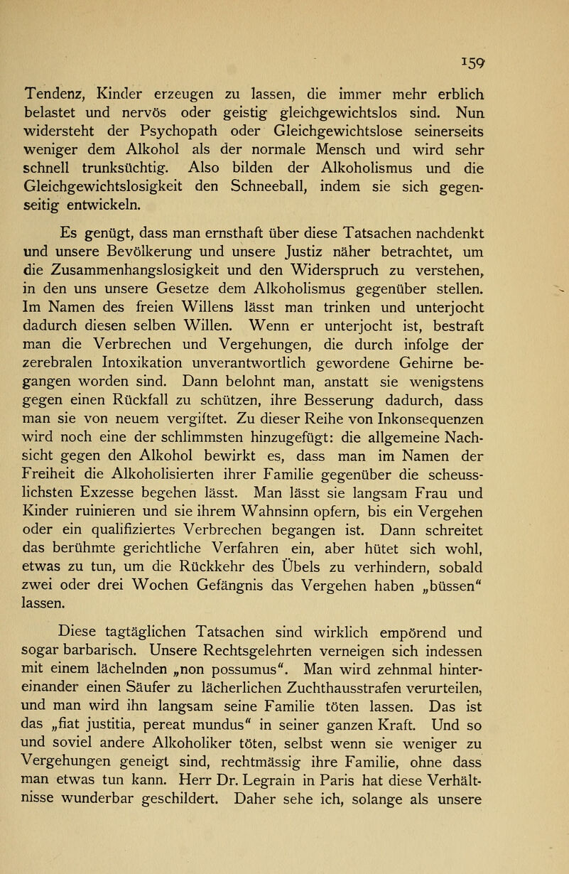 Tendenz, Kinder erzeugen zu lassen, die immer mehr erblich belastet und nervös oder geistig gleichgewichtslos sind. Nun widersteht der Psychopath oder Gleichgewichtslose seinerseits weniger dem Alkohol als der normale Mensch und wird sehr schnell trunksüchtig. Also bilden der Alkoholismus und die Gleichgewichtslosigkeit den Schneeball, indem sie sich gegen- seitig entwickeln. Es genügt, dass man ernsthaft über diese Tatsachen nachdenkt und unsere Bevölkerung und unsere Justiz näher betrachtet, um die Zusammenhangslosigkeit und den Widerspruch zu verstehen,, in den uns unsere Gesetze dem Alkoholismus gegenüber stellen. Im Namen des freien Willens lässt man trinken und unterjocht dadurch diesen selben Willen. Wenn er unterjocht ist, bestraft man die Verbrechen und Vergehungen, die durch infolge der zerebralen Intoxikation unverantwortlich gewordene Gehirne be- gangen worden sind. Dann belohnt man, anstatt sie wenigstens gegen einen Rückfall zu schützen, ihre Besserung dadurch, dass man sie von neuem vergiftet. Zu dieser Reihe von Inkonsequenzen wird noch eine der schlimmsten hinzugefügt: die allgemeine Nach- sicht gegen den Alkohol bewirkt es, dass man im Namen der Freiheit die Alkoholisierten ihrer Familie gegenüber die scheuss- lichsten Exzesse begehen lässt. Man lässt sie langsam Frau und Kinder ruinieren und sie ihrem Wahnsinn opfern, bis ein Vergehen oder ein qualifiziertes Verbrechen begangen ist. Dann schreitet das berühmte gerichtliche Verfahren ein, aber hütet sich wohl, etwas zu tun, um die Rückkehr des Übels zu verhindern, sobald zwei oder drei Wochen Gefängnis das Vergehen haben „büssen lassen. Diese tagtäglichen Tatsachen sind wirklich empörend und sogar barbarisch. Unsere Rechtsgelehrten verneigen sich indessen mit einem lächelnden „non possumus. Man wird zehnmal hinter- einander einen Säufer zu lächerlichen Zuchthausstrafen verurteilen, und man wird ihn langsam seine Familie töten lassen. Das ist das „fiat justitia, pereat mundus in seiner ganzen Kraft. Und so und soviel andere Alkoholiker töten, selbst wenn sie weniger zu Vergehungen geneigt sind, rechtmässig ihre Familie, ohne dass man etwas tun kann. Herr Dr. Legrain in Paris hat diese Verhält- nisse wunderbar geschildert. Daher sehe ich, solange als unsere