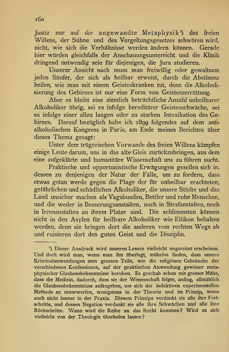 i6o Justiz nur auf die angewandte Metaphysik0 des freien Willens, der Sühne und des Vergeltungsgesetzes schwören wird, nicht, wie sich die Verhältnisse werden ändern können. Gerade hier würden gleichfalls der Anschauungsunterricht und die Klinik dringend notwendig sein für diejenigen, die Jura studieren. Unserer Ansicht nach muss man freiwillig oder gewaltsam jeden Säufer, der sich als heilbar erweist, durch die Abstinenz heilen, wie man mit einem Geisteskranken tut, denn die Alkoholi- sierung des Gehirnes ist nur eine Form von Geisteszerrüttung. Aber es bleibt eine ziemlich beträchtliche Anzahl unheilbarer Alkoholiker übrig, sei es infolge hereditärer Geistesschwäche, sei es infolge einer allzu langen oder zu starken Intoxikation des Ge- hirnes. Darauf bezüglich habe ich 1899 folgendes auf dem anti- alkoholischen Kongress in Paris, am Ende meines Berichtes über dieses Thema gesagt: Unter dem trügerischen Vorwande des freien Willens kämpfen einige Leute darum, uns in das alte Gleis zurückzubringen, aus dem eine aufgeklärte und humanitäre Wissenschaft uns zu führen sucht. Praktische und opportunistische Erwägungen gesellen sich in. dessen zu denjenigen der Natur der Fälle, um zu fordern, dass etwas getan werde gegen die Plage der für unheilbar erachteten, gefährlichen und schädlichen Alkoholiker, die unsere Städte und das Land unsicher machen als Vagabunden, Bettler und rohe Menschen, und die weder in Besserungsanstalten, noch in Strafanstalten, noch in Irrenanstalten an ihrem Platze sind. Die schlimmsten können nicht in den Asylen für heilbare Alkoholiker wie Ellikon behalten werden, denn sie bringen dort die anderen vom rechten Wege ab und ruinieren dort den guten Geist und die Disziplin. ') Dieser Ausdruck wird unseren Lesern vielleicht ungereimt erscheinen. Und doch wird man, wenn man ihn überlegt, mühelos finden, dass unsere Elriminalanwendungen zum grossen Teile, wie die religiösen Gebräuche der verschiedenen Konfessionen, auf der praktischen Anwendung gewisser meta- physischer Glaubensbekenntnisse beruhen. E^ geschah schon mit grosser Mühe, dass die Medizin, dadurch, dass sie der Wissenschaft folgte, anfing, allmählich die Glaubensbekenntnisse aufzugeben, um sich der induktiven experimentellen Methode zu unterwerfen, wenigstens in der Theorie und im Prinzip, wenn auch nicht immer in der Praxis. Diesem Prinzipe verdankt sie alle ihre Fort- schritte, und dessen Negation verdankt sie alle ihre Schwächen und alle ihre Rückschritte. Wann wird die Reihe an das Recht kommen? Wird es sich vielleicht von der Theologie überholen lassen?