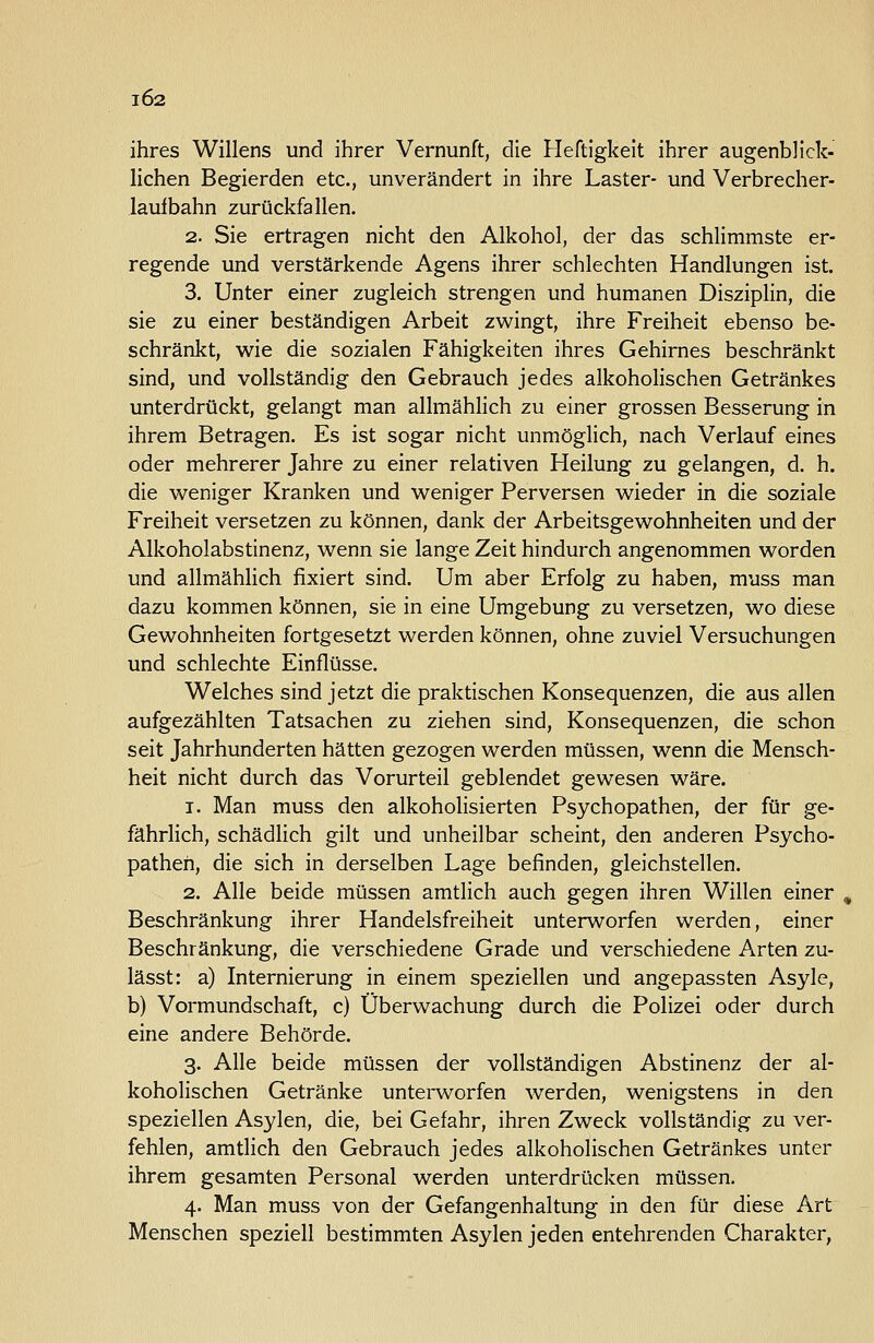 102 ihres Willens und ihrer Vernunft, die Heftigkeit ihrer augenblick- lichen Begierden etc., unverändert in ihre Laster- und Verbrecher- laufbahn zurückfallen. 2. Sie ertragen nicht den Alkohol, der das schlimmste er- regende und verstärkende Agens ihrer schlechten Handlungen ist. 3. Unter einer zugleich strengen und humanen Disziplin, die sie zu einer beständigen Arbeit zwingt, ihre Freiheit ebenso be- schränkt, wie die sozialen Fähigkeiten ihres Gehirnes beschränkt sind, und vollständig den Gebrauch jedes alkoholischen Getränkes unterdrückt, gelangt man allmählich zu einer grossen Besserung in ihrem Betragen. Es ist sogar nicht unmöglich, nach Verlauf eines oder mehrerer Jahre zu einer relativen Heilung zu gelangen, d. h. die weniger Kranken und weniger Perversen wieder in die soziale Freiheit versetzen zu können, dank der Arbeitsgewohnheiten und der Alkoholabstinenz, wenn sie lange Zeit hindurch angenommen worden und allmählich fixiert sind. Um aber Erfolg zu haben, muss man dazu kommen können, sie in eine Umgebung zu versetzen, wo diese Gewohnheiten fortgesetzt werden können, ohne zuviel Versuchungen und schlechte Einflüsse. Welches sind jetzt die praktischen Konsequenzen, die aus allen aufgezählten Tatsachen zu ziehen sind, Konsequenzen, die schon seit Jahrhunderten hätten gezogen werden müssen, wenn die Mensch- heit nicht durch das Vorurteil geblendet gewesen wäre. 1. Man muss den alkoholisierten Psychopathen, der für ge- fährlich, schädlich gilt und unheilbar scheint, den anderen Psycho- pathen, die sich in derselben Lage befinden, gleichstellen. 2. Alle beide müssen amtlich auch gegen ihren Willen einer , Beschränkung ihrer Handelsfreiheit unterworfen werden, einer Beschränkung, die verschiedene Grade und verschiedene Arten zu- lässt: a) Internierung in einem speziellen und angepassten Asyle, b) Vormundschaft, c) Überwachung durch die Polizei oder durch eine andere Behörde. 3. Alle beide müssen der vollständigen Abstinenz der al- koholischen Getränke unterworfen werden, wenigstens in den speziellen Asylen, die, bei Gefahr, ihren Zweck vollständig zu ver- fehlen, amtlich den Gebrauch jedes alkoholischen Getränkes unter ihrem gesamten Personal werden unterdrücken müssen. 4. Man muss von der Gefangenhaltung in den für diese Art Menschen speziell bestimmten Asylen jeden entehrenden Charakter,