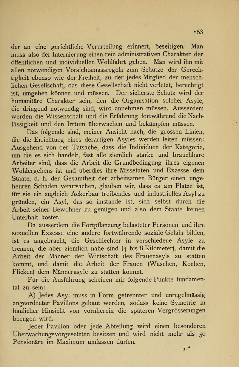 der an eine gerichtliche Verurteilung erinnert, beseitigen. Man muss also der Internierung einen rein administrativen Charakter der öffentlichen und individuellen Wohlfahrt geben. Man wird ihn mit allen notwendigen Vorsichtsmassregeln zum Schutze der Gerech- tigkeit ebenso wie der Freiheit, zu der jedes MitgHed der mensch- hchen Gesellschaft, das diese Gesellschaft nicht verletzt, berechtigt ist, umgeben können und müssen. Der sicherste Schutz wird der humanitäre Charakter sein, den die Organisation solcher Asyle, die dringend notwendig sind, wird annehmen müssen. Ausserdem werden die Wissenschaft und die Erfahrung fortwährend die Nach- lässigkeit und den Irrtum überwachen und bekämpfen müssen. Das folgende sind, meiner Ansicht nach, die grossen Linien, die die Errichtung eines derartigen Asyles werden leiten müssen: Ausgehend von der Tatsache, dass die Individuen der Kategorie, um die es sich handelt, fast alle ziemlich starke und brauchbare Arbeiter sind, dass die Arbeit die Grundbedingung ihres eigenen Wohlergehens ist und überdies ihre Missetaten und Exzesse dem Staate, d. h. der Gesamtheit der arbeitsamen Bürger einen unge- heuren Schaden verursachen, glauben wir, dass es am Platze ist, für sie ein zugleich Ackerbau treibendes und industrielles Asyl zu gründen, ein Asyl, das so imstande ist, sich selbst durch die Arbeit seiner Bewohner zu genügen und also dem Staate keinen Unterhalt kostet. Da ausserdem die Fortpflanzung belasteter Personen und ihre sexuellen Exzesse eine andere fortwährende soziale Gefahr bilden, ist es angebracht, die Geschlechter in verschiedene Asyle zu trennen, die aber ziemlich nahe sind (4 bis 8 Kilometer), damit die Arbeit der Männer der Wirtschaft des Frauenasyls zu statten kommt, und damit die Arbeit der Frauen (Waschen, Kochen, Flicken) dem Männerasyle zu statten kommt. Für die Ausführung scheinen mir folgende Punkte fundamen- tal zu sein: A) Jedes Asyl muss in Form getrennter und unregelmässig angeordneter Pavillons gebaut werden, sodass keine Symetrie in baulicher Hinsicht von vornherein die späteren Vergrösserungen beengen wird. Jeder Pavillon oder jede Abteilung wird einen besonderen Überwachungsvorgesetzten besitzen und wird nicht mehr als 50 Pensionäre im Maximum umfassen dürfen.