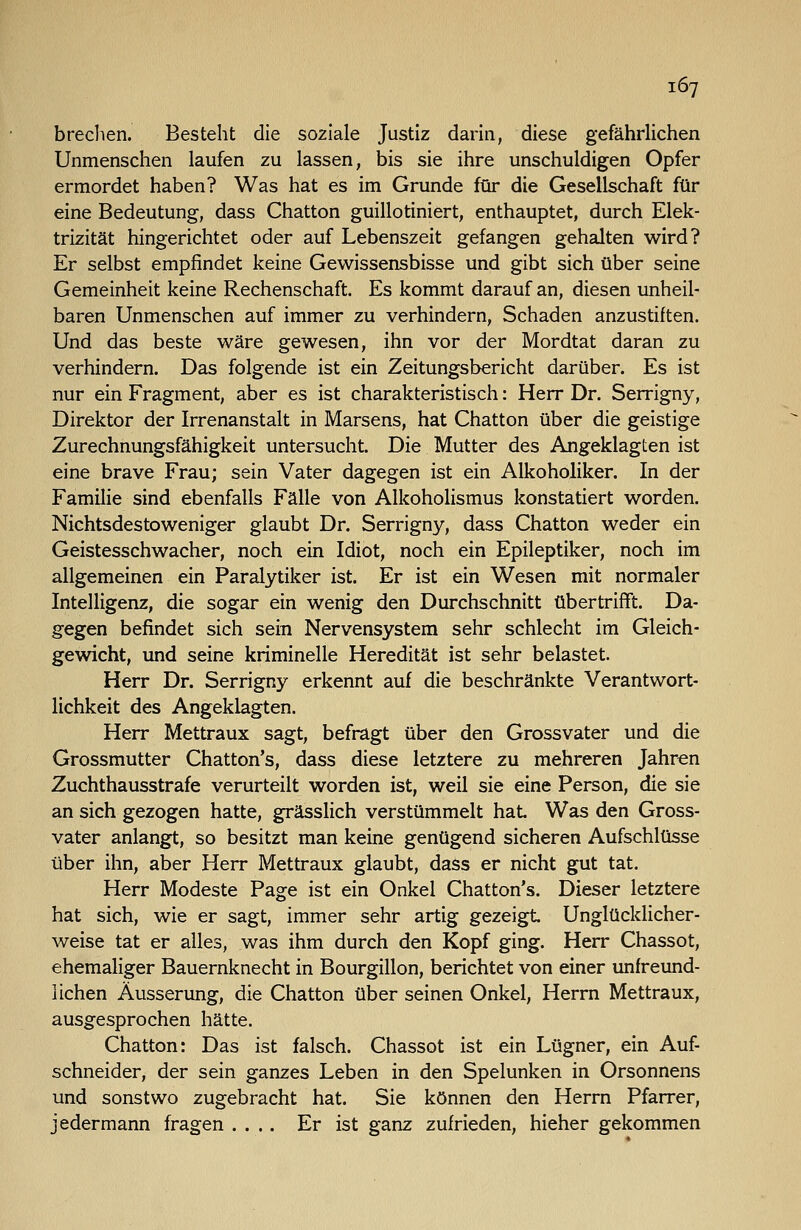 brechen. Besteht die soziale Justiz darin, diese gefährlichen Unmenschen laufen zu lassen, bis sie ihre unschuldigen Opfer ermordet haben? Was hat es im Grunde für die Gesellschaft für eine Bedeutung, dass Chatton guillotiniert, enthauptet, durch Elek- trizität hingerichtet oder auf Lebenszeit gefangen gehalten wird? Er selbst empfindet keine Gewissensbisse und gibt sich über seine Gemeinheit keine Rechenschaft. Es kommt darauf an, diesen unheil- baren Unmenschen auf immer zu verhindern, Schaden anzustiften. Und das beste wäre gewesen, ihn vor der Mordtat daran zu verhindern. Das folgende ist ein Zeitungsbericht darüber. Es ist nur ein Fragment, aber es ist charakteristisch: Herr Dr. Serrigny, Direktor der Irrenanstalt in Marsens, hat Chatton über die geistige Zurechnungsfähigkeit untersucht. Die Mutter des Angeklagten ist eine brave Frau; sein Vater dagegen ist ein Alkoholiker, In der Familie sind ebenfalls Fälle von Alkoholismus konstatiert worden. Nichtsdestoweniger glaubt Dr. Serrigny, dass Chatton weder ein Geistesschwacher, noch ein Idiot, noch ein Epileptiker, noch im allgemeinen ein Paralytiker ist. Er ist ein Wesen mit normaler Intelligenz, die sogar ein wenig den Durchschnitt übertrifft. Da- gegen befindet sich sein Nervensystem sehr schlecht im Gleich- gewicht, und seine kriminelle Heredität ist sehr belastet. Herr Dr. Serrigny erkennt auf die beschränkte Verantwort- lichkeit des Angeklagten. Herr Mettraux sagt, befragt über den Grossvater und die Grossmutter Chatton's, dass diese letztere zu mehreren Jahren Zuchthausstrafe verurteilt worden ist, weil sie eine Person, die sie an sich gezogen hatte, grässlich verstümmelt hat Was den Gross- vater anlangt, so besitzt man keine genügend sicheren Aufschlüsse über ihn, aber Herr Mettraux glaubt, dass er nicht gut tat. Herr Modeste Page ist ein Onkel Chatton's. Dieser letztere hat sich, wie er sagt, immer sehr artig gezeigt Unglücklicher- weise tat er alles, was ihm durch den Kopf ging. Herr Chassot, ehemaliger Bauernknecht in Bourgillon, berichtet von einer unfreund- lichen Äusserung, die Chatton über seinen Onkel, Herrn Mettraux, ausgesprochen hätte. Chatton: Das ist falsch. Chassot ist ein Lügner, ein Auf- schneider, der sein ganzes Leben in den Spelunken in Orsonnens und sonstwo zugebracht hat. Sie können den Herrn Pfarrer, jedermann fragen .... Er ist ganz zufrieden, hieher gekommen