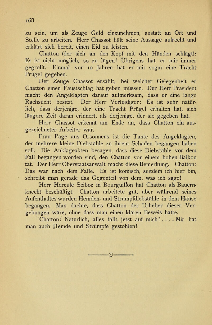 i63 zu sein, um als Zeuge Geld einzunehmen, anstatt an Ort und Stelle zu arbeiten. Herr Chassot hält seine Aussage aufrecht und erklärt sich bereit, einen Eid zu leisten. Chatton (der sich an den Kopf mit den Händen schlägt): Es ist nicht möglich, so zu lügen! Übrigens hat er mir immer gegrollt. Einmal vor 12 Jahren hat er mir sogar eine Tracht Prügel gegeben. Der Zeuge Chassot erzählt, bei welcher Gelegenheit er Chatton einen Faustschlag hat geben müssen. Der Herr Präsident macht den Angeklagten darauf aufmerksam, dass er eine lange Rachsucht besitzt. Der Herr Verteidiger: Es ist sehr natür- lich, dass derjenige, der eine Tracht Prügel erhalten hat, sich längere Zeit daran erinnert, als derjenige, der sie gegeben hat. Herr Chassot erkennt am Ende an, dass Chatton ein aus- gezeichneter Arbeiter war. Frau Page aus Orsonnens ist die Tante des Angeklagten, der mehrere kleine Diebstähle zu ihrem Schaden begangen haben soll. Die Anklageakten besagen, dass diese Diebstähle vor dem Fall begangen worden sind, den Chatton von einem hohen Balkon tat. Der Herr Oberstaatsanwalt macht diese Bemerkung. Chatton: Das war nach dem Falle. Es ist komisch, seitdem ich hier bin, schreibt man gerade das Gegenteil von dem, was ich sagel Herr Hercule Sciboz in Bourguillön hat Chatton als Bauern- knecht beschäftigt. Chatton arbeitete gut, aber während seines Aufenthaltes wurden Hemden- und Strumpfdiebstähle in dem Hause begangen. Man dachte, dass Chatton der Urheber dieser Ver- gehungen wäre, ohne dass man einen klaren Beweis hatte. Chatton: Natürlich, alles fällt jetzt auf mich!. . . .Mir hat man auch Hemde und Strümpfe gestohlen! =(Ci=^