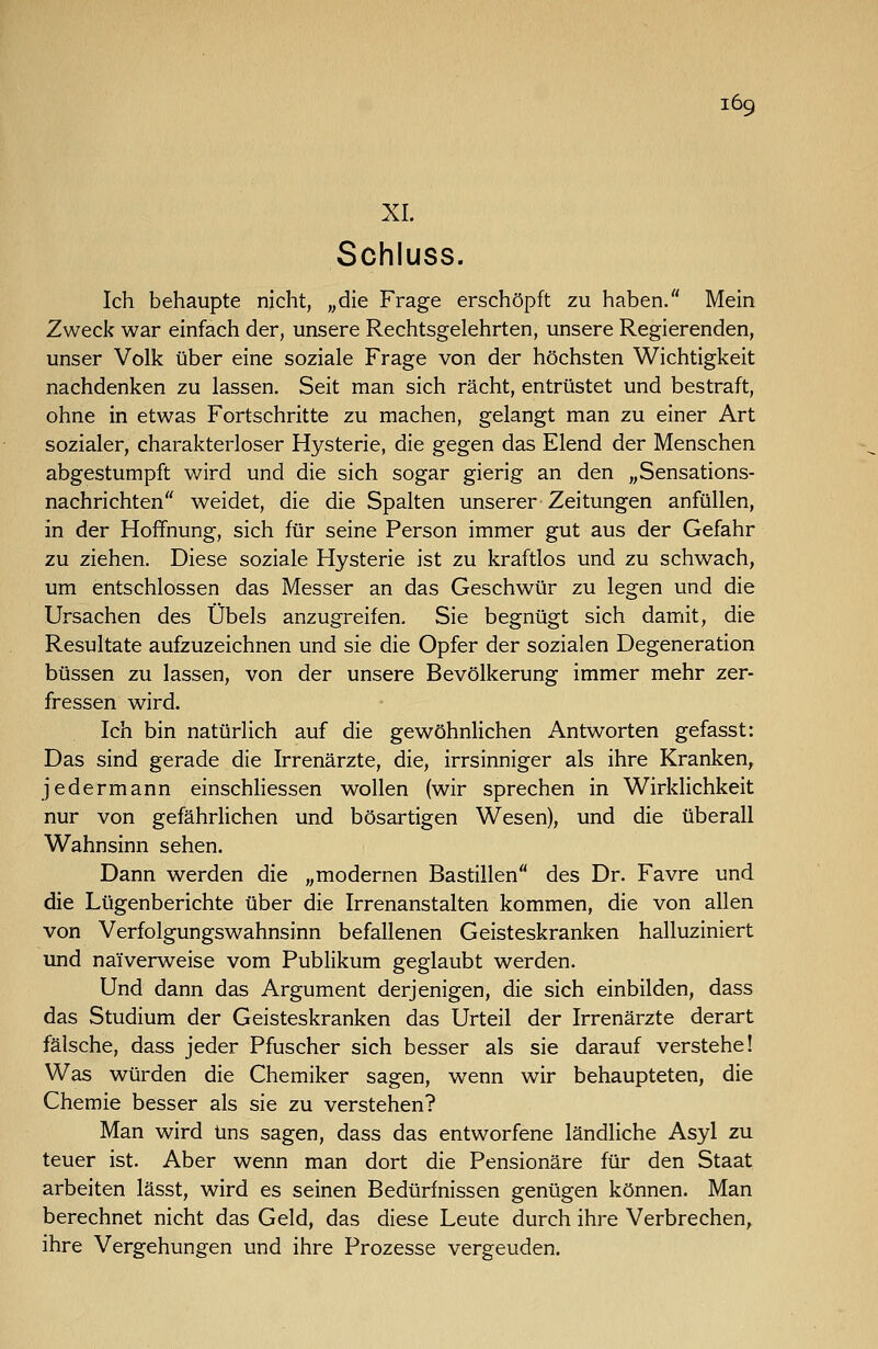 XL Schluss. Ich behaupte nicht, „die Frage erschöpft zu haben. Mein Zweck war einfach der, unsere Rechtsgelehrten, unsere Regierenden, unser Volk über eine soziale Frage von der höchsten Wichtigkeit nachdenken zu lassen. Seit man sich rächt, entrüstet und bestraft, ohne in etwas Fortschritte zu machen, gelangt man zu einer Art sozialer, charakterloser Hysterie, die gegen das Elend der Menschen abgestumpft wird und die sich sogar gierig an den „Sensations- nachrichten weidet, die die Spalten unserer Zeitungen anfüllen, in der Hoffnung, sich für seine Person immer gut aus der Gefahr zu ziehen. Diese soziale Hysterie ist zu kraftlos und zu schwach, um entschlossen das Messer an das Geschwür zu legen und die Ursachen des Übels anzugreifen. Sie begnügt sich damit, die Resultate aufzuzeichnen und sie die Opfer der sozialen Degeneration büssen zu lassen, von der unsere Bevölkerung immer mehr zer- fressen wird. Ich bin natürlich auf die gewöhnlichen Antworten gefasst: Das sind gerade die Irrenärzte, die, irrsinniger als ihre Kranken^ jedermann einschhessen wollen (wir sprechen in Wirklichkeit nur von gefährlichen und bösartigen Wesen), und die überall Wahnsinn sehen. Dann werden die „modernen Bastillen des Dr. Favre und die Lügenberichte über die Irrenanstalten kommen, die von allen von Verfolgungswahnsinn befallenen Geisteskranken halluziniert und naiverweise vom Publikum geglaubt werden. Und dann das Argument derjenigen, die sich einbilden, dass das Studium der Geisteskranken das Urteil der Irrenärzte derart fälsche, dass jeder Pfuscher sich besser als sie darauf verstehe! Was würden die Chemiker sagen, wenn wir behaupteten, die Chemie besser als sie zu verstehen? Man wird uns sagen, dass das entworfene ländliche Asyl zu teuer ist. Aber wenn man dort die Pensionäre für den Staat arbeiten lässt, wird es seinen Bedürfnissen genügen können. Man berechnet nicht das Geld, das diese Leute durch ihre Verbrechen,, ihre Vergehungen und ihre Prozesse vergeuden.