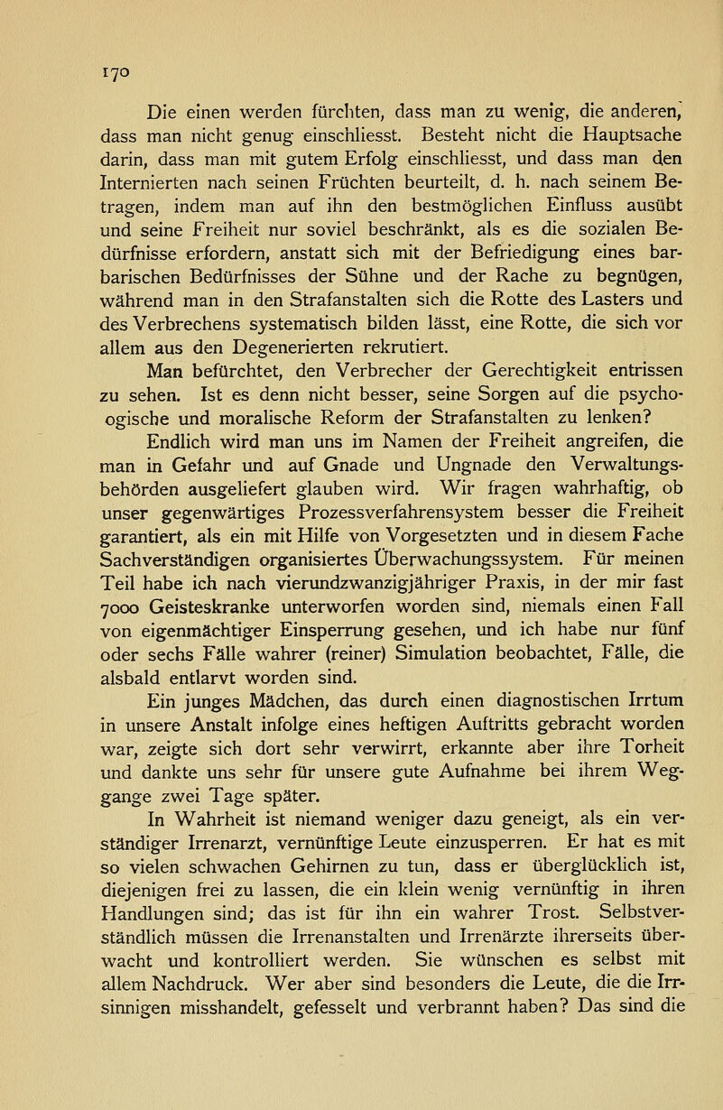 Die einen werden fürchten, dass man zu wenig, die anderen,' dass man nicht genug einschliesst. Besteht nicht die Hauptsache darin, dass man mit gutem Erfolg einschhesst, und dass man den Internierten nach seinen Früchten beurteilt, d. h. nach seinem Be- tragen, indem man auf ihn den bestmöglichen Einfluss ausübt und seine Freiheit nur soviel beschränkt, als es die sozialen Be- dürfnisse erfordern, anstatt sich mit der Befriedigung eines bar- barischen Bedürfnisses der Sühne und der Rache zu begnügen, während man in den Strafanstalten sich die Rotte des Lasters und des Verbrechens systematisch bilden lässt, eine Rotte, die sich vor allem aus den Degenerierten rekrutiert. Man befürchtet, den Verbrecher der Gerechtigkeit entrissen zu sehen. Ist es denn nicht besser, seine Sorgen auf die psycho- ogiscbe und moralische Reform der Strafanstalten zu lenken? Endlich wird man uns im Namen der Freiheit angreifen, die man in Gefahr und auf Gnade und Ungnade den Verwaltungs- behörden ausgeliefert glauben wird. Wir fragen wahrhaftig, ob unser gegenwärtiges Prozessverfahrensystem besser die Freiheit garantiert, als ein mit Hilfe von Vorgesetzten und in diesem Fache Sachverständigen organisiertes Überwachungssystem. Für meinen Teil habe ich nach vierundzwanzigjähriger Praxis, in der mir fast 7000 Geisteskranke unterworfen worden sind, niemals einen Fall von eigenmächtiger Einsperrung gesehen, und ich habe nur fünf oder sechs Fälle wahrer (reiner) Simulation beobachtet, Fälle, die alsbald entlarvt worden sind. Ein junges Mädchen, das durch einen diagnostischen Irrtum in unsere Anstalt infolge eines heftigen Auftritts gebracht worden war, zeigte sich dort sehr verwirrt, erkannte aber ihre Torheit und dankte uns sehr für unsere gute Aufnahme bei ihrem Weg- gange zwei Tage später. In Wahrheit ist niemand weniger dazu geneigt, als ein ver- ständiger Irrenarzt, vernünftige Leute einzusperren. Er hat es mit so vielen schwachen Gehirnen zu tun, dass er überglückHch ist, diejenigen frei zu lassen, die ein klein wenig vernünftig in ihren Handlungen sind; das ist für ihn ein wahrer Trost. Selbstver- ständlich müssen die Irrenanstalten und Irrenärzte ihrerseits über- wacht und kontrolliert werden. Sie wünschen es selbst mit allem Nachdruck. Wer aber sind besonders die Leute, die die Irr- sinnigen misshandelt, gefesselt und verbrannt haben? Das sind die