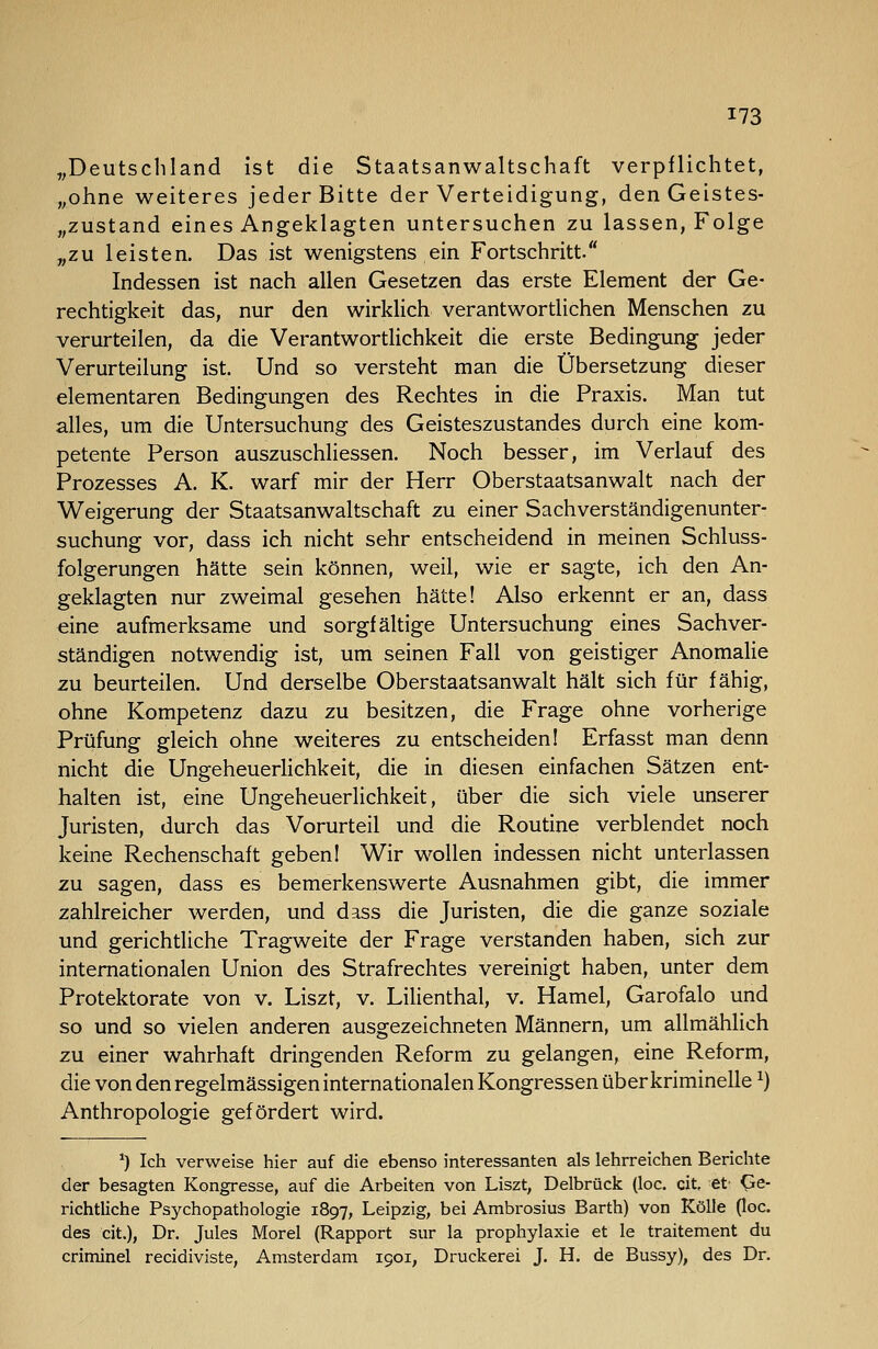 „Deutschland ist die Staatsanwaltschaft verpflichtet, „ohne weiteres jeder Bitte der Verteidigung, denGeistes- „zustand eines Angeklagten untersuchen zu lassen, Folge „zu leisten. Das ist wenigstens ein Fortschritt. Indessen ist nach allen Gesetzen das erste Element der Ge- rechtigkeit das, nur den wirklich verantwortlichen Menschen zu verurteilen, da die Verantwortlichkeit die erste Bedingung jeder Verurteilung ist. Und so versteht man die Übersetzung dieser elementaren Bedingungen des Rechtes in die Praxis. Man tut alles, um die Untersuchung des Geisteszustandes durch eine kom- petente Person auszuschliessen. Noch besser, im Verlauf des Prozesses A. K. warf mir der Herr Oberstaatsanwalt nach der Weigerung der Staatsanwaltschaft zu einer Sachverständigenunter- suchung vor, dass ich nicht sehr entscheidend in meinen Schluss- folgerungen hätte sein können, weil, wie er sagte, ich den An- geklagten nur zweimal gesehen hätte! Also erkennt er an, dass eine aufmerksame und sorgfältige Untersuchung eines Sachver- ständigen notwendig ist, um seinen Fall von geistiger Anomalie zu beurteilen. Und derselbe Oberstaatsanwalt hält sich für fähig, ohne Kompetenz dazu zu besitzen, die Frage ohne vorherige Prüfung gleich ohne weiteres zu entscheiden! Erfasst man denn nicht die Ungeheuerlichkeit, die in diesen einfachen Sätzen ent- halten ist, eine Ungeheuerlichkeit, über die sich viele unserer Juristen, durch das Vorurteil und die Routine verblendet noch keine Rechenschaft geben! Wir wollen indessen nicht unterlassen zu sagen, dass es bemerkenswerte Ausnahmen gibt, die immer zahlreicher werden, und dass die Juristen, die die ganze soziale und gerichtliche Tragweite der Frage verstanden haben, sich zur internationalen Union des Strafrechtes vereinigt haben, unter dem Protektorate von v. Liszt, v. Lilienthal, v. Hamel, Garofalo und so und so vielen anderen ausgezeichneten Männern, um allmählich zu einer wahrhaft dringenden Reform zu gelangen, eine Reform, die von den regelmässigen internationalen Kongressen über kriminelle ^) Anthropologie gefördert wird. ^) Ich verweise hier auf die ebenso interessanten als lehrreichen Berichte der besagten Kongresse, auf die Arbeiten von Liszt, Delbrück (loc. cit, et' Ge- richtliche Psychopathologie 1897, Leipzig, bei Ambrosius Barth) von KöUe (loc. des cit.), Dr. Jules Morel (Rapport sur la prophylaxie et le traitenient du criminel recidiviste, Amsterdam 1901, Druckerei J. H. de Bussy), des Dr.