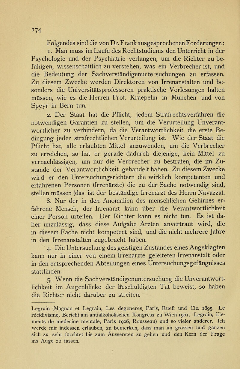 Folgendes sind die von Dr. Frank ausgesprochenen Forderungen: 1. Man muss im Laufe des Rechtstudiums den Unterricht in der Psychologie und der Psychiatrie verlangen, um die Richter zu be- fähigen, wissenschaftlich zu verstehen, was ein Verbrecher ist, und die Bedeutung der Sachverständigenur.tersuchungen zu erfassen. Zu diesem Zwecke werden Direktoren von Irrenanstalten und be- sonders die Universitätsprofessoren praktische Vorlesungen halten müssen, wie es die Herren Prof. Kraepelin in München und von Speyr in Bern tun. 2. Der Staat hat die Pflicht, jedem Strafrechtsverfahren die notwendigen Garantien zu stellen, um die Verurteilung Unverant- wortlicher zu verhindern, da die Verantwortlichkeit die erste Be- dingung jeder strafrechtlichen Verurteilung ist. Wie der Staat die Pflicht hat, alle erlaubten Mittel anzuwenden, um die Verbrecher zu erreichen, so hat er gerade dadurch diejenige, kein Mittel zu vernachlässigen, um nur die Verbrecher zu bestrafen, die im Zu- stande der Verantwortlichkeit gehandelt haben. Zu diesem Zwecke wird er den Untersuchungsrichtern die wirklich kompetenten und erfahrenen Personen (Irrenärzte) die zu der Sache notwendig sind, stellen müssen (das ist der beständige Irrenarzt des Herrn Navazza). 3. Nur der in den AnomaHen des menschlichen Gehirnes er- fahrene Mensch, der Irrenarzt kann über die Verantwortlichkeit einer Person urteilen. Der Richter kann es nicht tun. Es ist da- her unzulässig, dass diese Aufgabe Ärzten anvertraut wird, die in diesem Fache nicht kompetent sind, und die nicht mehrere Jahre in den Irrenanstalten zugebracht haben. 4. Die Untersuchung des geistigen Zustandes eines Angeklagten kann nur in einer von einem Irrenarzte geleiteten Irrenanstalt oder in den entsprechenden Abteilungen eines Untersuchungsgefängnisses stattfinden. 5. Wenn die Sachverständigenuntersuchung die Unverantwort- lichkeit im Augenblicke der t*'eschuldigten Tat beweist, so haben die Richter nicht darüber zu streiten. Legrain (Magnan et Legrain, Las ddgeneres, Paris, Rueft und Cie, 1895. Le röcidivisme, Bericht am antialkoholischen Kongress zu Wien igoi. Legrain, Ele- ments de medecine mentale, Paris 1906, Rousseau) und so vieler anderer. Ich werde mir indessen erlauben, zu bemerken, dass man im grossen und ganzen sich zu sehr fürchtet bis zum Äussersten zu gehen und den Kern der Frage ins Auge zu fassen.