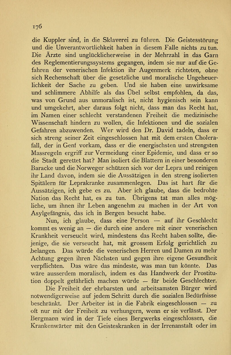 die Kuppler sind, in die Sklaverei zu führen. Die Geistesstörung und die Unverantwortlichkeit haben in diesem Falle nichts zu tun. Die Ärzte sind unglücklicherweise in der Mehrzahl in das Garn des Reglementierungssystems gegangen, indem sie nur auf die Ge- fahren der venerischen Infektion ihr Augenmerk richteten, ohne sich Rechenschaft über die gesetzliche und moralische Ungeheuer- lichkeit der Sache zu geben. Und sie haben eine unwirksame und schlimmere Abhilfe als das Übel selbst empfohlen, da das, was von Grund aus unmoralisch ist, nicht hygienisch sein kann und umgekehrt, aber daraus folgt nicht, dass man das Recht hat, im Namen einer schlecht verstandenen Freiheit die medizinische Wissenschaft hindern zu wollen, die Infektionen und die sozialen Gefahren abzuwenden. Wer wird den Dr. David tadeln, dass er sich streng seiner Zeit eingeschlossen hat mit dem ersten Cholera- fall, der in Genf vorkam, dass er die energischsten und strengsten Massregeln ergriff zur Vermeidung einer Epidemie, und dass er so die Stadt gerettet hat? Man isoliert die Blattern in einer besonderen Baracke und die Norweger schützen sich vor der Lepra und reinigen ihr Land davon, indem sie die Aussätzigen in den streng isolierten Spitälern für Leprakranke zusammenlegen. Das ist hart für die Aussätzigen, ich gebe es zu. Aber ich glaube, dass die bedrohte Nation das Recht hat, es zu tun. Übrigens tat man alles mög- liche, um ihnen ihr Leben angenehm zu machen in der Art von Asylgefängnis, das ich in Bergen besucht habe. Nun, ich glaube, dass eine Person — auf ihr Geschlecht kommt es wenig an — die durch eine andere mit einer venerischen Krankheit verseucht wird, mindestens das Recht haben sollte, die- jenige, die sie verseucht hat, mit grossem Erfolg gerichtlich zu ^belangen. Das würde die venerischen Herren und Damen zu mehr Achtung gegen ihren Nächsten und gegen ihre eigene Gesundheit verpflichten. Das wäre das mindeste, was man tun könnte. Das wäre ausserdem moralisch, indem es das Handwerk der Prostitu- tion doppelt gefährlich machen würde — für beide Geschlechter. Die Freiheit der ehrbarsten und arbeitsamsten Bürger wird notwendigerweise auf jedem Schritt durch die sozialen Bedürfnisse beschränkt. Der Arbeiter ist in die Fabrik eingeschlossen — zu oft nur mit der Freiheit zu verhungern, wenn er sie verlässt. Der Bergmann wird in der Tiefe eines Bergwerks eingeschlossen, die Krankenwärter mit den Geisteskranken in der Irrenanstalt oder im