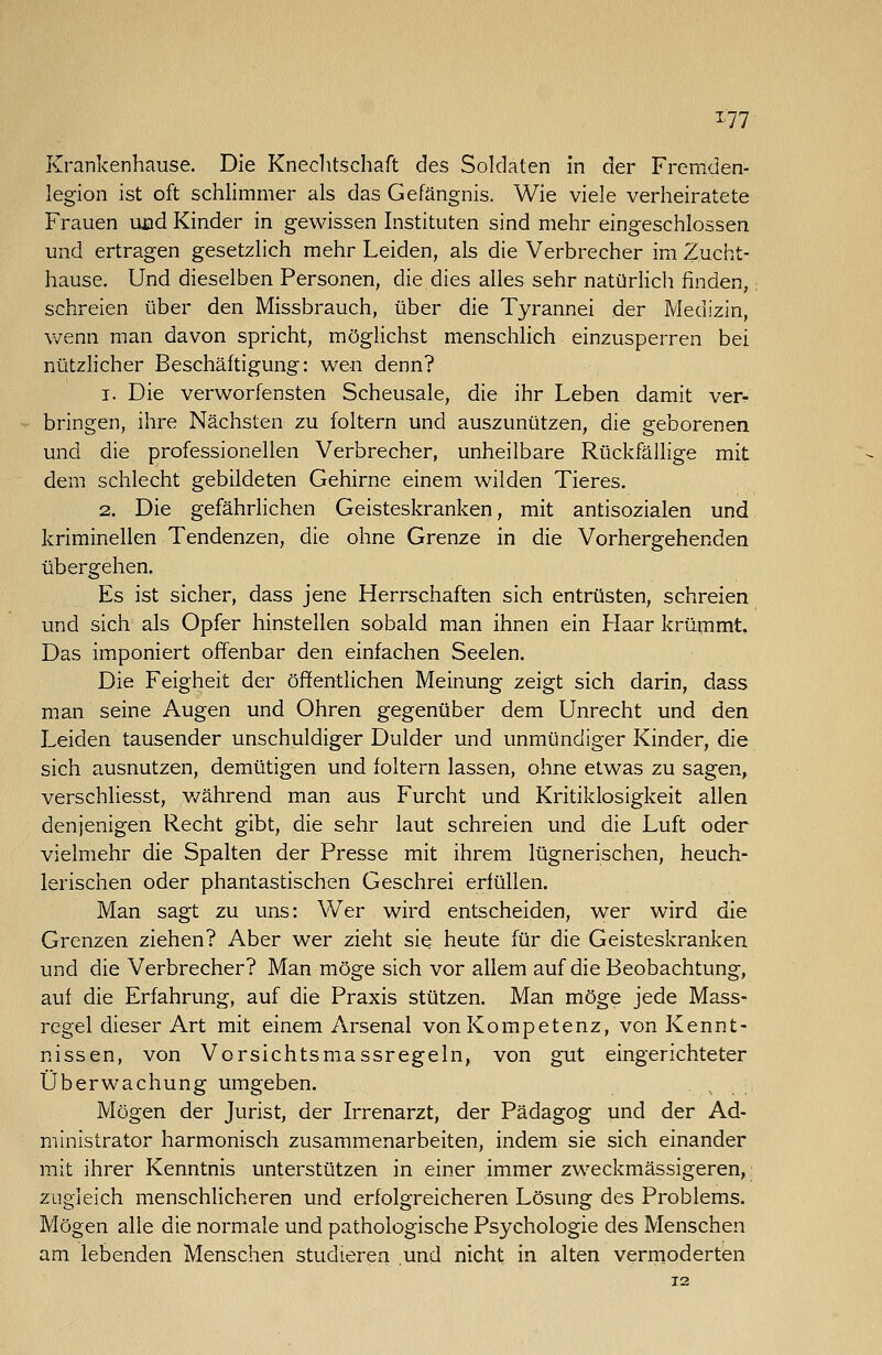 Krankenhause. Die Kneclitschaft des Soldaten in der Fremden- legion ist oft schlimmer als das Gefängnis. Wie viele verheiratete Frauen uad Kinder in gewissen Instituten sind mehr eingeschlossen und ertragen gesetzlich mehr Leiden, als die Verbrecher im Zucht- hause. Und dieselben Personen, die dies alles sehr natürlicli finden, schreien über den Missbrauch, über die Tyrannei der Medizin, v-zenn man davon spricht, möglichst menschlich einzusperren bei nützlicher Beschäftigung: wen denn? 1. Die verworfensten Scheusale, die ihr Leben damit ver- bringen, ihre Nächsten zu foltern und auszunützen, die geborenen und die professionellen Verbrecher, unheilbare Rückfällige mit dem schlecht gebildeten Gehirne einem wilden Tieres. 2. Die gefährlichen Geisteskranken, mit antisozialen und kriminellen Tendenzen, die ohne Grenze in die Vorhergehenden übergehen. Es ist sicher, dass jene Herrschaften sich entrüsten, schreien und sich als Opfer hinstellen sobald man ihnen ein Haar krümmt. Das imponiert offenbar den einfachen Seelen. Die Feigheit der öffentlichen Meinung zeigt sich darin, dass man seine Augen und Ohren gegenüber dem Unrecht und den Leiden tausender unschuldiger Dulder und unmündiger Kinder, die sich ausnutzen, demütigen und foltern lassen, ohne etwas zu sagen, verschliesst, v/ährend man aus Furcht und Kritiklosigkeit allen denjenigen Recht gibt, die sehr laut schreien und die Luft oder vielmehr die Spalten der Presse mit ihrem lügnerischen, heuch- lerischen oder phantastischen Geschrei erfüllen. Man sagt zu uns: Wer wird entscheiden, wer wird die Grenzen ziehen? Aber wer zieht sie heute für die Geisteskranken, und die Verbrecher? Man möge sich vor allem auf die Beobachtung, auf die Erfahrung, auf die Praxis stützen. Man möge jede Mass- regel dieser Art mit einem Arsenal von Kompetenz, von Kennt- nissen, von Vorsichtsmassregeln, von gut eingerichteter Überwachung umgeben. Mögen der Jurist, der Irrenarzt, der Pädagog und der Ad- ministrator harmonisch zusammenarbeiten, indem sie sich einander mit ihrer Kenntnis unterstützen in einer immer zweckmässigeren, zugleich menschlicheren und erfolgreicheren Lösung des Problems. Mögen alle die normale und pathologische Psychologie des Menschen am lebenden Menschen studieren und nicht in alten vermoderten