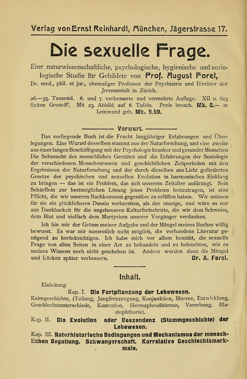 Verlag von Ernst Reinhardt, München, Jägerstrasse 17. Eine naturwissenschaftliche, psychologische, hygienische und sozio- logische Studie für Gebildete von Prof. ?lugust Forel, Dr. med., phil. et jur., ehemaliger Professor der Psychiatrie und Direktor der Jrrenanstalt in Zürich. 26.—35. Tausend, 6. und 7. verbesserte und vermehrte Auflage. XII u. 623 Seiten Gross-8», Mit 23. Abbild, auf 6 Tafeln. Preis brosch. Mk. 8.— in Leinwand geb. Mk. 9.50. VorVi'crt. Das vorliegende Buch ist die Frucht langjähriger Erfahrungen und Über- legungen. Eine Wurzel desselben stammt aus der Naturforschung, und eine zweite aus einer langen Beschäftigung mit der Psychologiekranker undgesunder Menschen Die Sehnsucht des menschlichen Gemütes und die Erfahrungen der Soziologie der verschiedenen Menschenrassen und geschichtHchen Zeitperioden mit den Ergebnissen der Naturforscbung und der durch dieselben ans Licht geförderten Gesetze der psychischen und sexuellen Evolution in harmonischen Einklang zu bringen — das ist ein Problem, das sich unserem Zeitalter aufdrängt. Sein Schärflein zur bestmöglichen Lösung jenes Problems beitzutragen, ist eine Pflicht, die wir unseren Nachkommen gegenüber zu erfüllen haben. Wir müssen für sie ein glücklicheres Dasein vorbereiten, als das unsrige, und wäre es nur aus Dankbarkeit für die ungeheueren Kulturfortschritte, die wir dem Schweiss, dem Blut und vielfach dem Martyrium unserer Vorgänger verdanken. Ich bin mir der Grösse meiner Aufgabe und der Mängel meines Buches völlig bewusst. Es war mir namentlich nicht möglich, die vorhandene Literatur ge- nügend zu berücksichtigen. Ich habe mich vor allem bemüht, die sexuelle Frage von allen Seiten in einer Art zu behandeln und zu beleuchten, wie es meines Wissens noch nicht geschehen ist. Andere werden dann die Mängel und Lücken später verbessern. Dr. Ä. Forol. Inhalt. Einleitung. Kap. L Die Fortpflanzung der Lebewesen. Keimgeschichte, (Teilung, Jungfernzeugung, Konjunktion, Mneme, Entwicklung, Geschlechtsunterschiede, Kastration, Hermaphroditismus, Vererbung, Bla- stophthorie). Kap. IL Dia Evolution oder Deszendenz (Stammgeschfchte) der Lebewesen. Kap. in. Flatiirhistorischo Bedingungen und Mechanismus der msnsch- iSshen Begattung. Schwangerschaft. Korrelative Csschlechtsmerk- male.