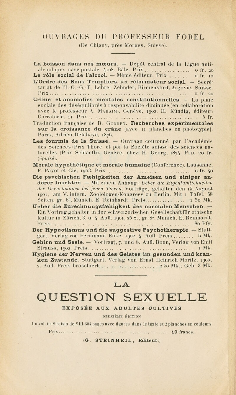 OUVRAGES DU PROFESSEUR FOREL (De Chigny, près Morges, Suisse). La boisson dans nos mœurs. — Dépôt central de la Ligue anti- alcoolique, case postale 4]°8. Bàle. Prix o fr. 20 Le rôle social de l'alcool. — Même éditeur. Prix ..'.. o fr. 10 L'Ordre des Bons Templiers, un réformateur social. — Secré- tariat de ri.-O.-G.-T. Lehrer Zehnder, Birmenstorf, Argovie, Suisse. Prix o fr. 20 Crime et anomalies mentales constitutionnelles. — La plaie sociale des déséquilibrés à responsabilité diminuée (en collaboration avec le professeur A. Mahaim). Genève, 1902. H. Kûndig, éditeur» Corraterie, 11. Prix 5 fr. Traduction française de B. Gudden. Recherches expérimentales sur la croissance du crâne (avec 11 planches en phototypie). Paris, Adrien Delahaye, 1876. Les fourmis de la Suisse. — Ouvrage couronné par l'Académie des Sciences (Prix Thore et par la Société suisse des sciences na- turelles (Prix Schlaefli). Genève, chez H. Georg, 1874. Prix 20 fr- [épuisé). Morale hypothétique et morale humaine (Conférence). Lausanne, F. Pavot et Cie, 1908. Prix o fr. 40 Die psychischen Fœhigkeiten der Ameisen und einiger an- derer Insekten. — Mit einem Anhang : Ueber die Eigentumlichkeiten der Geruchsinnes bei jenen Tieren. Vortrage, gehalten den îS.August 1901, am V. intern. Zoolologen-Kongress zu Berlin. Mit 1 Tafel, 58 Seiten, gr. 8°. Munich, E. Beinhardt, Preis 1 5o Mk. Ueber die Zurechnungsfœhigkeit des normalen Menschen. — Ein Vortrag gehalten in der schweizerischen Gesellschaftfûr ethische Kultur in Zurich, 3. u. 4- Aufl. 1901,-25 S., gr.8°. Munich, E. Beinhardt, Preis 80 Pfg. Der Hypnotismus und die suggestive Psychothérapie. — Stutt- gart, Verlagvon Ferdinand Enke. 1902, 4- Aufl. Preis 5 Mk. Gehirn und Seele. — \ Vortrag), 7. und 8. Aufl. Bonn, Verlag von Emil Strauss, 1902. Preis 1 Mk. Hygiène der Nerven und des Geistes im'gesunden und kran- ken Zustande. Stuttgart, Verlag von Ernst Heinrich Moritz, igo5, 2. Aufl. Preis broschiert 2.5o Mk.; Geb. 3 Mk. LA QUESTION SEXUELLE EXPOSÉE AUX ADULTES CULTIVÉS DEUXIÈME ÉDITION Un vol. in-8 raisin de Vlll-604 pages avec figures dans le texte et 2 planches en couleurs Prix 10 francs. (a. STEINHEIL, Éditeur.)