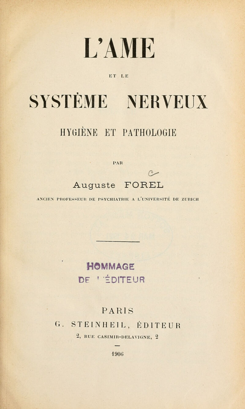 ET LE SYSTÈME NERVEUX HYGIÈNE ET PATHOLOGIE PAR Auguste FOREL ANCIEN PROFESSEUR DE PSYCHIATRIE A L'UNIVERSITÉ DE ZURICH HOMMAGE DE ! ÉDITEUR PARIS G. STEINHEIL, ÉDITEUR 2, BUE CASIMIR-DELAVIGNE, 2 1900