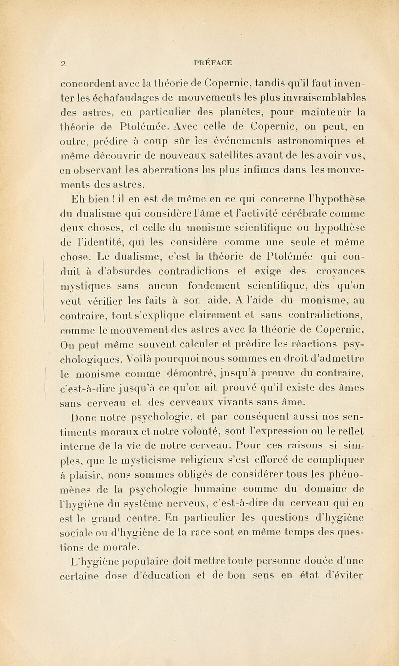 concordent avec la théorie de Copernic, tandis qu'il faut inven- ter les échafaudages de mouvements les plus invraisemblables des astres, en particulier des planètes, pour maintenir la théorie de Ptolémée. Avec celle de Copernic, on peut, en outre, prédire à coup sûr les événements astronomiques et même découvrir de nouveaux satellites avant de les avoir vus, en observant les aberrations les plus infimes dans les mouve- ments des astres. Eh bien ! il en est de même en ce qui concerne l'hypothèse du dualisme qui considère l'âme et l'activité cérébrale comme deux choses, et celle du monisme scientifique ou hypothèse de l'identité, qui les considère comme une seule et même chose. Le dualisme, c'est la théorie de Ptolémée qui con- duit à d'absurdes contradictions et exige des croyances mystiques sans aucun fondement scientifique, dès qu'on veut vérifier les faits à son aide. A l'aide du monisme, au contraire, tout s'explique clairement et sans contradictions, comme le mouvement des astres avec la théorie de Copernic, On peut même souvent calculer et prédire les réactions psy- chologiques. Voilà pourquoi nous sommes en droit d'admettre le monisme comme démontré, jusqu'à preuve du contraire, c'est-à-dire jusqu'à ce qu'on ait prouvé qu'il existe des âmes sans cerveau et des cerveaux vivants sans âme. Donc notre psychologie, et par conséquent aussi nos sen- timents moraux et notre volonté, sont l'expression ou le reflet interne de la vie de notre cerveau. Pour ces raisons si sim- ples, que le mysticisme religieux s'est efforcé de compliquer à plaisir, nous sommes obligés de considérer tous les phéno- mènes de la psychologie humaine comme du domaine de l'hygiène du système nerveux, c'est-à-dire du cerveau qui en est le grand centre. En particulier les questions d'hygiène sociale ou d'hygiène de la race sont en même temps des ques- tions de morale. L'hygiène populaire doit mettre toute personne douée d'une certaine dose d'éducation et de bon sens en état d'éviter