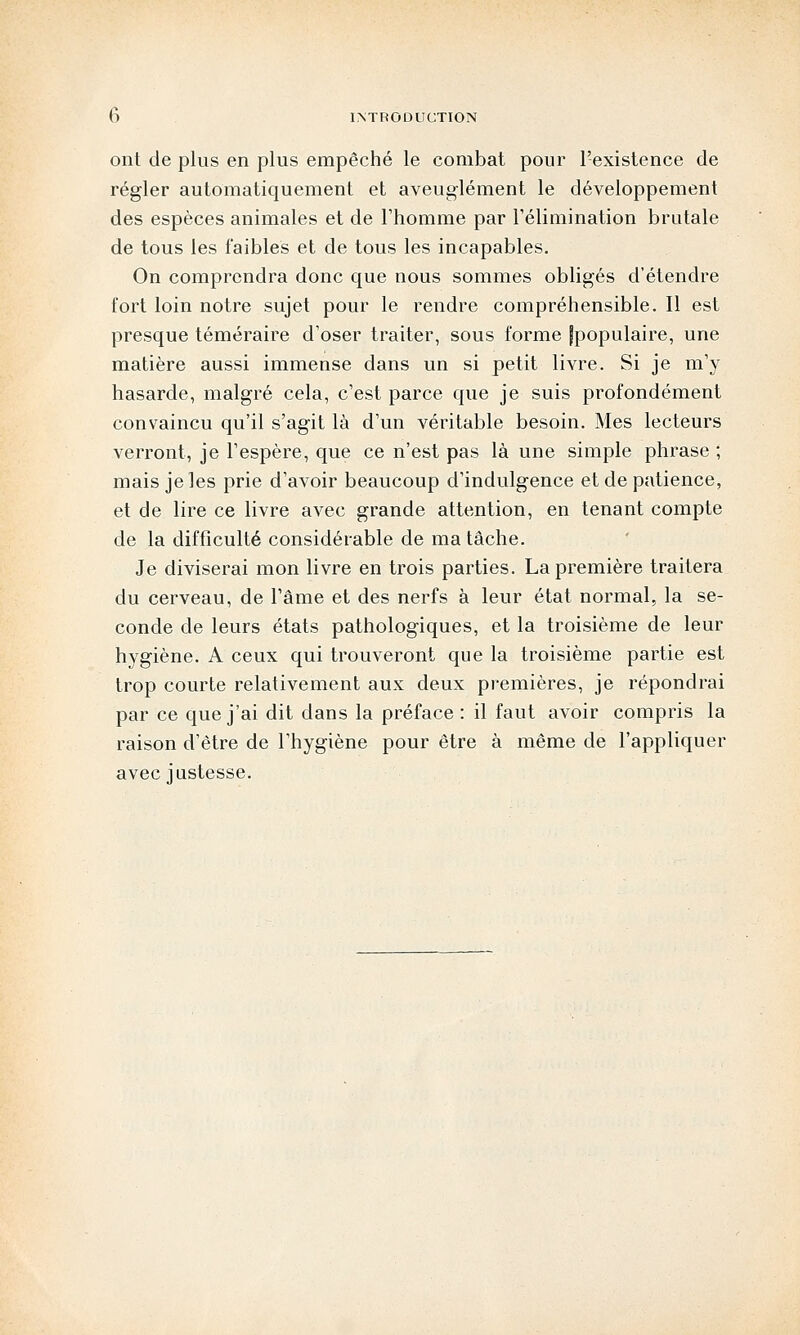 ont de plus en plus empêché le combat pour l'existence de régler automatiquement et aveuglément le développement des espèces animales et de l'homme par l'élimination brutale de tous les faibles et de tous les incapables. On comprendra donc que nous sommes obligés d'étendre fort loin notre sujet pour le rendre compréhensible. Il est presque téméraire d'oser traiter, sous forme fpopulaire, une matière aussi immense dans un si petit livre. Si je m'y hasarde, malgré cela, c'est parce que je suis profondément convaincu qu'il s'agit là d'un véritable besoin. Mes lecteurs verront, je l'espère, que ce n'est pas là une simple phrase ; mais je les prie d'avoir beaucoup d'indulgence et de patience, et de lire ce livre avec grande attention, en tenant compte de la difficulté considérable de ma tâche. Je diviserai mon livre en trois parties. La première traitera du cerveau, de l'âme et des nerfs à leur état normal, la se- conde de leurs états pathologiques, et la troisième de leur hygiène. A ceux qui trouveront que la troisième partie est trop courte relativement aux deux premières, je répondrai par ce que j'ai dit dans la préface : il faut avoir compris la raison d'être de l'hygiène pour être à même de l'appliquer avec justesse.