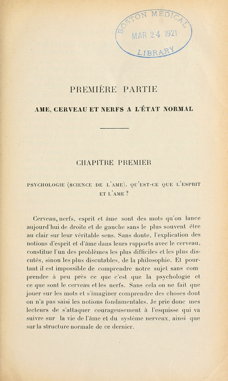 PREMIÈRE PARTIE AME, CERVEAU ET NERFS A L'ÉTAT NORMAL CHAPITRE PREMIER PSYCHOLOGIE (SCIENCE DE l'aMe). QU'EST-CE QUE L'ESPRIT ET L'AME ? Cerveau, nerfs, esprit et âme sont des mots qu'on lance aujourd'hui de droite et de gauche sans le plus souvent être au clair sur leur véritable sens. Sans doute, l'explication des notions d'esprit et d'àme dans leurs rapports avec le cerveau, constitue l'un des problèmes les plus difficiles et les plus dis- cutés, sinon les plus discutables, de la philosophie. Et pour- tant il est impossible de comprendre notre sujet sans corn prendre à peu près ce que c'est que la psychologie et ce que sont le cerveau et les nerfs. Sans cela on ne fait que jouer sur les mots et s'imaginer comprendre des choses dont on n'a pas saisi les notions fondamentales. Je prie donc mes lecteurs de s'attaquer courageusement à l'esquisse qui va suivre sur la vie de l'âme et du système nerveux, ainsi que sur la structure normale de ce dernier.