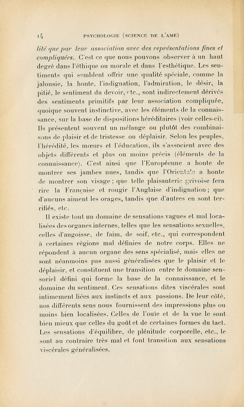 lité que par leur association avec des représentations fines et compliquées. C'est ce que nous pouvons observer à un haut degré dans l'éthique ou morale et dans l'esthétique. Les sen- timents qui semblent offrir une qualité spéciale, comme la jalousie, la honte, l'indignation, l'admiration, le désir, la pitié, le sentiment du devoir, ^tc, sont indirectement dérivés des sentiments primitifs par leur association compliquée, quoique souvent instinctive, avec les éléments de la connais- sance, sur la base de dispositions héréditaires (voir celles-ci). Ils présentent souvent un mélange ou plutôt des combinai- sons de plaisir et de tristesse ou déplaisir. Selon les peuples, l'hérédité, les mœurs et l'éducation, ils s'associent avec des objets différents et plus ou moins précis (éléments de la connaissance). C'est ainsi que l'Européenne a honte de montrer ses jambes nues, tandis que l'Orientale a honte de montrer son visage ; que telle plaisanterie grivoise fera rire la Française et rougir l'Anglaise d'indignation ; que d'aucuns aiment les orages, tandis que d'autres en sont ter- rifiés, etc. Il existe tout un domaine de sensations vagues et mal loca- lisées des organes internes, telles que les sensations sexuelles, celles d'angoisse, de faim, de soif, etc., qui correspondent à certaines régions mal définies de notre corps. Elles ne répondent à aucun organe des sens spécialisé, mais elles ne sont néanmoins pas aussi généralisées que le plaisir et le déplaisir, et constituent une transition entre le domaine sen- soriel défini qui forme la base de la connaissance, et le domaine du sentiment. Ces sensations dites viscérales sont intimement liées aux instincts et aux passions. De leur côté, nos différents sens nous fournissent des impressions plus ou moins bien localisées. Celles de l'ouïe et de la vue le sont bien mieux que celles du goût et de certaines formes du tact. Les sensations d'équilibre, de plénitude corporelle, etc., le sont au contraire très mal et font transition aux sensations viscérales généralisées.