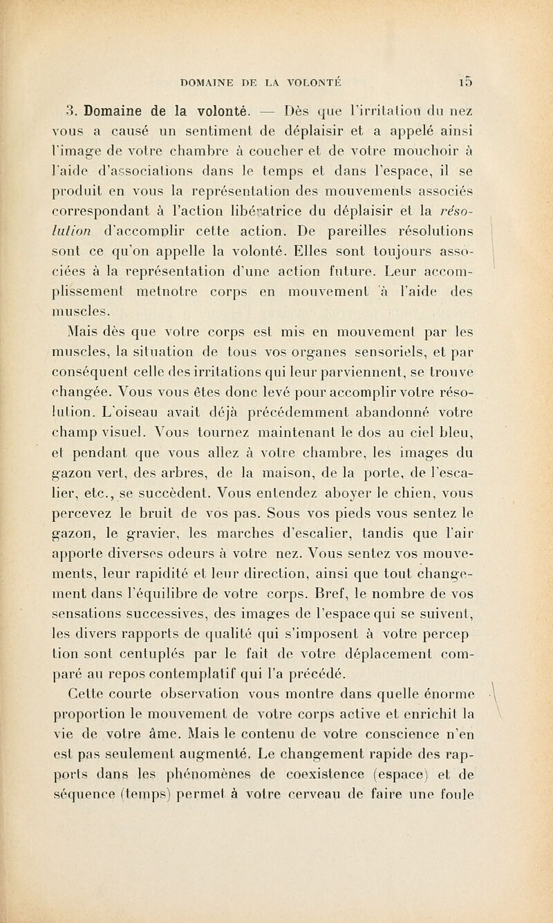 3. Domaine de la volonté. — Dès que l'irritation du nez vous a causé un sentiment de déplaisir et a appelé ainsi l'image de votre chambre à coucher et de votre mouchoir à l'aide d'associations dans le temps et dans l'espace, il se produit en vous la représentation des mouvements associés correspondant à l'action libératrice du déplaisir et la réso- lution d'accomplir cette action. De pareilles résolutions sont ce qu'on appelle la volonté. Elles sont toujours asso- ciées à la représentation d'une action future. Leur accom- plissement metnotre corps en mouvement à l'aide des muscles. Mais dès que votre corps est mis en mouvement par les muscles, la situation de tous vos organes sensoriels, et par conséquent celle des irritations qui leur parviennent, se trouve changée. Vous vous êtes donc levé pour accomplir votre réso- lution. L'oiseau avait déjà précédemment abandonné votre champ visuel. Vous tournez maintenant le dos au ciel bleu, et pendant que vous allez à votre chambre, les images du gazon vert, des arbres, de la maison, de la porte, de l'esca- lier, etc., se succèdent. Vous entendez aboyer le chien, vous percevez le bruit de vos pas. Sous vos pieds vous sentez le gazon, le gravier, les marches d'escalier, tandis que l'air apporte diverses odeurs à votre nez. Vous sentez vos mouve- ments, leur rapidité et leur direction, ainsi que tout change- ment dans l'équilibre de votre corps. Bref, le nombre de vos sensations successives, des images de l'espace qui se suivent, les divers rapports de qualité qui s'imposent à votre percep tion sont centuplés par le fait de votre déplacement com- paré au repos contemplatif qui l'a précédé. Cette courte observation vous montre dans quelle énorme proportion le mouvement de votre corps active et enrichit la vie de votre âme. Mais le contenu de votre conscience n'en est pas seulement augmenté. Le changement rapide des rap- ports dans les phénomènes de coexistence (espace) et de séquence (temps) permet à votre cerveau de faire une foule