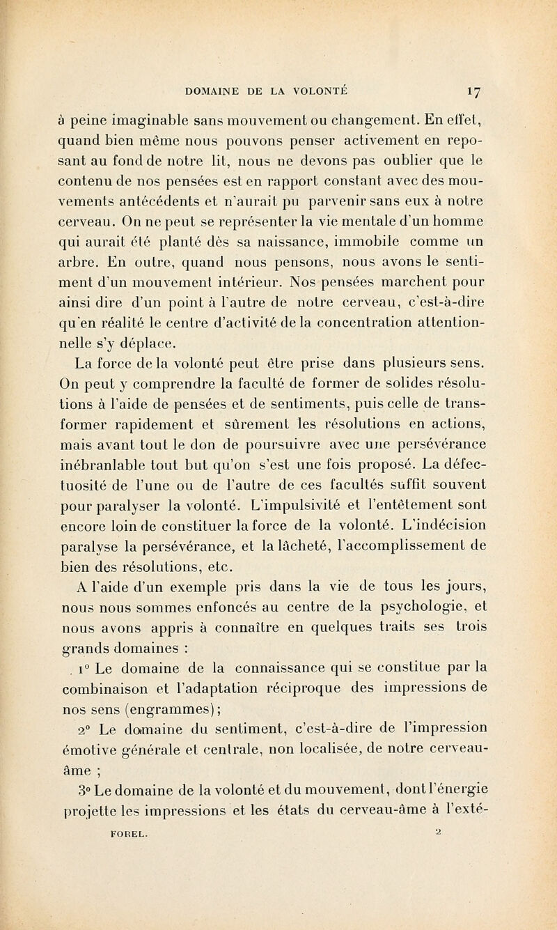 à peine imaginable sans mouvement ou changement. En effet, quand bien même nous pouvons penser activement en repo- sant au fond de notre lit, nous ne devons pas oublier que le contenu de nos pensées est en rapport constant avec des mou- vements antécédents et n'aurait pu parvenir sans eux à notre cerveau. On ne peut se représenter la vie mentale d'un homme qui aurait été planté dès sa naissance, immobile comme un arbre. En outre, quand nous pensons, nous avons le senti- ment d'un mouvement intérieur. Nos pensées marchent pour ainsi dire d'un point à l'autre de notre cerveau, c'est-à-dire qu'en réalité le centre d'activité de la concentration attention- nelle s'y déplace. La force de la volonté peut être prise dans plusieurs sens. On peut y comprendre la faculté de former de solides résolu- tions à l'aide de pensées et de sentiments, puis celle de trans- former rapidement et sûrement les résolutions en actions, mais avant tout le don de poursuivre avec une persévérance inébranlable tout but qu'on s'est une fois proposé. La défec- tuosité de l'une ou de l'autre de ces facultés suffît souvent pour paralyser la volonté. L'impulsivité et l'entêtement sont encore loin de constituer la force de la volonté. L'indécision paralyse la persévérance, et la lâcheté, l'accomplissement de bien des résolutions, etc. A l'aide d'un exemple pris dans la vie de tous les jours, nous nous sommes enfoncés au centre de la psychologie, et nous avons appris à connaître en quelques traits ses trois grands domaines : . i° Le domaine de la connaissance qui se constitue par la combinaison et l'adaptation réciproque des impressions de nos sens (engrammes) ; 20 Le domaine du sentiment, c'est-à-dire de l'impression émotive générale et centrale, non localisée, de notre cerveau- âme ; 3° Le domaine de la volonté et du mouvement, dont l'énergie projette les impressions et les états du cerveau-âme à l'exté-