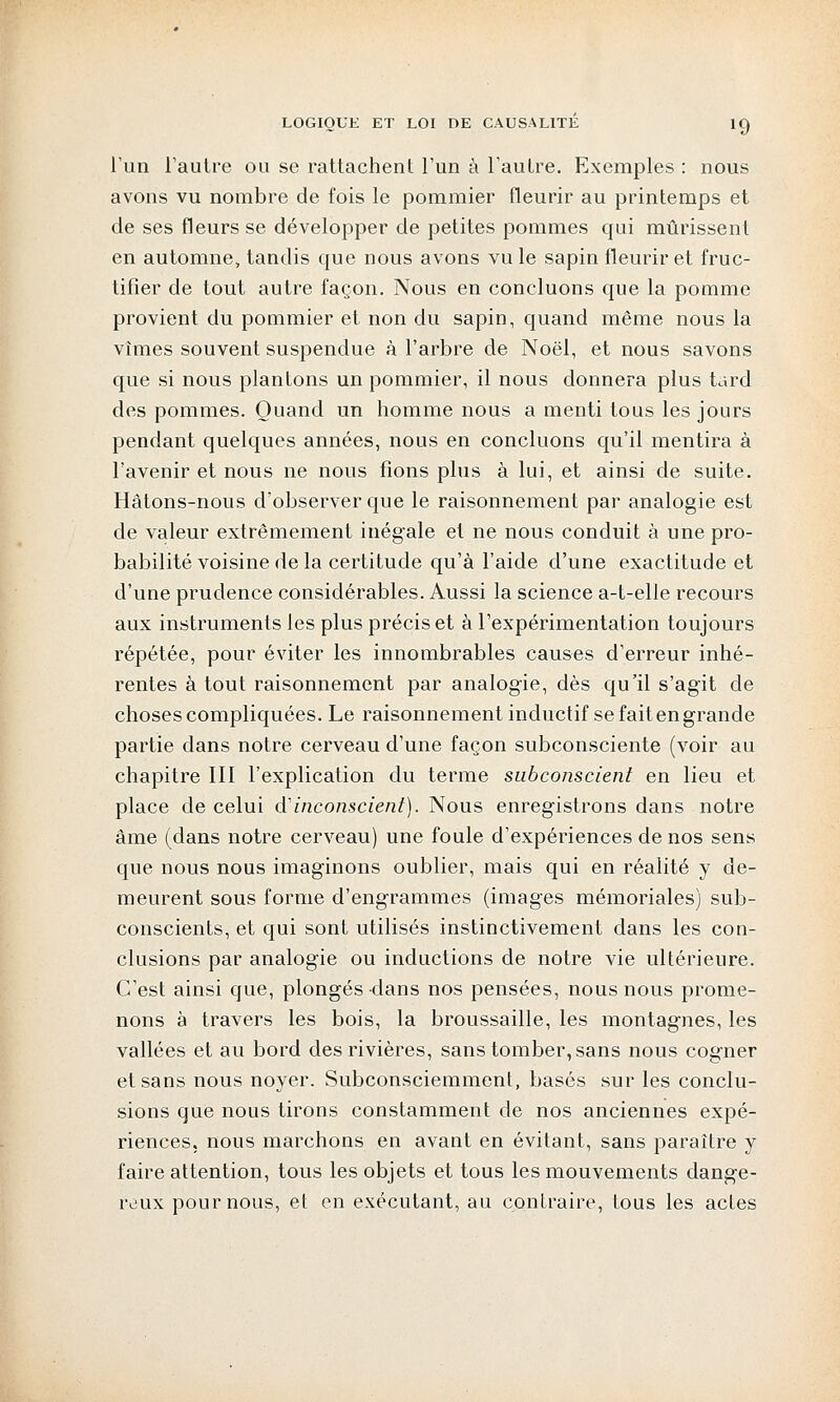 l'un l'autre ou se rattachent l'un à l'autre. Exemples : nous avons vu nombre de fois le pommier fleurir au printemps et de ses fleurs se développer de petites pommes qui mûrissent en automne, tandis que nous avons vu le sapin fleurir et fruc- tifier de tout autre façon. Nous en concluons que la pomme provient du pommier et non du sapin, quand même nous la vîmes souvent suspendue à l'arbre de Noël, et nous savons que si nous plantons un pommier, il nous donnera plus tard des pommes. Quand un homme nous a menti tous les jours pendant quelques années, nous en concluons qu'il mentira à l'avenir et nous ne nous fions plus à lui, et ainsi de suite. Hâtons-nous d'observer que le raisonnement par analogie est de valeur extrêmement inégale et ne nous conduit à une pro- babilité voisine de la certitude qu'à l'aide d'une exactitude et d'une prudence considérables. Aussi la science a-t-elle recours aux instruments les plus précis et à l'expérimentation toujours répétée, pour éviter les innombrables causes d'erreur inhé- rentes à tout raisonnement par analogie, dès qu'il s'agit de choses compliquées. Le raisonnement inductif se faitengrande partie dans notre cerveau d'une façon subconsciente (voir au chapitre III l'explication du terme subconscient en lieu et place de celui d'inconscient). Nous enregistrons dans notre âme (dans notre cerveau) une foule d'expériences de nos sens que nous nous imaginons oublier, mais qui en réalité y de- meurent sous forme d'engrammes (images mémoriales) sub- conscients, et qui sont utilisés instinctivement dans les con- clusions par analogie ou inductions de notre vie ultérieure. C'est ainsi que, plongés dans nos pensées, nous nous prome- nons à travers les bois, la broussaille, les montagnes, les vallées et au bord des rivières, sans tomber, sans nous cogner et sans nous noyer. Subconsciemment, basés sur les conclu- sions que nous tirons constamment de nos anciennes expé- riences, nous marchons en avant en évitant, sans paraître y faire attention, tous les objets et tous les mouvements dange- reux pour nous, et en exécutant, au contraire, tous les actes