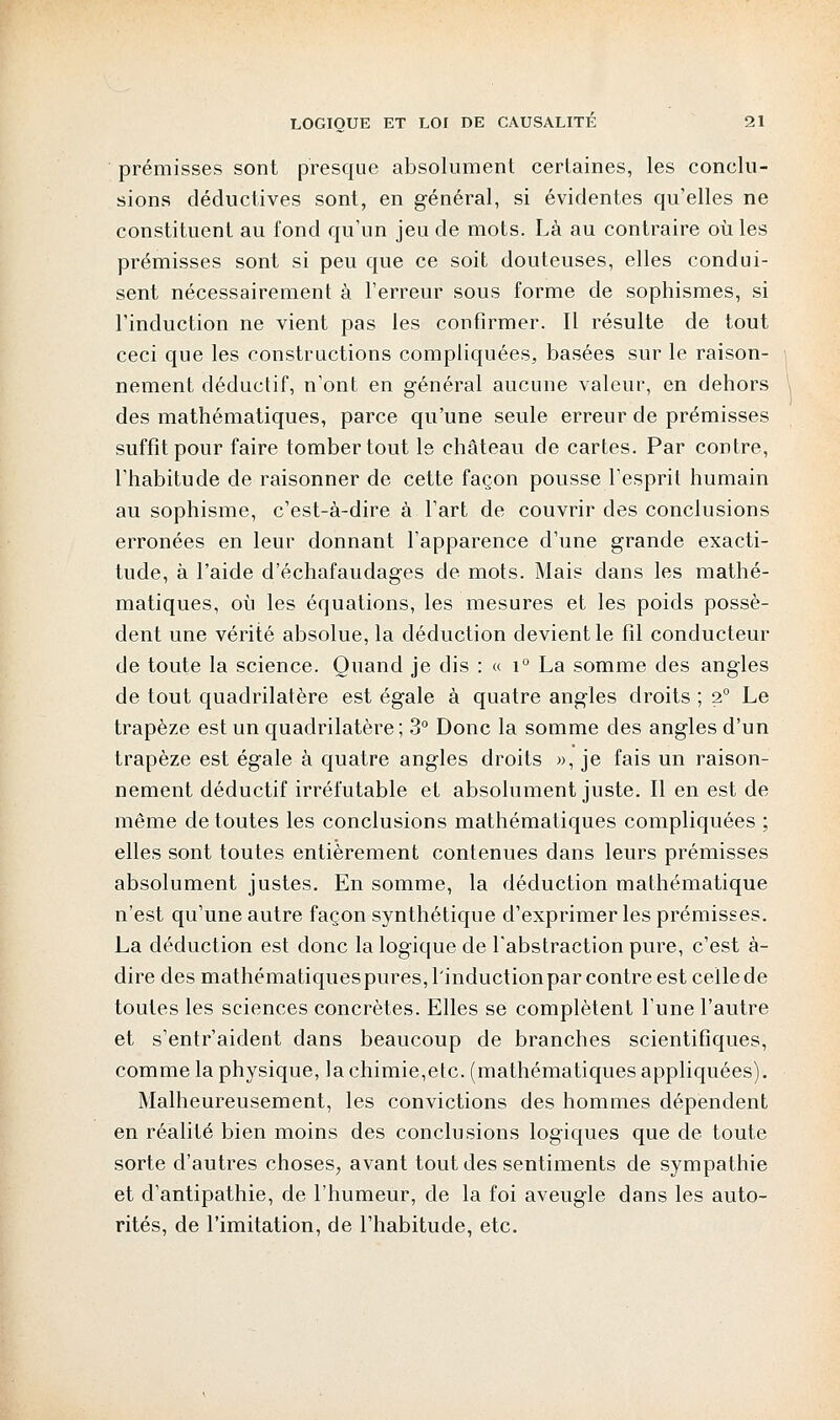 prémisses sont presque absolument certaines, les conclu- sions déductives sont, en général, si évidentes qu'elles ne constituent au fond qu'un jeu de mots. Là au contraire où les prémisses sont si peu que ce soit douteuses, elles condui- sent nécessairement à l'erreur sous forme de sophismes, si l'induction ne vient pas les confirmer. Il résulte de tout ceci que les constructions compliquées, basées sur le raison- nement déductif, n'ont en général aucune valeur, en dehors des mathématiques, parce qu'une seule erreur de prémisses suffit pour faire tomber tout le château de cartes. Par contre, l'habitude de raisonner de cette façon pousse l'esprit humain au sophisme, c'est-à-dire à l'art de couvrir des conclusions erronées en leur donnant l'apparence d'une grande exacti- tude, à l'aide d'échafaudages de mots. Mais dans les mathé- matiques, où les équations, les mesures et les poids possè- dent une vérité absolue, la déduction devient le fil conducteur de toute la science. Quand je dis : « i° La somme des angles de tout quadrilatère est égale à quatre angles droits ; 20 Le trapèze est un quadrilatère; 3° Donc la somme des angles d'un trapèze est égale à quatre angles droits », je fais un raison- nement déductif irréfutable et absolument juste. Il en est de même de toutes les conclusions mathématiques compliquées ; elles sont toutes entièrement contenues dans leurs prémisses absolument justes. En somme, la déduction mathématique n'est qu'une autre façon synthétique d'exprimer les prémisses. La déduction est donc la logique de l'abstraction pure, c'est à- dire des mathématiques pures, l'induction par contre est celle de toutes les sciences concrètes. Elles se complètent l'une l'autre et s'entr'aident dans beaucoup de branches scientifiques, comme la physique, la chimie,etc. (mathématiques appliquées). Malheureusement, les convictions des hommes dépendent en réalité bien moins des conclusions logiques que de toute sorte d'autres choses, avant tout des sentiments de sympathie et d'antipathie, de l'humeur, de la foi aveugle dans les auto- rités, de l'imitation, de l'habitude, etc.