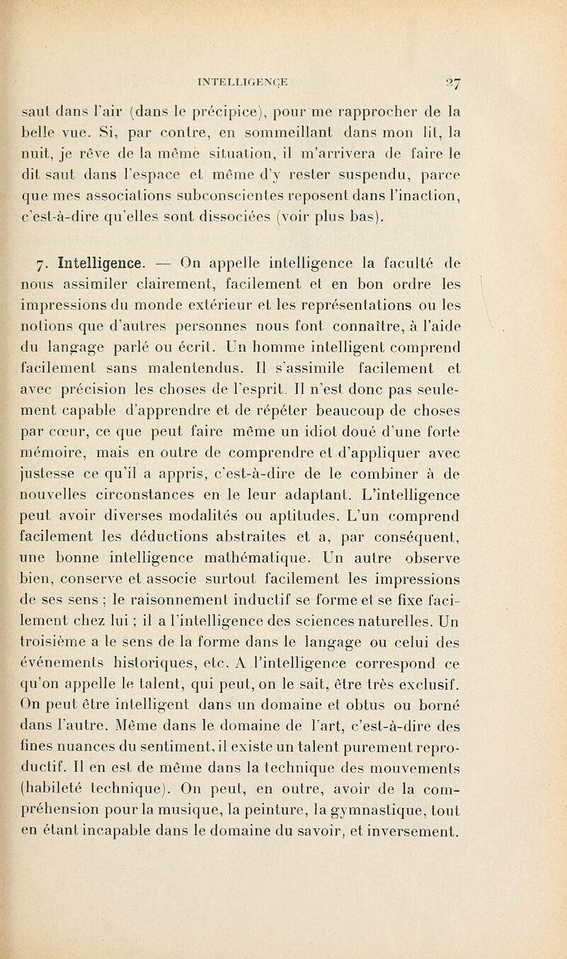 saut dans l'air (dans le précipice), pour me rapprocher de la belle vue. Si, par contre, en sommeillant dans mon lit, la nuit, je rêve de la même situation, il m'arrivera de faire le dit saut dans l'espace et même d'y rester suspendu, parce que mes associations subconscientes reposent dans l'inaction, c'est-à-dire qu'elles sont dissociées (voir plus bas). 7. Intelligence. — On appelle intelligence la faculté de nous assimiler clairement, facilement et en bon ordre les impressions du monde extérieur et les représentations ou les notions que d'autres personnes nous font, connaître, à l'aide du langage parlé ou écrit. Un homme intelligent comprend facilement sans malentendus. Il s'assimile facilement et avec précision les choses de l'esprit. Il n'est donc pas seule- ment capable d'apprendre et de répéter beaucoup de choses par cœur, ce que peut faire même un idiot doué d'une forte mémoire, mais en outre de comprendre et d'appliquer avec justesse ce qu'il a appris, c'est-à-dire de le combiner à de nouvelles circonstances en le leur adaptant. L'intelligence peut avoir diverses modalités ou aptitudes. L'un comprend facilement les déductions abstraites et a, par conséquent, une bonne intelligence mathématique. Un autre observe bien, conserve et associe surtout facilement les impressions de ses sens ; le raisonnement inductif se forme et se fixe faci- lement chez lui ; il a l'intelligence des sciences naturelles. Un troisième a le sens de la forme dans le langage ou celui des événements historiques, etc. A l'intelligence correspond ce qu'on appelle le talent, qui peut, on le sait, être très exclusif. On peut être intelligent dans un domaine et obtus ou borné dans l'autre. Même dans le domaine de l'art, c'est-à-dire des fines nuances du sentiment, il existe un talent purement repro- ductif. Il en est de même dans la technique des mouvements (habileté technique). On peut, en outre, avoir de la com- préhension pour la musique, la peinture, la gymnastique, tout en étant incapable dans le domaine du savoir, et inversement.