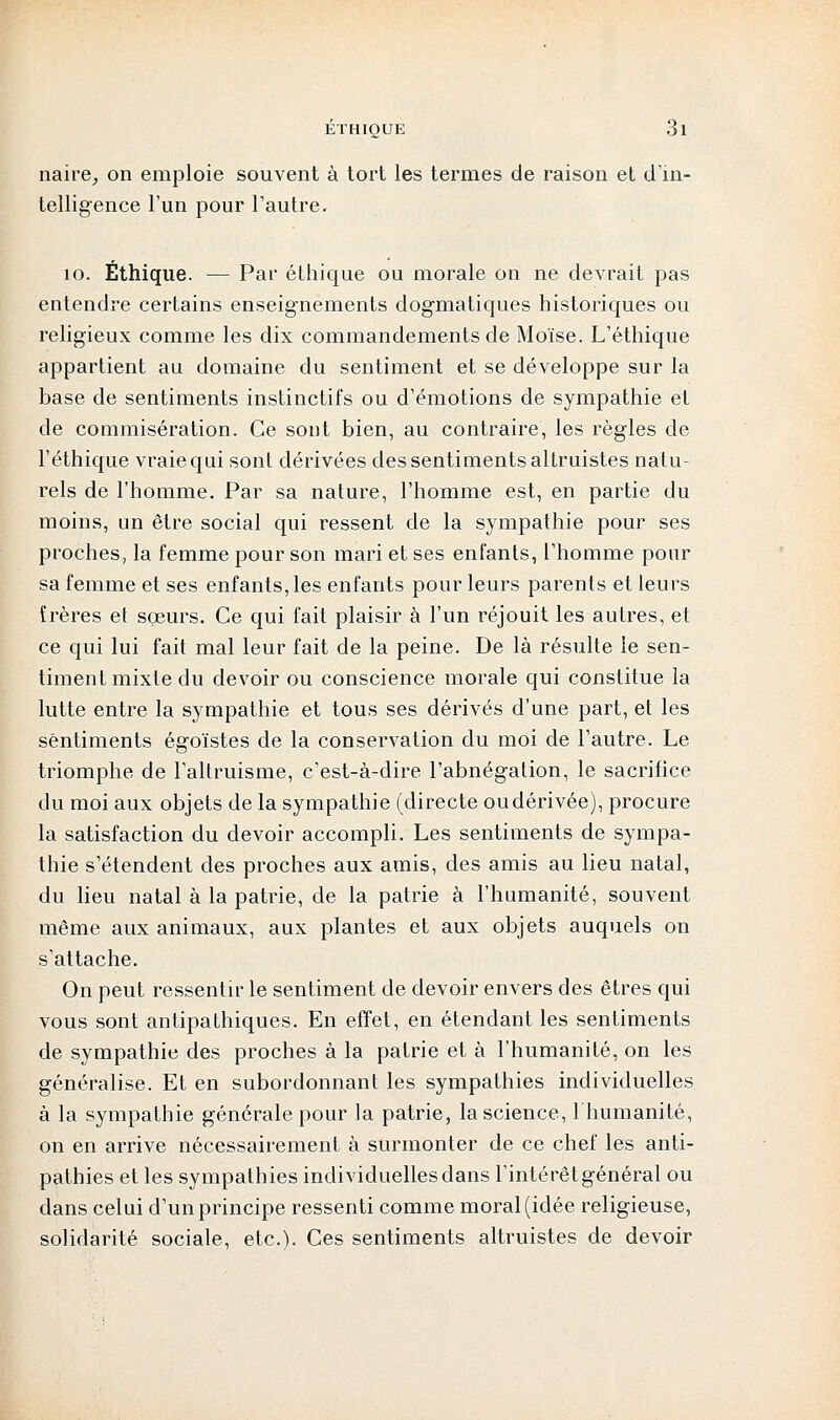 naire, on emploie souvent à tort les termes de raison et d'in- telligence l'un pour l'autre. 10. Éthique. — Par éthique ou morale on ne devrait pas entendre certains enseignements dogmatiques historiques ou religieux comme les dix commandements de Moïse. L'éthique appartient au domaine du sentiment et se développe sur la base de sentiments instinctifs ou d'émotions de sympathie et de commisération. Ce sont bien, au contraire, les règles de l'éthique vraie qui sont dérivées des sentiments altruistes natu- rels de l'homme. Par sa nature, l'homme est, en partie du moins, un être social qui ressent de la sympathie pour ses proches, la femme pour son mari et ses enfants, l'homme pour sa femme et ses enfants, les enfants pour leurs parents et leurs îrères et sçeurs. Ce qui fait plaisir à l'un réjouit les autres, et ce qui lui fait mal leur fait de la peine. De là résulte le sen- timent mixte du devoir ou conscience morale qui constitue la lutte entre la sympathie et tous ses dérivés d'une part, et les sentiments égoïstes de la conservation du moi de l'autre. Le triomphe de l'altruisme, c'est-à-dire l'abnégation, le sacrifice du moi aux objets de la sympathie (directe oudérivée), procure la satisfaction du devoir accompli. Les sentiments de sympa- thie s'étendent des proches aux amis, des amis au lieu natal, du lieu natal à la patrie, de la patrie à l'humanité, souvent même aux animaux, aux plantes et aux objets auquels on s'attache. On peut ressentir le sentiment de devoir envers des êtres qui vous sont antipathiques. En effet, en étendant les sentiments de sympathie des proches à la patrie et à l'humanité, on les généralise. Et en subordonnant les sympathies individuelles à la sympathie générale pour la patrie, la science, 1 humanité, on en arrive nécessairement à surmonter de ce chef les anti- pathies et les sympathies individuelles dans l'intérêt général ou dans celui d'un principe ressenti comme moral (idée religieuse, solidarité sociale, etc.). Ces sentiments altruistes de devoir
